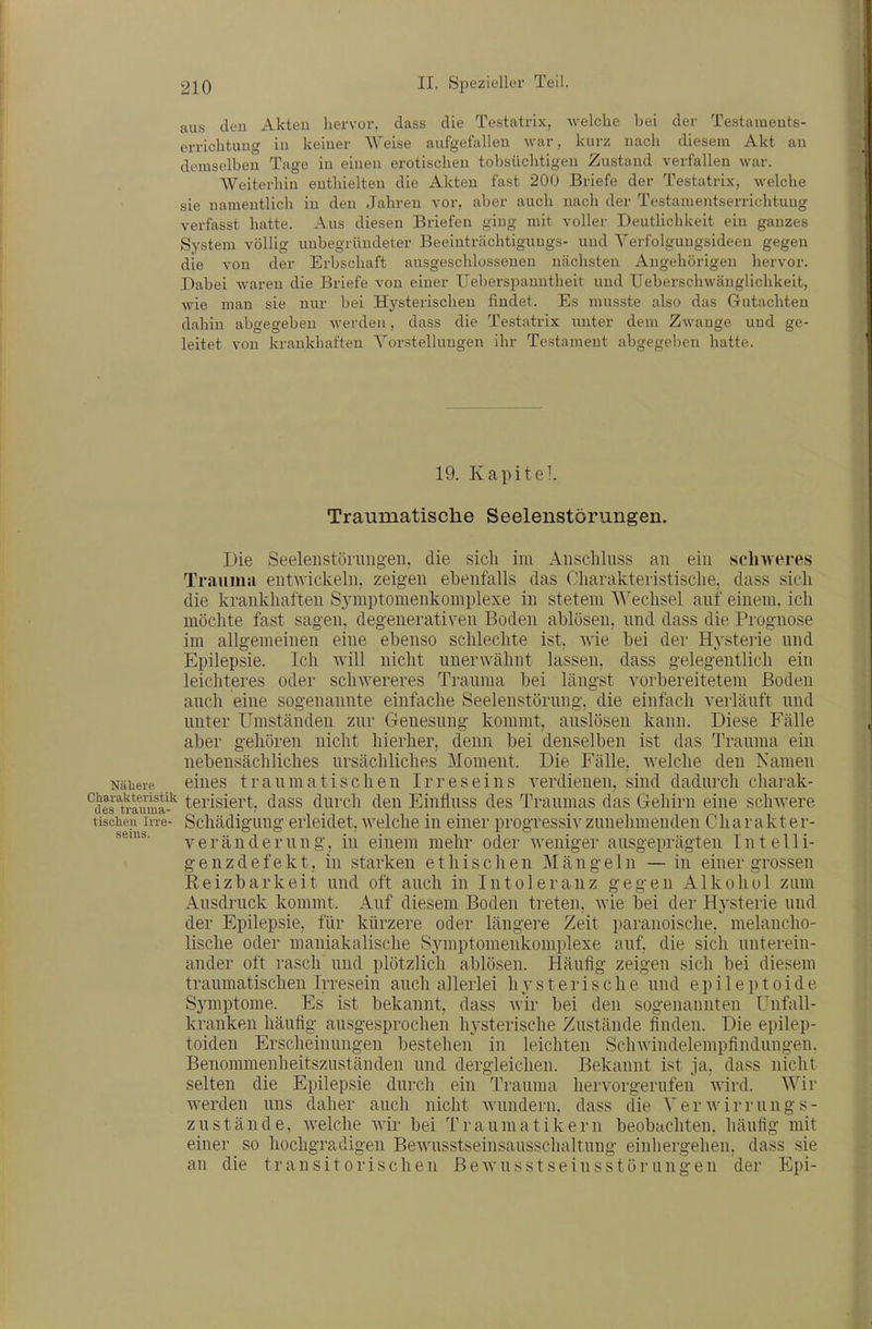 aus den Akteu hervor, dass die Testatrix, welche bei der Testaineuts- errichtuug iu keiner Weise aufgefalleu war, kurz nach diesem Akt an demselben Tage in einen erotischen tobsüchtigen Zustand verfallen war. Weiterhin enthielten die Akteu fast 200 Briefe der Testatrix, welche sie namentlich in den Jahren vor, aber auch nach der Testamentserrichtuug verfasst hatte. Aus diesen Briefen ging mit voller Deutlichkeit ein ganzes System völlig unbegründeter Beeinträchtigungs- und Yerfolgungsideen gegen die von der Erbschaft ausgeschlosseneu nächsten Angehörigen hervor. Dabei waren die Briefe von einer Ueljerspanntheit und Ueberschwäuglichkeit, wie man sie nur bei Hysterischen findet. Es musste also das Gutachten dahin abgegeben werden, dass die Testatrix unter dem Zwange und ge- leitet von krankhaften Vorstellungen ihr Testament abgegel)en hatte. 19. Kapite]. Traumatische Seelenstörungen. Die Seelenstörungen, die sich im Anschluss an ein schweres Trauma entAvickeln. zeigen ebenfalls das Charakteristische, dass sicli die krankhaften S3'mptomenkomplexe in stetem Wechsel auf einem, icli möchte fast sagen, degenerativen Boden ablösen, und dass die Prognose im allgemeinen eine ebenso schlechte ist, wie bei der Hj'stei'ie und Epilepsie. Ich will nicht unerwähnt lassen, dass gelegentlich ein leichteres oder schwereres Trauraa bei längst vorbereitetem Boden auch eine sogenannte einfache Seelenstörung, die einfach verläuft und unter Umständen zur Genesung kommt, auslösen kann. Diese Fälle aber gehören nicht hierher, denn bei denselben ist das Trauma ein nebensächliches ursächliches Moment. Die Fälle, welche den Namen Nähere ciucs traumatischcu Irreseins verdienen, sind dadurch charak- ^j^rj^vin^i^fl^^ terisiert, dass durch den Einfluss des Traumas das Gehirn eine schwere tischeji Irre- Schädiguug erleidet, welche m einer progressiv zunehmenden Charakter- veräuderung, in einem mehr oder weniger ausgeprägten Intelli- g e n z d e f e k t, in starken ethischen Mängeln — in einer grossen Keizbarkeit und oft auch in Intoleranz gegen Alkohol zum Ausdruck kommt. Auf diesem Boden treten, wie bei der Hysterie und der Epilepsie, für kürzere oder längere Zeit paranoische, melancho- lische oder maniakalische Sj^mptomenkomplexe auf, die sich unterein- ander oft rasch' und plötzlich ablösen. Häufig zeigen sich bei diesem traumatischen Irresein auch allerlei h3-sterische und epileptoide Symptome. Es ist bekannt, dass wir bei den sogenannten Unfall- kranken häufig ausgesprochen hysterische Zustände finden. Die epilep- toiden Erscheinungen bestehen in leichten Schwindelempfindungen. Benommenheitszuständen und dergleichen. Bekannt ist ja, dass nicht selten die Epilepsie durch ein Trauma hervorgerufen wird. Wir werden uns daher auch nicht wundern, dass die Yerwirrungs- zustände, welche Avir bei Traumatikern beobachten, häufig mit einer so hochgradigen Bewusstseinsausschaltung eiuhergehen, dass sie an die transitorischen ßewusstseinsstörungen der Epi- sems.