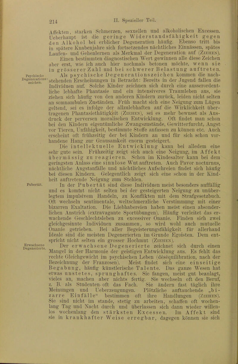 geltend, trag-eneii druck Affekten, starken Schmerzen, sexuellen und alkoholischen Excessen. Ueberhaupt ist die geringe Widerstandsfähigkeit gegen den Alkohol bei erblicher Degeneration häufig. Ebenso tritt bis in spätere Knabenjahre sich fortsetzendes nächtliches Einnässen, spätes Laufen- und Gehenlernen als Merkmal der Degeneration auf (Zikhen). Einen bestimmten diagnostischen Wert gewinnen alle diese Zeichen aber erst, wie ich auch hier nochmals betonen möchte, wenn sie in grösserer Zahl und bei schwerer Belastung auftreten. Psychische Als psychische Degeuerationszeichen kommen die nach- ^^^zefchiiu^stehenden Erscheinungen in Betracht: Bereits in der Jugend fallen die Individuen auf. Solche Kinder zeichnen sich durch eine ausserordent- liche lebhafte Phantasie und ein intensiveres Traumleben aus, sie ziehen sich häufig von den anderen Kindern zurück, leiden nicht selten an somnambulen Zuständen. Früh macht sich eine Neigung zum Lügen sei es infolge der allzulebhaften auf die Wirklichkeit über- Phantasiethätigk.eit (Ziehe?*), sei es mehr bewusst als Aus- der perversen moralischen Entwicklung. Oft findet man schon bei den Kindern eigentümliche Zwangszustände, GeAvitterfurcht, Angst vor Tieren, Unfähigkeit, bestimmte Stoffe anfassen zu können etc. Auch erscheint oft frühzeitig der bei Kindern an und für sich schon vor- handene Hang zur Grausamkeit enorm gesteigert. Die intellektuelle Entwicklung kann bei alledem eine sehr gute sein. Frühzeitig zeigt sich auch eine Neigung, im Affekt übermässig zu reagieren. Schon im Kindesalter kann bei dem geringsten Anlass eine sinnlose Wut auftreten. Auch Pavor nocturnus, nächtliche Angstanfälle und nächtliches Aufschreien findet sich häufig bei diesen Kindern. Gelegentlich zeigt sich eine schon in der Kind- heit auftretende Neigung zum Stehlen. Pubertät. In (jer Pubertät sind diese Individuen meist besonders auffällig und es komhit nicht selten bei der gesteigerten Neigung zu unüber- legtem impulsivem Handeln, zu Konliikten mit dem Strafgesetzbuch. Oft wechseln sentimentale, weltschmerzliche Verstimmung mit einer bizarren Exaltation. Die Liebhabereien haben meist einen absonder- lichen Anstiich (extravagante Sportübungen). Häufig verleitet das er- wachende Geschlechtsleben zu excessiver Onanie. Finden sich zwei gleichgesinnte Individuen zusammen, so wird Avohl auch mutuelle Onanie getrieben. Bei aller Begeisterungsfähigkeit für allerhand Ideale sind die meisten Degenerierten im Grunde Egoisten. Dem ent- spricht nicht selten ein grosser Hochmut (Ziehen). ^e'^neiieite erwachsene Degenerierte zeichnet sich durch einen Mangel in der Harmonie der geistigen Entwicklung aus. Es fehlt das rechte Gleichgewicht im psychischen Leben (desequilibration, nach der Bezeichnung der Franzosen). Meist findet sich eine einseitige Begabung, häufig künstlerische Talente. Das ganze Wesen hat etwas unstetes, sprunghaftes. Sie fangen, meist gut beanlagt, vieles an, machen aber nichts fertig. Sie wechseln oft den Beruf, z. B. als Studenten- oft das Fach. Sie ändern fast täglich ihre Meinungen und Ueberzeugungen. Plötzliche auftauchende „bi- zarre Einfälle bestimmen oft ihre Handlungen (Ziehen). Sie sind nicht im stände, stetig zu arbeiten, schaffen oft wochen- lang Tag und Nacht durch und überlassen sich dann Avieder Avillen- los wochenlang den stärksten Excessen. Im Affekt sind sie in krankhafter Weise erregbar, dag-eg-en können sie sich