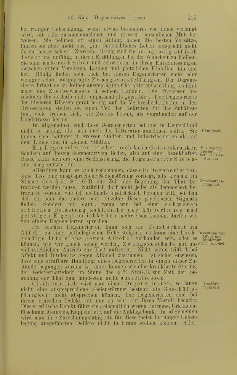 bei ruliiger Ueberlegiiiig, wenn etwas besonderes von ihnen verlangt wird, oft sehr zusammennehmen nnd grossen persönlichen Mut be- weisen. Sie nehmen oft einen Anlauf, haben die besten Vorsätze, führen sie aber niclit aus, „ihr thatsächliches Leben entspricht nicht ihrem theoretischen (Ziiiiif.n). Häufio- sind sie ho ch g r adi g e th isch defekt und unfähig, in ihren Erzählungen bei der Wahrheit zu bleiben. Sie sind unberechenbar und schwanken in ihren Entschliessungen zwischen guten Vorsätzen, Launen und plötzlichen Einfällen hin und her. Häufig finden sich auch bei diesen Degenerierten mehr oder weniger scharf ausgeprägte Zwangsvorstellungen. Der Degene- rierte bringt es zu keiner ausgeprägten Charakterentwicklung, es fehlt meist das Zielbewusste in seinem I-Landeln. Die Franzosen be- zeichnen ihn deshalb nicht unpassend als „instable. Der Degenerierte der niederen Klassen gerät häufig auf die Verbrecherlauf bahn, in den Grossstädten stellen sie tum, viele treiben sich, Landstrasse herum. Im allgemeinen nicht so häufig, als finden sich häufiger einen Teil der Rekruten für das Avie Ziehen betont, als Vagabunden Zuhälter- auf der sind diese Degenerierten man in bei uns in Deutschland nach der Litteratur annehmen sollte. Sie ... Städten und Industriecentren als auf dem Lande und in kleinen Städten. Ein Degenerierter ist aber noch kein Geisteskranker. Sondern auf diesem degenerativem Boden, also auf einer krankhaften Basis, kann sich erst eine Seelenstörung, die degeuerative S eelen- s t ö r u n g entwickeln. Allerdings kann es auch vorkommen, dass e i n D e g e n e r i e r t e r, ohne dass eine ausgesprochene Seelenstörung vorliegt, als krank im Sinne des § 51 Str. G.B. zur Zeit der Begehung der That be- trachtet Averden muss. Natürlich darf nicht jeder als degeneriert be- trachtet Averden, AA'ie ich nochmals ausdrücklich betonen Avill, bei dem sich ein oder das andere oder einzelne dieser psychischen Stigmata finden. Sondern nur dann, Avenn wir bei einer schweren erblichen Belastung zahlreiche der körperlichen und geistigen Eigentümlichkeiten nachweisen können, dürfen AAir von einem Degenerierten sprechen. Bei solchen Degenerierten kann sich die Reizbarkeit im Affekt zu einer pathologischen Höhe steigern, es kann eine hoch- gradige Intoleranz gegen Alkohol Abhanden sein, oder es können, Avie AA'ir gleich sehen Averden, ZAvangszustände mit un- widerstehlichem Antrieb zur That auftreten. Nicht selten trifft dabei Affekt und Intoleranz gegen Alkohol zusammen. Ist sicher erAviesen, dass eine strafbare Handlung eines Degenerierten in einem dieser Zu- stände begangen AA^orden ist, dann können AAir eine krankhafte Störung der Geistesthätigkeit im Sinne des § 51 Str.G.B. zur Zeit der Be- gehung der That zum mindesten nicht ausschliessen. Civilrechtlich Avird man einem Degenerierten, so lange nicht eine ausgesprochene Seelenstörung besteht, die Geschäfts- fähigkeit nicht absprechen können. Die Degenerierten sind bei ihrem ethischen Defekt oft nur zu sehr auf ihren Vorteil bedacht. XTrkunden- Im allgemeinen Avird man ihre Zurechnuno'sfähio-keit für diese meist in ruhiger Ueber legung Iläuflgkeit. Ein Degeue- rievter noch kein Geistes- kranker. Zurechnungs- fähigkcit. Bedeutung von Affekt und Intoleranz gegen Alkohol. Geschäfts- fähigkeit. Dieser ethische Defekt führt sie gelegentlich Avegen Betrugs-, fälschung, Meineids, Kuppelei etc. auf die Anklagebanl man ihre Zurechnungsfähigkeit ausgeführten Delikte nicht in Frage stellen können. Aller-