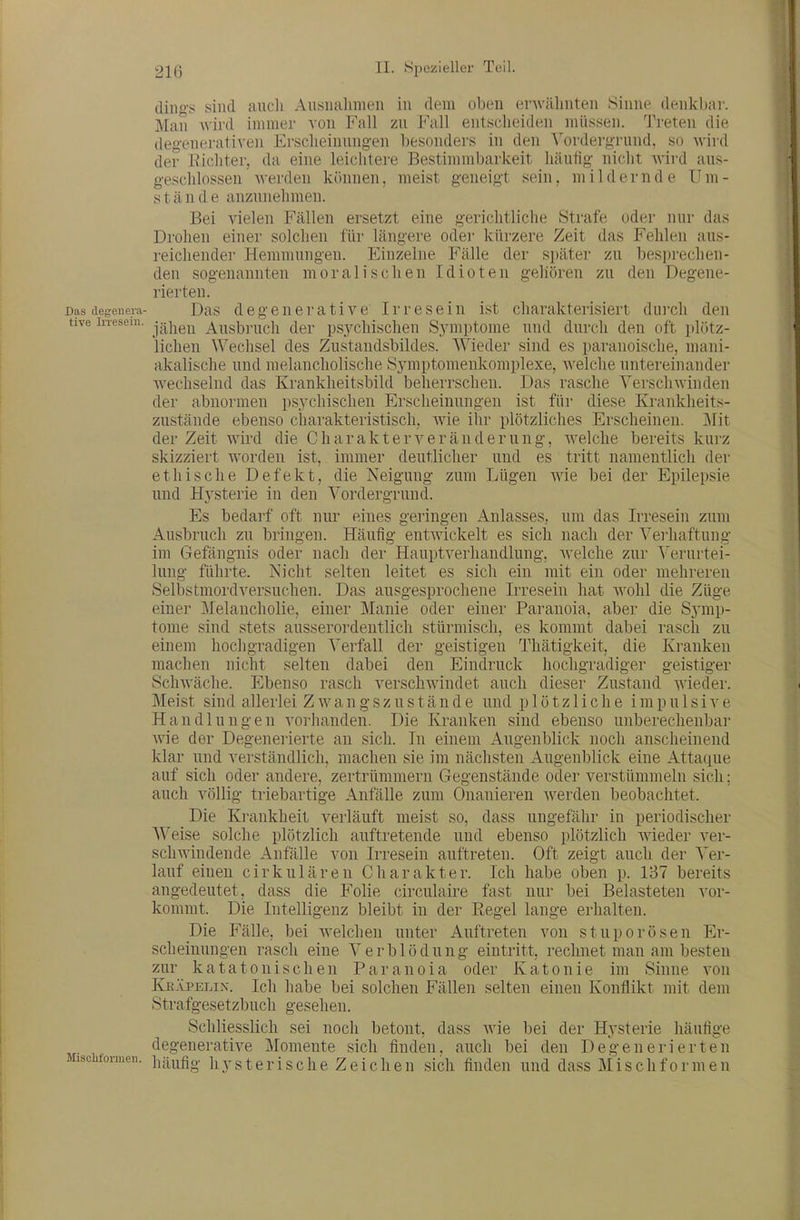 diii>! sind aucli Aiisnalimen in dem oben erwähnten Sinne denkbar. Man wird immer von Fall zu P'all entscheiden müssen. Treten die degenerativen Erscheinungen besonders in den Vordergrund, so wird der Eicliter, da eine leichtere Bestimmbarkeit häufig nicht Avird aus- geschlossen werden können, meist geneigt sein, mildernde Um- stände anzunehmen. Bei vielen Fällen ersetzt eine gerichtliche Strafe oder nur das Drohen einer solchen für längere oder kürzere Zeit das Fehlen aus- reichender Hemmungen. Einzelne P'älle der später zu besprechen- den sogenannten moralischen Idioten gehören zu den Degene- rierten. Das degenera- Das dcgouerative Irresein ist charakterisiert durch den tive inesem. jg^j^g^ Ausbruch der psychischen S3auptome und durch den oft plötz- lichen Wechsel des Zustandsbildes. Wieder sind es paranoische, mani- akalische uud melancholische Symptomeukomplexe, Avelche untereinander Avechselnd das Krankheitsbild beherrschen. Das rasche Verschwinden der abnormen psychischen Erscheinungen ist für diese Krankheits- zustände ebenso charakteristisch, wie ihr plötzliches Erscheinen. Mit der Zeit wird die Charakter Veränderung, welche bereits kurz skizziert worden ist, immer deutlicher und es tritt namentlich der ethische Defekt, die Neigung zum Lügen wie bei der Epilepsie und Hysterie in den Vordergrund. Es bedarf oft nur eines geringen Anlasses, um das Irresein zum Ausbruch zu bringen. Häufig entAvickelt es sich nach der Verhaftung im Gefängnis oder nach der Hauptverhandlung, welche zur Verurtei- lung führte. Nicht selten leitet es sich ein mit ein oder mehreren Selbstmordversuchen. Das ausgesprochene Irresein liat wohl die Züge einer Melancholie, einer Mauie oder einer Paranoia, aber die Symp- tome sind stets ausserordentlich stürmisch, es kommt dabei rasch zu einem hochgradigen Verfall der geistigen Thätigkeit, die Kranken machen nicht selten dabei den Eindruck hochgradiger geistiger Schwäche. Ebenso rasch verschwindet auch dieser Zustand wieder. Meist sind aUei'lei Z w a n g s z u s t ä n d e und plötzliche impulsive Handlungen vorhanden. Die Kranken sind ebenso unberechenbar wie der Degeneiierte an sich. In einem Augenblick noch anscheinend klar und verständlich, machen sie im nächsten Augenblick eine Attaciue auf sich oder andere, zertrümmern Gegenstände oder verstümmeln sich; auch völlig triebartige Anfälle zum Onanieren werden beobachtet. Die Krankheit verläuft meist so, dass ungefähr in periodischer Weise solche plötzlich auftretende uud ebenso plötzlich wieder ver- schwindende Anfälle von Irresein auftreten. Oft zeigt auch der Ver- lauf einen cirkulären Charakter. Ich habe oben p. 137 bereits angedeutet, dass die Folie circulaire fast nur bei Belasteten vor- kommt. Die Intelligenz bleibt in der Eegel lange erhalten. Die P'älle, bei welchen unter Auftreten von stuporösen Er- scheinungen rasch eine Verblödung eintritt, rechnet man am besten zur katatonischen Paranoia oder Katonie im Sinne von Kr.vpelin. Ich habe bei solchen Fällen selten einen Konflikt mit dem Strafgesetzbuch gesehen. Schliesslich sei noch betont, dass wie bei der Hysterie häufige degenerative Momente sich finden, auch bei den Deg-enerierten Mischtornie,!. Iiy s 16pi s c h e Z e i c Ii 6 u sich finden und dass M i s ch f o r m e n