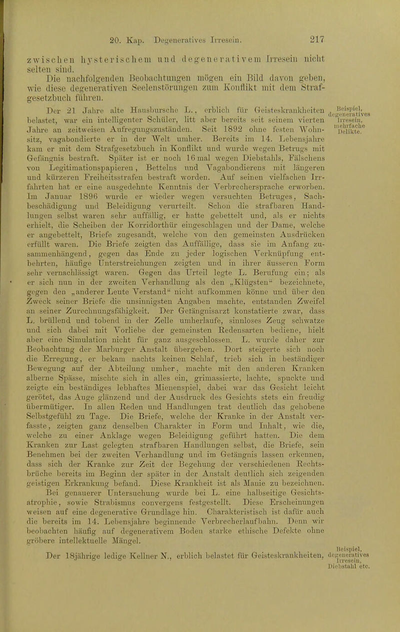 zwischen hysterischem und deg-eneriitiveni Irresein nicht selten sind. Die nachfolgenden J^eobachtungen mögen ein Bild davon geben, wie diese degenerativen Seelenstörnngen zum Konflikt mit dem Straf- gesetzbuch führen. Der 21 Jahre alte Hausljurscho L.. erblich für Geisteskraiiklieiteu , '''■'^l''';l',„„ belastet, war eiu intelligenter bcnüler, htt aber bereits seit seinem vierten Inesein, Jahre an zeitweisen Aufregungszuständeu. Seit 1892 ohne festen Wohn- oei/kte!^ sitz, vagabondierte er in der Welt umher. Bereits im 14. Lebensjahre kam er mit dem Strafgesetzbuch in Konflikt und wurde wegen Betrugs mit Gefängnis bestraft. Später ist er noch 16 mal wegen Diebstahls, Fälscheus von Legitimationspapieren , Betteiiis und Yagaliondierens mit längeren und kürzeren Freiheitsstrafen bestraft worden. Auf seinen vielfachen Irr- fahrten hat er eine ausgedehnte Kenntnis der Verbrechersprache erworben. Im Januar 1896 wurde er wieder wegen versuchten Betruges, Sach- beschädigung und Beleidigung verurteilt. Schon die strafbaren Hand- lungen selbst waren sehr auffällig, er hatte gebettelt und, als er nichts erhielt, die Scheiben der Korridorthür eingeschlagen und der Dame, welche er augebettelt, Bi'icfe zugesandt, welche von den gemeinsten Ausdrücken erfüllt waren. Die Briefe zeigten das Auffällige, dass sie im Anfang zu- sammenhängend , gegen das Ende zu jeder logischen Verknüpfung ent- behrten, häufige Unterstreichungen zeigten und in ihrer äusseren Form sehr vernachlässigt waren. Gegen das Urteil legte L. Berufung ein; als er sich nun in der zweiten Verhandlung als den „Klügsten bezeichnete, gegen den „anderer Leute Verstand nicht aufkommen könne und über den Zweck seiner Briefe die unsinnigsten Angaben machte, entstanden Zweifel an seiner Zurechnuugsfähigkeit. Der Gelänguisarzt konstatierte zwar, dass L. brüllend und tobend in der Zelle umherlaufe, sinnloses Zeug schwatze und sich dabei mit Vorliebe der gemeinsten Bedeusarten bediene, hielt aber eine Simulation nicht für ganz ausgeschlossen. L. wurde daher zur Beobachtung der Marburger Anstalt übergeben. Dort steigerte sich noch die Erregung, er bekam nachts keinen Schlaf, trieb sich in beständiger Bewegung auf der Abteilung umher, machte mit den anderen Kranken alberne Spässe, mischte sich in alles ein, grimassierte, lachte, spuckte und zeigte ein beständiges lebhaftes Mienenspiel, dabei war das Gesicht leicht gerötet, das Auge glänzend und der Ausdruck des Gesichts stets ein freudig übermütiger. In allen Reden und Handlungen trat deutlich das gehobene Selbstgefühl zu Tage. Die Briefe, welche der Kranke in der Anstalt ver- fasste, zeigten ganz denselben Charakter in Form und Inhalt, wie die, welche zu einer Anklage wegen Beleidigung geführt hatten. Die dem Kranken zur Last gelegten strafbaren Handlungen selbst, die Briefe, sein Benehmen bei der zweiten Verhandlung und im Getängnis lassen erkennen, dass sich der Kranke zur Zeit der Begehung der verschiedenen Eochts- brüche bereits im Beginn der später in der Anstalt deutlich sich zeigenden geistigen Erkrankung befand. Diese Krankheit ist als Manie zu bezeichnen. Bei genauerer Untersuchung wurde bei L. eine halbseitige Gesichts- atrophie , sowie Strabismus convergeus festgestellt. Diese Erscheinungen weisen auf eine degenerative Grundlage hin. Charakteristisch ist dafür auch die bereits im 14. Lebensjahre beginnende A^erbrecherlaufInihn. Demi wir beobachten häufig auf degenerativera Boden starke ethische Defekte ohne gröbere intellektuelle Mängel. Beispiel, Der ISiährige ledige Kellner N., erlilich belastet für Geisteskrankheiten, deKeneiatives Diebstalil etc.