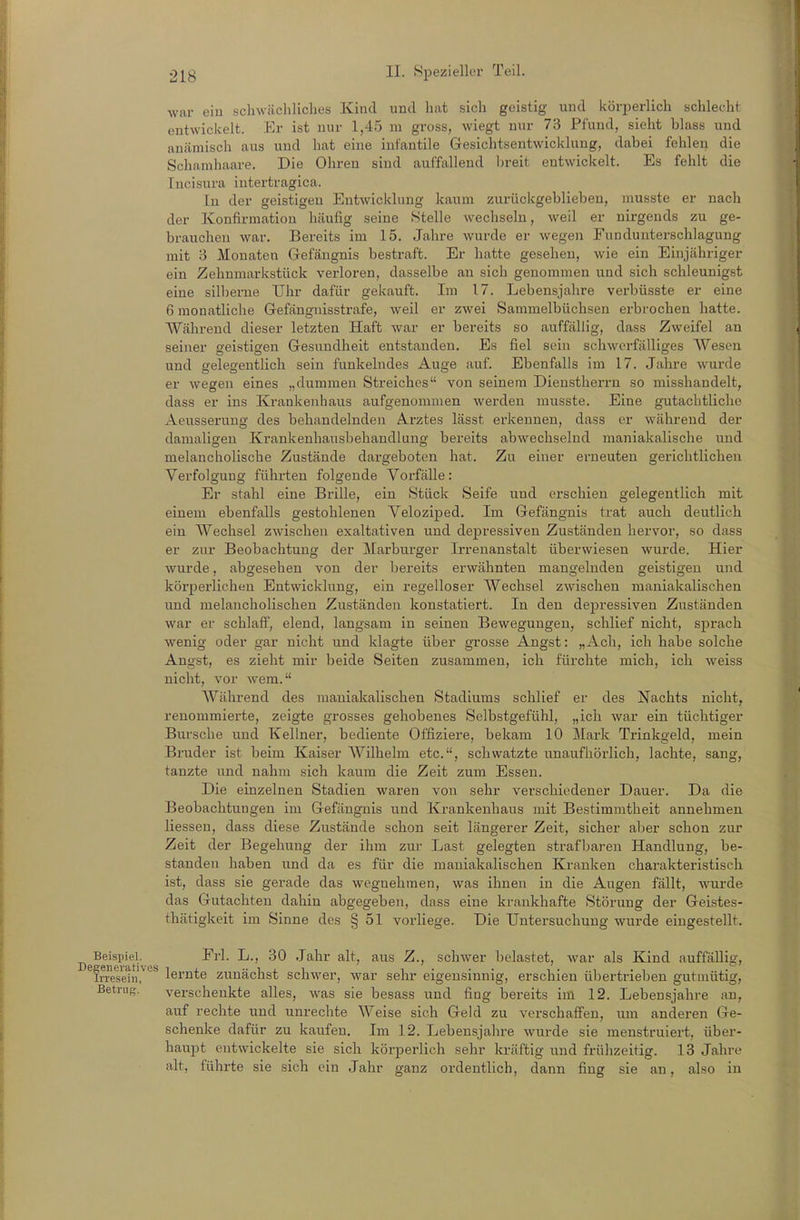 war eiu schwäcliliclies Kind und hat sich geistig und körperlich schlecht entwickelt. Er ist nur 1,45 m gross, wiegt nur 73 Pfund, sieht blass und anämisch aus und hat eine infantile Gesichtsentwicklung, dabei fehlen die Schanihaare. Die Ohren sind auffallend l)reit entwickelt. Es fehlt die lucisura intertragica. In der geistigen Entwicklung kaum zurückgeblieben, musste er nach der Konfirmation htäufig seine Stelle wechseln, weil er nirgends zu ge- brauchen war. Bereits im 15. Jahre wurde er wegen Fundunterschlagung mit 3 Monaten Gefängnis bestraft. Er hatte gesehen, wie ein Einjähriger ein Zehnmarkstück verloren, dasselbe au sich genommen und sich schleunigst eine silberne Uhr dafür gekauft. Im 17. Lebensjahre verbüsste er eine 6 monatliclie Gefängnisstrafe, weil er zwei Sammelbüchsen erbrochen hatte. Während dieser letzten Haft war er bereits so auffällig, dass Zweifel an seiner geistigen Gesundheit entstanden. Es fiel sein schwerfälliges Wesen und gelegentlich sein funkelndes Auge auf. Ebenfalls im 17. Jahre wurde er wegen eines „dummen Streiches von seinem Dienstherrn so misshandelt, dass er ins Krankenhaus aufgenommen werden musste. Eine gutachtliche Aeusserung des behandelnden Arztes lässt erkennen, dass er während der damaligen Krankenhausbehandlung bereits abwechselnd maniakalische und melancholische Zustände dargeboten hat. Zu einer erneuten gerichtlichen Verfolgung führten folgende Vorfälle: Er stahl eine Brille, ein Stück Seife und erschien gelegentlich mit einem ebenfalls gestohlenen Veloziped. Im Gefängnis trat auch deutlich ein Wechsel zwischen exaltativen und depressiven Zuständen hervor, so dass er zur Beobachtung der ]\Iarburger Irrenanstalt überwiesen wurde. Hier wurde, abgesehen von der bereits erwähnten mangelnden geistigen und körpei'licheu Entwicklung, ein regelloser Wechsel zwischen maniakalischen und melancholischen Zuständen konstatiert. In den depressiven Zuständen war er schlaff, elend, langsam in seinen Bewegungen, schlief nicht, sprach wenig oder gar nicht und klagte über grosse Angst: „Ach, ich habe solche Angst, es zieht mir beide Seiten zusammen, ich fürchte mich, ich weiss nicht, vor wem. AVährend des maniakalischen Stadiums schlief er des Nachts nicht, renommierte, zeigte grosses gehobenes Selbstgefühl, „ich war ein tüchtiger Bursche und Kellner, bediente Offiziere, bekam 10 Mark Trinkgeld, mein Bruder ist beim Kaiser Wilhelm etc., schwatzte unaufhörlich, lachte, sang, tanzte und nahm sich kaum die Zeit zum Essen. Die einzelnen Stadien waren von sehr verschiedener Dauer. Da die Beobachtungen im Gefängnis und Krankenhaus mit Bestimmtheit annehmen Hessen, dass diese Zustände schon seit längerer Zeit, sicher aber schon zur Zeit der Begehung der ihm zur Last gelegten strafbaren Handlung, be- standen haben und da es für die maniakalischen Kranken charakteristisch ist, dass sie gerade das wegnehmen, was ihnen in die Augen fällt, wurde das Gutachten dahin abgegeben, dass eine krankhafte Störung der Geistes- thätigkeit im Sinne des § 51 vorliege. Die Untersuchung wurde eingestellt. Beispiel. Frl. L., 30 Jahr alt, aus Z., schwer belastet, war als Kind auffällig, In-esein?'^^ lernte zunächst schwer, war sehr eigensinnig, erschien übertrieben gutmütig, Betrug, verschenkte alles, was sie besass und fing bereits im 12. Lebensjahre an, auf rechte und unrechte Weise sich Geld zu verschaffen, um anderen Ge- schenke dafür zu kaufen. Im 12. Lebensjahre wurde sie menstruiert, über- haupt entwickelte sie sich körperlich sehr kräftig und frühzeitig. 13 Jahre alt, führte sie sich ein Jahr ganz ordentlich, dann fing sie an, also in