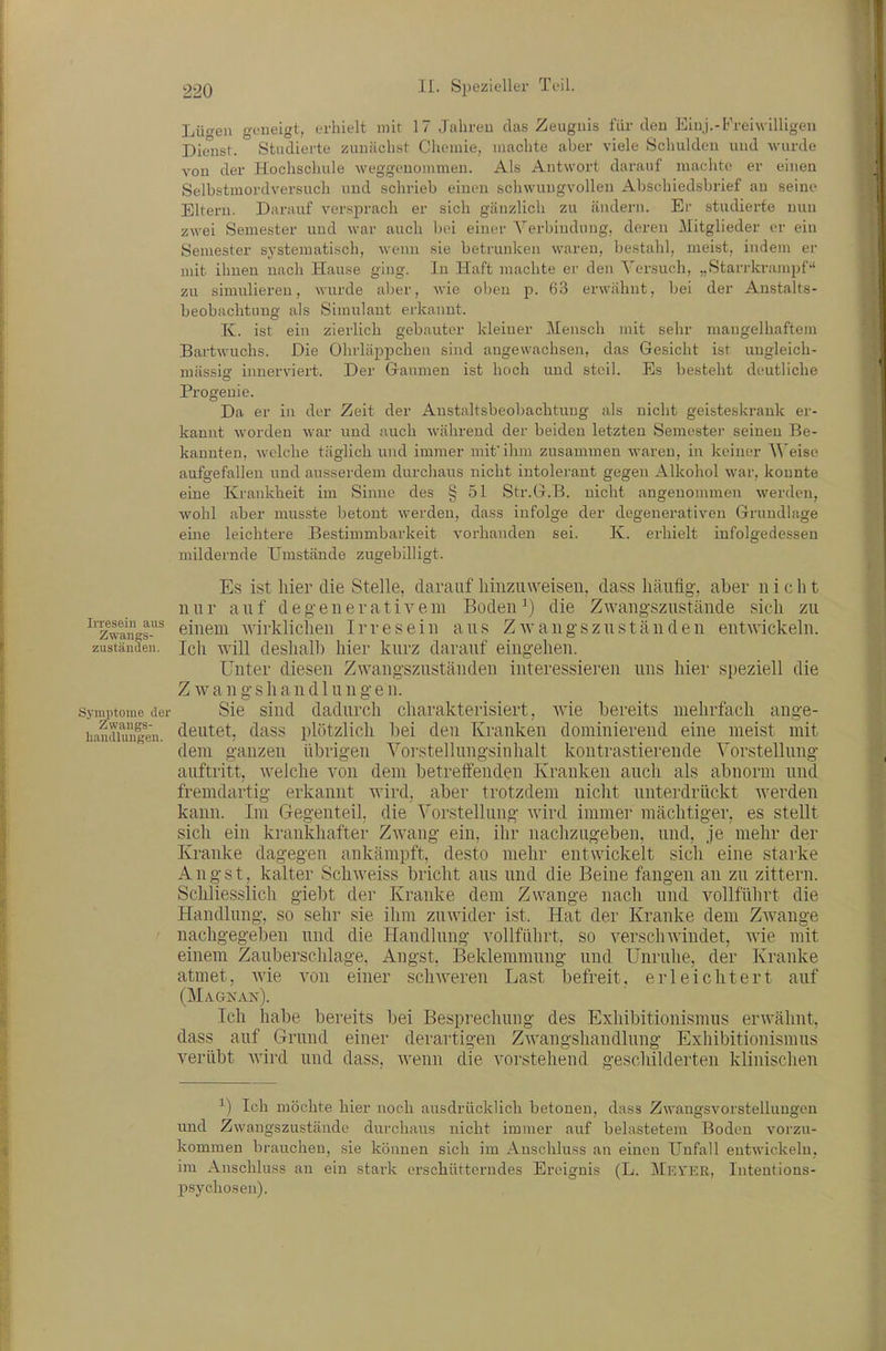 Lü-en geueigt, erhielt mit 17 JalireD das Zeugnis für eleu Einj.-Freiwilligen Dienst. Studierte zunächst Chemie, machte aber viele Schulden und wurde von der Hochschule weggenommen. Als Antwort darauf machte er einen Selbstmordversuch und schrieb einen schwungvollen Abschiedsbrief an seine Eltern. Darauf versprach er sich gänzlich zu ändern. Ei- studierte nun zwei Semester und war auch bei einer Verbindung, deren Mitglieder er ein Seraester systematisch, wenn sie betrunken waren, bestahl, meist, indem er mit ihnen nach Hause ging. In Haft machte er deii Versuch, „Starrkrampf-' zu simulieren, wurde aber, wie olien p. 63 erwähnt, bei der Anstalts- beobachtung als Simulant erkannt. K. ist ein zierlich gebauter kleiner Mensch mit sehr mangelhaftem Bartwuchs. Die Ohrläppchen sind angewachsen, das Gesicht ist ungleich- mässig innerviert. Der Gaumen ist hoch und steil. Es besteht deutliche Progenie. Da er in der Zeit der Anstaltsbeobachtuug als nicht geisteskrank er- kannt worden war und auch während der beiden letzten Semester seinen Be- kannten, welche täglich und immer mitihm zusammen waren, in keiner Weise aufgefallen und ausserdem durchaus nicht intolerant gegen Alkohol war, konnte eine Krankheit im Sinne des § 51 Str.G.B. nicht angenommen werden, wohl aber musste betont werden, dass infolge der degenerativen Grundlage eine leichtere Bestimmbarkeit vorhanden sei. K. erhielt infolgedessen mildernde Umstände zugebilligt. Es ist hier tlie Stelle, darauf liinziiweisen, dass häufig, aber ii i e Ii t nur auf degenerativem Boden die Zwangszustäude sich zu ^Tw^iigs-^ einem wirklichen Irresein aus Zwangsziiständen enUvickeln. zuständeil. Ich wül deshalb hier kurz darauf eingehen. Unter diesen Zwangszuständen interessieren uns hier speziell die Z w a n g s h a n d 1 u n g e n. Symiitoiiie der Sie sind dadurch charakterisiert, wie bereits mehrfach ange- hauduingen. tl^utet, dass plötzKcli bei den Kranken dominierend eine meist mit dem ganzen übrigen Vorstellnngsinhalt kontrastierende Vorstellung auftritt, welche von dem betreffenden Kranken auch als abnorm und fremdartig erkannt Avird, aber trotzdem nicht unterdrückt werden kann. Im Gegenteil, die Vorstellung wird immer mächtiger, es stellt sich ein krankhafter Zwang ein, ihr nachzugeben, und, je mehr der Kranke dagegen ankämpft, desto mehr entwickelt sich eine starke Angst, kalter Schweiss bricht aus und die Beine fangen an zu zittern. Schliesslich giebt der Kranke dem Zwange nach und vollfülirt die Handlung, so sehr sie ihm zuwider ist. Hat der Kranke dem Zwange nachgegeben und die Handlung vollführt, so verschAvindet, Avie mit einem Zauberschlage. Angst, Beklemmung und Unruhe, der Kranke atmet, AA'ie A^on einer scliAA'-eren Last befreit, erleichtert auf (MaCtKAK). Ich habe bereits bei Besprechung des Exhibitionismus erwähnt, dass auf Grund einer derartigen ZAA^angshandlung Exhibitionismus verübt ^Yivä und dass, Avenn die vorstehend gescliilderten klinischen ^) Ich möchte hier noch ausdrücklich betonen, dass Zwangsvorstellungen und Zwangszustäude durchaus nicht immer auf belastetem Boden vorzu- kommen brauchen, sie können sich im Anschluss an einen Unfall entwickeln, im Anschluss an ein stark erschütterndes Ereignis (L. Mkyer, Inteutions- psychosen).