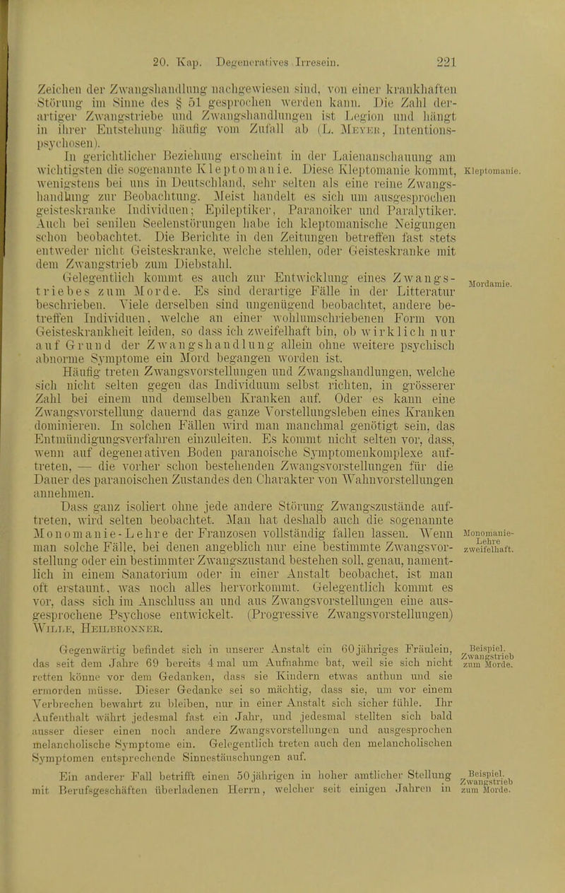 Zeichen der ZwaiigsliaiuUiiiig' nachgewiesen sind, von einer krankhaften Störung im Sinne des § 51 gesproclien Averden kann. Die Zalil der- artiger Zwangstriebe und Zwangshandlungen ist Legion und liängt in ihrer Entstellung hänlig vom Zulall ab (L. Mevku, Intentions- psychosen). In gerichtlicher Beziehung erscheint in der Laienauschauung am wichtigsten die sogenannte K1 e pt o m an i e. Diese Kleptomanie kommt, Kleptomanie, wenigstens bei uns in Deutschland, sehr selten als eine reine Zwangs- liandLung zur Beobachtung. ]\Ieist handelt es sich um ausgesprochen geisteskranke Individuen; Epileptiker, Paraiioiker und Paralytiker. Auch bei senilen Seelenstörungen habe ich kleptomanische Neigungen schon beobachtet. Die Berichte in den Zeitungen betreffen fast stets entweder nicht Geisteskranke, Avelclie stehlen, oder Geisteskranke mit dem Zwangstrieb zum Diebstahl. Gelegentlich kommt es auch zur Entwicklung eines ZAvangs- jioi.damie triebes zum Morde. Es sind derartige Fälle in der Litteratur beschrieben. Tiele derselben sind ungenügend beobachtet, andere be- tretten Individuen, welche an einer wolilumschriebenen Form von Geisteskrankheit leiden, so dass ich zweifelhaft bin, ob wirklich nur auf Grund der ZAvangshandlung allein ohne weitere psychisch abnorme Symptome ein Mord begangen worden ist. Häufig treten Zwangsvorstellungen und Zwangshandlungen, welche sich nicht selten gegen das Individuum selbst richten, in grösserer Zahl bei einem und demselben Kranken auf. Oder es kann eine Zwangsvorstellung dauernd das ganze Vorstellungsleben eines Kranken dominieren. In solchen Fällen Avird man manchmal genötigt sein, das Entmündigungsverfahren einzuleiten. Es kommt nicht selten vor, dass, wenn auf degenei ativen Boden paranoische SA'inptomenkomplexe auf- treten, — die vorher schon bestehenden Zwangsvorstellungen für die Dauer des paranoischen Znstandes den Charakter von Wahnvorstellungen annehmen. Dass ganz isoliert ohne jede andere Störung ZAvangszustände auf- treten, wird selten beobachtet. ]\Ian hat deshalb auch die sogenannte Monomanie-Lehre der Fi'anzosen vollständig fallen lassen. Wenn Monomanie- man solche Fälle, bei denen angeblich nur eine bestimmte ZAvangsvor- zweifelhaft. Stellung oder ein bestimmter Zwangszustand bestehen soll, genau, nament- lich in einem Sanatorium oder in einer Anstalt beobachet. ist man oft erstaunt, Avas noch alles hervorkommt. Gelegentlich kommt es vor, dass sich im Anschluss an und aus ZAvangsvorstellungen eine aus- gesprochene Psychose entwickelt. (Progressive ZAA^angsvorstelInngen) WiLiiE, Heilbro>xer. Gegenwärtig befindet sich in unserer Anstalt ein öOjähriges Fräulein, gwaif'sti-i'eb das seit dem Jahre 69 bereits 4 mal um Aufnahme bat, weil sie sich nicht zum Morde, retten könne vor dem Gedanken, dass sie Ivindern etwas anthun und sie ermorden müsse. Dieser Gedanke sei so mächtig, dass sie, um vor einem Verbrechen bewahrt zu bleiben, nur in einer Anstalt sich sicher fühle. Ihr Aufenthalt währt jedesmal fast ein Jahr, und jedesmal stellten sich bald ausser dieser einen noch andere Zwangsvorstellungen und ausgesprochen melancholische Symptome ein. Gelegentlich treten auch den melancholischen Symptomen entsprechende Sinnestäuschungen auf. Ein anderer Fall betrifft einen 50 jährigen in hoher amtlicher Stellung y^^^l^vi^};^^ mit Berufsgeschäften überladenen Herrn, welcher seit einigen Jahren in zum Morde.