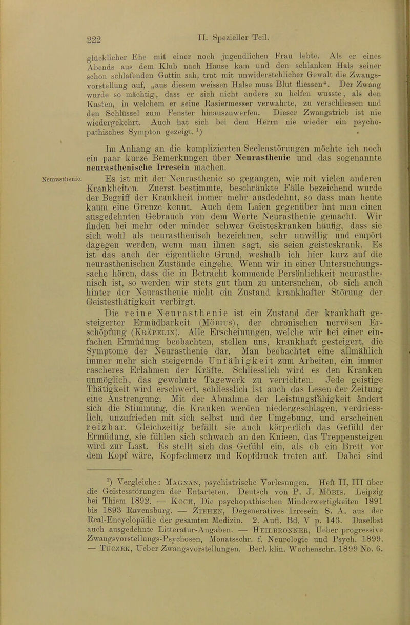 o-lücklicher Ehe mit einer noch jugendlichen Frau lebte. Als er eines Abends aus dem Klub nach Hause kam und den schlanken Hals seiner schon schlafenden Gattin sah, trat mit unwiderstehlicher Gewalt die Zwangs- vorstellung auf, „aus diesem weissen Halse muss Blut fliessen. Der Zwang wurde so mächtig, dass er sich nicht anders zu helfen wusste, als den Kasten, in welchem er seine Rasiermesser verwahrte, zu verschliessen und den Schlüssel zum Fenster hinauszuwerfen. Dieser Zwangstrieb ist nie wiederfifekehrt. Auch hat sich bei dem Herrn nie wieder ein psycho- pathisches Sympton gezeigt. ^) Im Anhang- an die komplizierten Seelenstörungen möchte ich noch ein paar kurze Bemerkungen über Neurasthenie und das sogenannte iieurasthenische Irresein machen. Neurasthenie. Es Ist mit der Neurasthenie so gegangen, wie mit vielen anderen Krankhelten. Zuerst bestimmte, beschränkte Fälle bezeichend Avurde der Begriff der Krankheit immer mehr ausdedehnt, so dass man heute kaum eine Grenze kennt. Auch dem Laien gegenüber hat man einen ausgedehnten Gebrauch von dem Worte Neurasthenie gemacht. Wir finden bei mehr oder minder schwer Geisteskranken häufig, dass sie sich wohl als neurasthenisch bezeichnen, sehr unwillig und empört dagegen Averdeu, wenn man ihnen sagt, sie seien geisteskrank. Es ist das auch der eigentliche Grund, weshalb ich hier kurz auf die neurastheuischen Zustände eingehe. Wenn wir in einer Uutersuchungs- sache hören, dass die in Betracht kommende Persönlichkeit neurasthe- nisch ist, so Averden wir stets gut thun zu untersuchen, ob sich aucli hinter der Neurasthenie nicht ein Zustand krankhafter Störung der Geistesthätigkeit verbirgt. Die reine Neurasthenie ist ein Zustand der krankhaft ge- steigerter Ermüdbarkeit (Möbius), der chronischen nervösen Er- schöpfung (Kräpelin). Alle Erscheinungen, welche wir bei einer ein- fachen Ermüdung beobachten, stellen uns, krankhaft gesteigert, die Symptome der Neurasthenie dar. Man iDeobachtet eine allmählich immer mehr sich steigernde Unfähigkeit zum Arbeiten, ein immer rascheres Erlahmen der Kräfte. Schliesslich wird es den Kranken unmöglich, das gewohnte Tagewerk zu verrichten. Jede geistige Thätigkeit wird erschwert, schliesslich ist auch das Lesen der Zeitung eine Anstrengung. Mit der Ahnahme der Leistungsfähigkeit ändert sich die Stimmung, die Kranken werden niedergeschlagen, verdriess- lich, unzufrieden mit sich selbst und der Umgebung, und erscheinen reizbar. Gleichzeitig befällt sie auch körperlich das Gefühl der Ermüdung, sie fühlen sich schwach an den Knieen, das Treppensteigen wird zur Last. Es stellt sich das Gefühl ein, als ob ein Brett vor dem Kopf wäre, Kopfschmerz und Kopfdruck treten auf. Dabei sind ') Vergleiche: Magnan, psychiatrische Vorlesungen. Heft II, III über die Geistesstörungen der Entarteten. Deutsch von P. J. MÖBIS. Leipzig bei Thieni 1892. — KoCH, Die psychopathischen Minderwertigkeiten 1891 bis 1893 Ravensburg. — Ziehen, Degeneratives Irresein S. A. aus der E,eal-Encyclopädie der gesamten Medizin. 2. Aufl. Bd. V p. 143. Daselbst auch ausgedehnte Litteratur-Angaben. — Heilbrokner, lieber progressive Zwangsvorstellungs-Psychosen. Monatsschr. f. Neurologie und Psych. 1899. — TüCZEK, lieber ZM-angsvorstellungen. Berl. klin. Wochenschr. 1899 No. 6,