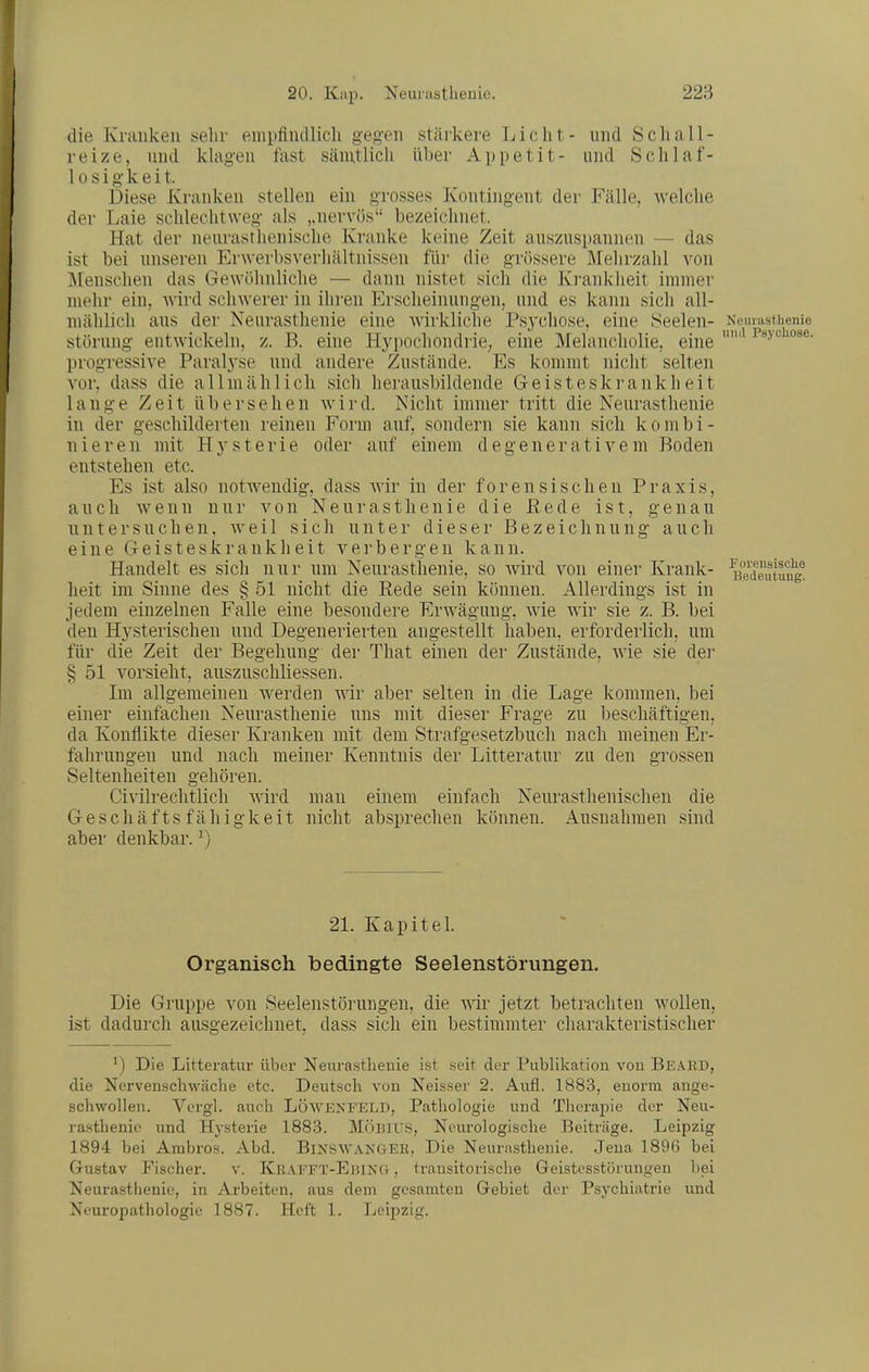 die Kraiiken sehr empfiiullich gegen stärkere Licht- und Schall- reize, und kU\gen fast sämtlich über Appetit- und Sclilaf- 10 s i g- k e i t. Diese Kranken stellen ein grosses Kontingent der Fälle, welche der Laie schlechtweg als „nervös bezeichnet. Hat der neurastlienische Kranke keine Zeit auszuspannen — das ist bei unseren Erwerbsverliältnissen für die grössere Älehrzahl von ]\[ensclien das Gewöhnliche — dann nistet sich die Ki-anklieit immer mehr ein, Avird schwerer in ihren Erscheinungen, und es kann sich all- mählich aus der Neurasthenie eine Avirkliche Psj'cliose, eine Seelen- Nemasthenie Störung entwickeln, z. B. eine Hypochondrie; eine Melancholie, eine progressive Paralyse und andere Zustände. Es kommt nicht selten vor, dass die a 11 m ä h 1 i ch sich herausbildende G e i s t e s k ]■ a n k h e i t lange Zeit übersehen Avird. Nicht immer tritt die Neurasthenie in der geschilderten reinen Form auf^ sondern sie kann sich kombi- nieren mit Hysterie oder auf einem degenerativem Boden entstehen etc. Es ist also notwendig, dass Avir in der forensischen Praxis, auch Avenn nur von Neurasthenie die Eede ist, genau untersuchen, Aveil sich unter dieser Bezeichnung auch eine Geisteskrankheit verbergen kann. Handelt es sich nur um Neurasthenie, so Avird A^on einer Krank- «edeutung^ heit im Sinne des § 51 nicht die Rede sein können. Allerdings ist in jedem einzelnen Falle eine besondere ErAväguug, Avie Avir sie z. B. bei den Hysterischen und Degenerierten angestellt haben, erforderlich, um für die Zeit der Begehung der That einen der Zustände, AAie sie der § 51 vorsieht, auszuschliessen. Im allgemeinen Averden Avir aber selten in die Lage kommen, bei einer einfachen Neurasthenie uns mit dieser Frage zu beschäftigen, da Konflikte dieser Kranken mit dem Strafgesetzbuch nach meinen Er- fahrungen und nach meiner Kenntnis der Litteratur zu den grossen Seltenheiten gehören. Civilrechtlich Avird man einem einfach Neurasthenischen die Geschäftsfähigkeit nicht absprechen können. Ausnahmen sind aber denkbar. ^) 21. Kapitel Organisch bedingte Seelenstörimgen. Die Gruppe A'^on Seelenstörungen, die wir jetzt betrachten Avollen, ist dadurch ausgezeichnet, dass sich ein bestimmter charakteristischer Die Litteratur über Neiu'astlienie ist seit der Publikation von Beard, die Nervenschwäche etc. Deutsch von Neisser 2. Aufl. 1883, enorm ange- schwollen. Vergl. auch LOAVEN^ELD, Pathologie und Therapie der Neu- rasthenie und Hysterie 1883. MÖBIUS, Neurologische Beiträge. Leipzig 1894 bei Ambros. Abd. BixSAVAKaER, Die Neurasthenie. Jena 1896 bei Gustav Fischer. v. Kraeet-Ebing , trausitorische Geistosstörungen bei Neurasthenie, in Arbeiten, aus dem gesamten Gebiet der Psychiatrie und Neuropathologic 1887. Heft 1. Leipzig.