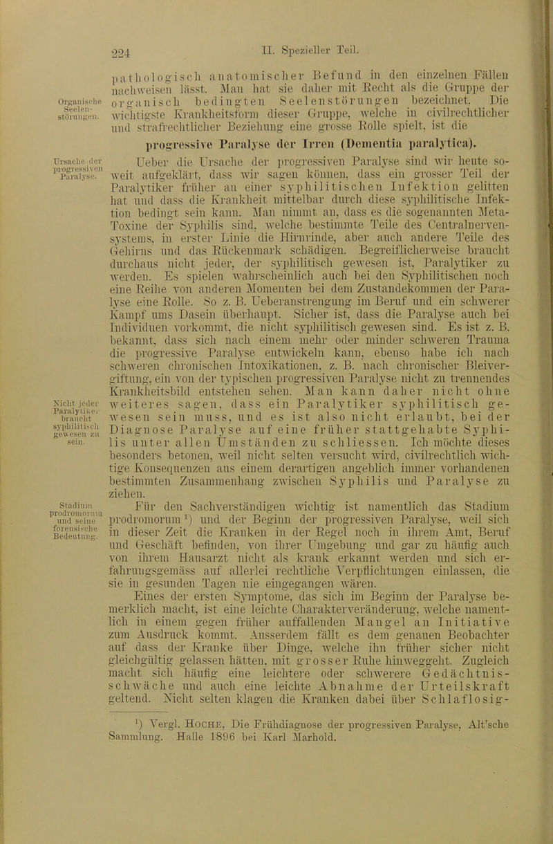 patlioloft-isch anatomischer Befund in den einzelnen Fällen nachweisen lässt. Mau hat sie daher mit Kecht als die Gruppe dei- Organische orgauisch bedingten Seelenstörungen bezeichnet. Die stinurgou. wiclitigste Krauklieitsform dieser Gruppe, welche in civilrechtlicher und strafrechtlicher Beziehung eine grosse Eolle spielt, ist die progressive Paralyse der Irren (Dementia paralytica). Tiisac.iie .icv Ucber die Ursache der progressiven Paralyse sind wir heute so- ^'paiai.v.sV' weit aufgeklärt, dass wir sagen können, dass ein grosser Teil der Paralytiker früher an einer syphilitischen Infektion gelitten hat und dass die Krankheit mittelbar durch diese syphilitisclie Infek- tion bedingt sein kann. Man nimmt an, dass es die sogenannten jMeta- Toxine der S5'philis sind, welche bestimmte l'eile des Centi-alnerveu- systems, in erster Linie die Hirnrinde, aber auch andere Teile des Gehirns und das Eückenmark schädigen. Begreiflicherweise braucht durchaus nicht jeder, der sj-philitisch gewesen ist, Paralytiker zu werden. Es spielen wahi-scheinlich auch bei den Syphilitischen noch eine Eeihe von anderen Momenten bei dem Zustandekommen der Para- lyse eine Eolle. So z. B. Ueberanstrengiing im Beruf und ein schwerer Kampf ums Dasein überhaupt. Sicher ist, dass die Paralyse auch bei Individuen vorkommt, die nicht syphilitisch gewesen sind. Es ist z. B. bekannt, dass sich nach einem mehr oder minder schweren Trauma die progressive Paralyse entwickeln kann, ebenso habe ich nach schweren chronischen Intoxikationen, z. B. nach chronischer Bleiver- giftung, ein von der tj'pischen progressiven Paralyse nicht zu trennendes Krankheitsbild entstehen sehen. Man kann daher nicht ohne xicht jo.icr weiteres sagen, dass ein Paralytiker svphilitisch ge- biauciit wesen sein muss, und es ist also nicht erlaubt, bei der ^A^e'seiJ'zl'i Diagnose Paralyse auf eine früher stattgehabte SjqDhi- sein. Iis uuter allen Umständen zu schHessen. Ich möchte dieses besonders betonen, weil nicht selten versucht wird, civilrechtlich Avich- tige Konsequenzen aus einem derartigen angeblich immer vorhandenen be.stimmten Zusammenhang zwischen S3^philis und Paralyse zu ziehen. mhwijüv'uui '^^^ Sachverständigen Avichtig ist namentlich das Stadium ^\ma°eiMp''' prodromorum ^) und der Beginn der progressiven Paralyse, weil sich BedeutmiK. i^'' dieser Zeit die Kranken in der Eegel noch in ihrem Amt, Beruf und Geschäft befinden, von ibrer Umgebung und gar zu häufig auch von ihrem Hausarzt nicht als krank erkannt Averden und sich er- fahrungsgemäss auf allerlei rechtliche Verpflichtungen einlassen, die sie in gesunden Tagen nie eingegangen Avären. Eines der ersten Symptome, das sich im Beginn der Paralyse be- merklich macht, ist eine leichte (yharakterveränderuug, Avelche nament- lich in einem gegen früher auffallenden Mangel an Initiative zum Ausdruck kommt. Ausserdem fällt es dem genauen Beobachter auf dass der Kranke über Dinge, Avelche ihn früher sicher nicht gleichgültig gelassen hätten, mit grosser Euhe hiuAveggeht. Zugleich macht sich häufig eine leichtere oder schAverere Gedächtnis- schAväche und auch eine leichte Abnahme der Urteilskraft geltend. Nicht selten klagen die Kranken dabei über Schlaflosig- ') Vergl. HoCHE, Die Frühdiagnose der progressiven Pai'alyse, Alt'sche Sammlung. Halle 1896 bei Karl Marhold.