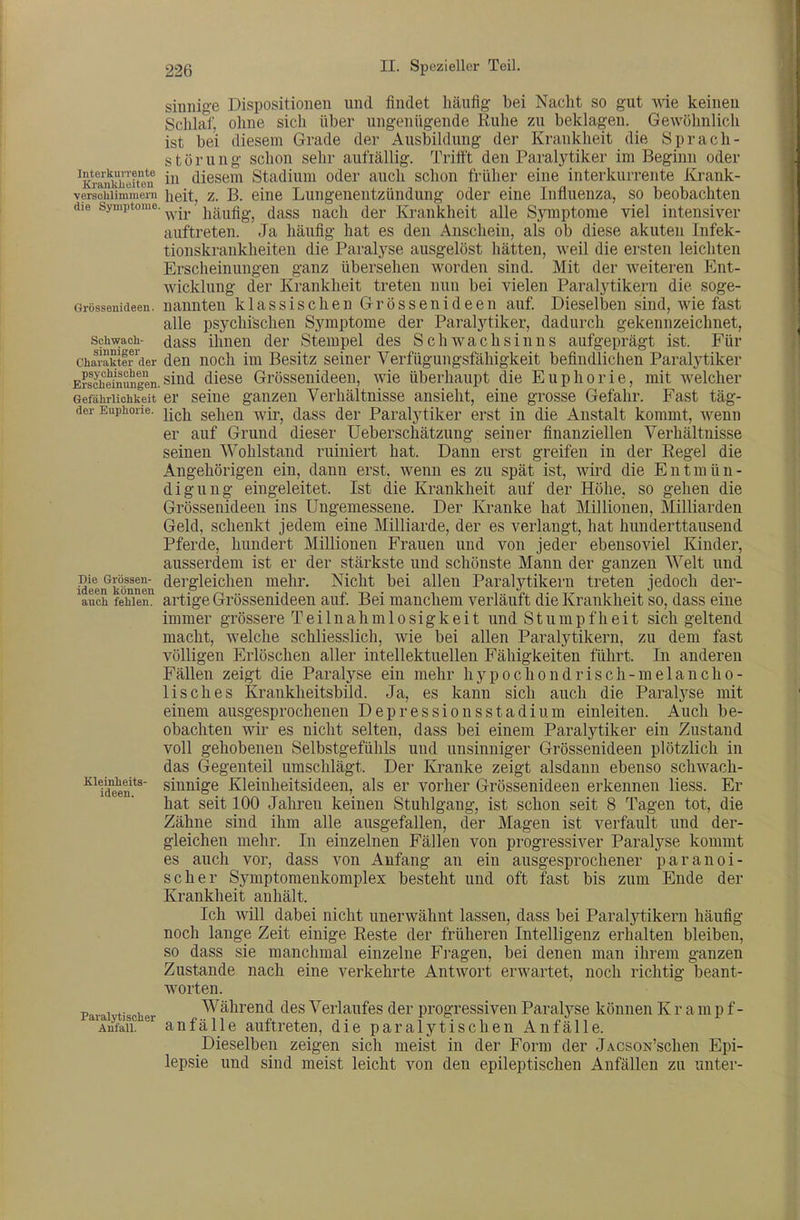 sinnio'e Dispositionen und findet häufig bei Nacht so gut wie keinen Schlaf, ohne sich über ungenügende Ruhe zu beklagen. Gewöhnlich ist bei diesem Grade der Ausbildung der Krankheit die Sprach- störung schon sehr aufiällig. Tritt't den Paralytiker im Beginn oder ^Krankhou^^^^ 1 diesem Stadium oder auch schon früher eine interkurrente Krank- versohiimmeni heit, z. B. ciue Lungeneutzündung oder eine Influenza, so beobachten die Symptome. häufig, dass uach der Ivrankheit alle Symptome viel intensiver auftreten. Ja häufig hat es den Anschein, als ob diese akuten Infek- tionskrankheiten die Paralyse ausgelöst hätten, weil die ersten leichten Erscheinungen ganz übersehen worden sind. Mit der weiteren Ent- wicklung der Krankheit treten nun bei vielen Paralytikern die soge- Grössenideen. nannten klassischeu Grössenideen auf. Dieselben sind, wie fast alle psychischen Symptome der Paralytiker, dadurch gekennzeichnet, Schwach- dass iliueu der Stempel des Schwachsinns aufgeprägt ist. Für Charakter der den noch im Besitz seiner Verfügungsfähigkeit befindlichen Paralytiker Erlchei^S^gen.sind diese Grössenideen, wie überhaupt die Euphorie, mit Avelcher GefährUchkeit er seiue gauzeu Verhältnisse ansieht, eine grosse Gefahr. Fast täg- der Euphorie. ^[^[1 sehen wir, dass der Paralytiker erst in die Anstalt kommt, wenn er auf Grund dieser Ueberschätzung seiner finanziellen Verhältnisse seinen Wohlstand ruiniert hat. Dann erst greifen in der Regel die Angehörigen ein, dann erst, wenn es zu spät ist, wii'd die Entmün- digung eingeleitet. Ist die Krankheit auf der Höhe, so gehen die Grössenideen ins Ungemessene. Der Kranke hat Millionen, Milliarden Geld, schenkt jedem eine Milliarde, der es verlangt, hat hunderttausend Pferde, hundert Millionen Frauen und von jeder ebensoviel Kinder, ausserdem ist er der stärkste und schönste Mann der ganzen Welt und Die Grössen- dergleichen mehr. Nicht bei allen Paralytikern treten iedoch der- auch fehlen, artige Grösseuideeu auf. Bei manchem verläuft die Krankheit so, dass eine immer grössere Teilnahmlosigkeit und Stumpfheit sich geltend macht, welche schliesslich, wie bei allen Paralytikern, zu dem fast völligen Erlöschen aller intellektuellen Fähigkeiten führt. In anderen Fällen zeigt die Paralyse ein mehr hypochondrisch-melancho- lisches Krankheitsbild. Ja, es kann sich auch die Paratyse mit einem ausgesprochenen Depressionsstadium einleiten. Auch be- obachten wir es nicht selten, dass bei einem Paralytiker ein Zustand voll gehobenen Selbstgefühls und unsinniger Grössenideen plötzlich in das Gegenteil umschlägt. Der Kranke zeigt alsdann ebenso schwach- ^^ideen*^ sinnige Kleinheitsideen, als er vorher Grössenideen erkennen Hess. Er hat seit 100 Jahren keinen Stuhlgang, ist schon seit 8 Tagen tot, die Zähne sind ihm alle ausgefallen, der Magen ist verfault und der- gleichen mehr. In einzelnen Fällen von progressiver Paralyse kommt es auch vor, dass von Anfang an ein ausgesprochener paranoi- scher Symptomenkomplex besteht und oft fast bis zum Ende der Krankheit anhält. Ich will dabei nicht unerwähnt lassen, dass bei Paralytikern häufig noch lange Zeit einige Reste der früheren Intelligenz erhalten bleiben, so dass sie manchmal einzelne Fragen, bei denen man ihrem ganzen Zustande nach eine verkehrte Antwort erwartet, noch richtig beant- worten. Paralytischer Während des Verlaufes der progressiven Paralyse können Krampf- Anfän anfälle auftreten, die paralytischen Anfälle. Dieselben zeigen sich meist in der Form der JACSON'schen Epi- lepsie und sind meist leicht von den epileptischen Anfällen zu unter-