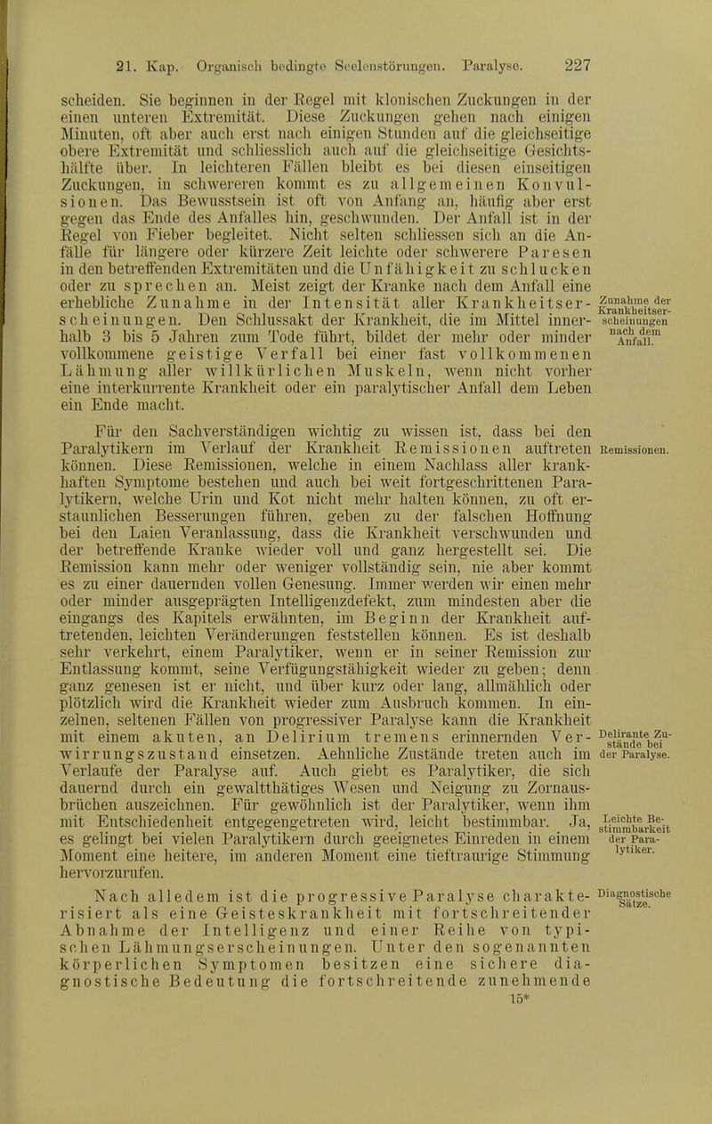 scheiden. Sie beginnen in der Regel mit klonischen Znckiingen in der einen nnteren Extremität. Diese Zucknngen gehen nach einigen Minuten, oft aber auch erst nach einigen Stunden auf die gleichseitige obere Extremität und schliesslich auch auf die gleichseitige Gesichts- hälfte über. In leichteren Fällen bleibt es bei diesen einseitigen Zuckungen, in schwereren kommt es zu allgemeinen Konvul- sionen. Das Bewusstsein ist oft von Anfang an, häufig aber erst gegen das Ende des Anfalles hin, geschwunden. Der Anfall ist in der Regel von Fieber begleitet. Nicht selten schliessen sich an die An- fälle für längere oder kürzere Zeit leichte oder schwerere Paresen in den betreifenden Extremitäten und die U n f ä h i g k e i t zu schlucken oder zu spreche n an. Meist zeigt der Kranke nach dem Anfall eine erhebliche Zunahme in dei' Intensität aller Krankheitser - |ani|'^ftger- sch einungen. Den Schlussakt der Krankheit, die im Mittel inner- scheiiiungen halb 3 bis 5 Jahren zum Tode führt, bildet der mehr oder minder Anfa^ii™ vollkommene geistige Verfall bei einer fast vollkommenen Lähmung aller willkürlichen Muskeln, wenn nicht vorher eine interkurrente Krankheit oder ein paralytischer Anfall dem Leben ein Ende macht. Für den Sachverständigen wichtig zu wissen ist, dass bei den Paralytikern im Verlauf der Krankheit Remissionen auftreten Remissionen, können. Diese Remissionen, welche in einem Nachlass aller krank- haften Symptome bestehen und auch bei weit fortgeschrittenen Para- lytikern, welche Urin und Kot nicht mehr halten können, zu oft er- staunlichen Besserungen führen, geben zu der falschen Hoffnung bei den Laien Veranlassung, dass die Krankheit verschwunden und der betreffende Kranke wieder voll und ganz hergestellt sei. Die Remission kann mehr oder weniger vollständig sein, nie aber kommt es zu einer dauernden vollen Genesung. Immer werden wir einen mehr oder minder ausgeprägten Intelligenzdefekt, zum mindesten aber die eingangs des Kapitels erwähnten, im Beginn der Krankheit auf- tretenden, leichten Veränderungen feststellen können. Es ist deshalb sehr verkehrt, einem Paralytiker, wenn er in seiner Remission zur Entlassung kommt, seine Verfügungstähigkeit wieder zu geben; denn ganz genesen ist er nicht, und über kurz oder lang, allmählich oder plötzlich wird die Krankheit wieder zum Ausbruch kommen. In ein- zelnen, seltenen Fällen von progressiver Paralyse kann die Krankheit mit einem akuten, an Delirium tremens erinnernden Ver- ^|Jände®i,|i' wirrungszustand einsetzen. Aehnliclie Zustände treten auch im der Paralyse. Verlaufe der Paralyse auf. Auch giebt es Paralytiker, die sich dauernd durch ein gewaltthätiges Wesen und Neigung zu Zornaus- brüchen auszeichnen. Für gewöhnlich ist der Paralytiker, wenn ihm mit Entschiedenheit entgegengetreten wird, leicht bestimmbar. Ja, gti^^barkeit es gelingt bei vielen Paralytikern durch geeignetes Einreden in einem der Para- Moment eine heitere, im anderen Moment eine tieftraurige Stimmung 'yt'ker. hervorzurufen. Nach alledem ist die progressive Paralyse charakte- °'''|ätee^*'^* risiert als eine Geisteskrankheit mit fortschreitender Abnahme der Intelligenz und einer Reihe von typi- schen Lähmungserscheinnngen. Unter den sogenannten körperlichen Symptomen besitzen eine sichere dia- gnostische Bedeutung die fortschreitende zunehmende 15*