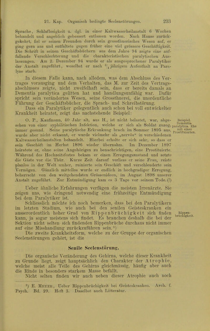 Sprache, Schlaflosigkeit u. dgl. in einer Kaltwasserheilanstalt 6 Wochen behandelt und anyeblifh gebessert entlassen worden. Nach Hause zurück- gekehrt, fiel er seinen Freunden durch sein gr-ossthuerisches Wesen auf, er ging gern aus und entfaltete gegen früher eine viel grössere Geschäftigkeit. Die Schrift in seinen Geschäftsbüchern aus dem Jahre 94 zeigte eine auf- fallende Verschlechtei-ung und die charakteristischen paralytisclion Aus- lassungen. Am 2. Dezember 94 wurde er als ausgesprochener Paralytiker der Anstalt zugeführt, woselbst er nach ^/^jähi-igem Aufenthalt an Para- lyse starb. In diesem Falle kann, nach alledem, was dem Abscliluss des Ver- trages vorausging- und dem A'erlialten, das M. zur Zeit des Vertrags- absclilusses zeigte, nicht zweifelhaft sein, dass er bereits damals an Dementia paralytica gelitten hat und handlungsunfähig war. Dafür spricht sein verändertes Wesen, seine Grossthuerei, die unordentliche Führung der Geschäftsbücher, die Sprach- und Schreibstörung. Dass ein Paralytiker gelegentlich auch schon bei voll entwickelter Krankheit heiratet, zeigt das nachstehende Beispiel: 0. P., Kaufmann, 40 .Jahr alt, aus H., ist nicht belastet, war, abge- Beispiel, sehen von einer syphilitischen Infektion, welche er sich als Soldat zuzog, pa^i^fca.'Ehe immer gesund. Seine paralytische Erkrankung brach im Sommer 1895 aus, pj.Qgtituierten wurde aber nicht erkannt, er wurde vielmehr als „nervös in verschiedenen Kaltwasserheilanstalten behandelt. Hierbei erholte er sich sehr, so dass er sein Geschäft im Herbst 1896 wieder übernahm. Im Dezember 1897 heiratete er, ohne seine Angehörigen zu benachrichtigen, eine Prostituierte. Während des Hochzeitsfestes bekam er einen Erregungszustand und setzte die Gäste vor die Thür. Kurze Zeit darauf verliess er seine Frau, reiste planlos in der Welt umher, ruinierte sein Geschäft und verschleuderte sein Vermögen. Gänzlich mittellos wurde er endlich in hochgradiger Erregung, beherrscht von den weitgehendsten Grössenideen, im August 1898 unserer Anstalt zugeführt. Zur Entmündigung kam es 3 Tage vor seinem Tode. (!) Ueber ähnliche Erfahrungen verfügen die meisten Irrenärzte. Sie zeigen uns, wie dringend notwendig eine frühzeitige Entmündigung bei dem Paralytiker ist. Schliesslich möchte icli noch bemerken, dass bei den Paralytikern im letzten Stadium, wie auch bei den senilen Geisteskranken ein ausserordentlich hoher Grad von Rippenb'rüchigkeit sich finden Rippen- kann, ja sogar meistens sich findet. Es brauchen deshalb die bei der ^^ ' Sektion nicht selten sich findenden Eippenbrüche durchaus nicht immer auf eine Misshandlung zurückzuführen sein. ^) Die zweite Krankheitsform, welche zu der Gruppe der organischen Seelenstörungen gehört, ist die Senile Seelenstörung. Die organische Veränderung des Gehirns, welche dieser Krankheit zu Grunde liegt, zeigt hauptsächlich den Charakter der Atrophie, welche meist alle Teile des Gehirns gleichmässig, häufig aber auch die Einde in besonders starkem Masse befällt. Nicht selten finden wir auch neben dieser Atrophie auch noch ^) E. Meyer, Ueber Rippenbrüchigkeit bei Geisteskranken. Arch. f. Psych. Bd. 29. Heft 3. Daselbst auch Litteratur.