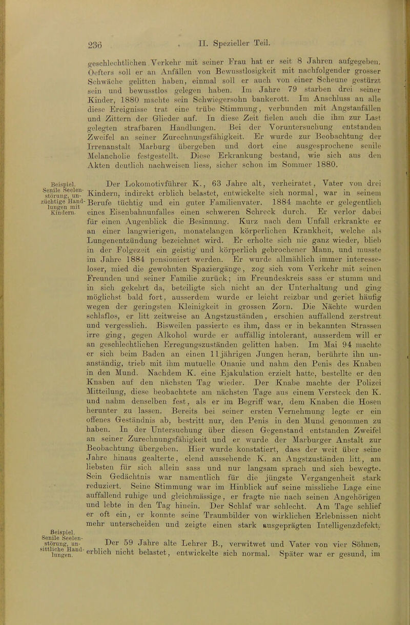 geschlechtlichen.Verkelu' mit soiuer Frau hat er seit 8 Jahren aufgegeben. Oefters soll er an Anfällen von Bewusstlosigkeit mit nachfolgender grosser Schwäche gelitten haben, einmal soll er auch von einer Scheune gestürzt sein und bewusstlos gelegen haben. Im Jahre 79 starben drei seiner Kinder, 1880 machte sein Schwiegersohn bankerott. Im Anschluss an alle diese Ereignisse trat eine trübe Stimmung, verbunden mit Angstanfällen und Zittern der Glieder auf. In diese Zeit fielen auch die ihm zur Last gelegten strafbaren Handlungen. Bei der Voruntersuchung entstanden Zweifel an seiner Zurechnungsfähigkeit. Er wurde zur Beobachtung der Irrenanstalt Marburg übergeben und dort eine ausgesprochene senile Melancholie festgestellt. Diese Erkrankung bestand, wie sich aus den Akten deutlich nachweisen liess, sicher schon im Sommer 1880. Beispiel. Der Lokomotivführer K., 63 Jahre alt, verheiratet, Vater von drei ^stöning?^un- Kindern, indirekt erblich belastet, entwickelte sich normal, war in seinem züchtige Hand-gej.^^jfe tüchtio- und ein guter Familienvater. 1884 machte er gelegentlich Kindern. eines Eisenbahnunfalles einen schweren Sckreck durch. Er verlor dabei für einen Augenblick die Besinnung. Kurz nach dem Unfall erkrankte er an einer langwierigen, monatelangen körperlichen Krankheit, welche als Lungenentzündung bezeichnet wird. Er erholte sich nie ganz wieder, blieb in der Folgezeit ein geistig und körperlich gebrochener Mann, und musste im Jahre 1884 pensioniert werden. Er wurde allmählich immer interesse- loser, mied die gewohnten Spaziergänge, zog sich vom Verkehr mit seinen Freunden und seiner Familie zurück; im Freundeskreis sass er stumm und in sich gekehrt da, beteiligte sich nicht an der Unterhaltung und ging möglichst bald fort, ausserdem wurde er leicht reizbar und geriet häufig wegen der geringsten Kleinigkeit in grossen Zorn. Die Nächte wurden schlaflos, er litt zeitweise an Angstzuständen, erschien auffallend zerstreut und vergesslich. Bisweilen passierte es ihm, dass er in bekannten Strassen irre ging, gegen Alkohol wurde er auffällig intolerant, ausserdem will er an geschlechtlichen Erregungszuständen gelitten haben. Im Mai 94 machte er sich beim Baden an einen 11jährigen Jungen heran, berührte ihn un- anständig, trieb mit ihm mutuelle Onanie und nahm den Penis des Knaben in den Mund. Nachdem K. eine Ejakulation erzielt hatte, bestellte er den Knaben auf den nächsten Tag wieder. Der Knabe machte der Polizei Mitteilung, diese beobachtete am nächsten Tage aus einem Versteck den K. und nahm denselben fest, als er im Begriff war, dem Knaben die Hosen herunter zu lassen. Bereits bei seiner ersten Vernehmung legte er ein offenes Geständnis ab, bestritt nur, den Penis in den Mund genommen zu haben. In der Untersuchung über diesen Gegenstand entstanden Zweifel an seiner Zurechnungsfähigkeit und er wurde der Marburger Anstalt zur Beobachtung übergeben. Hier wurde konstatiert, dass der weit über seine Jahre hinaus gealterte, elend aussehende K. an Angstzuständen htt, am liebsten für sich allein sass und nur langsam sprach und sich bewegte. Sein Gedächtnis war namentlich für die jüngste Vergangenheit stark • ■ reduziert. Seine Stimmung war im Hinblick auf seine missliche Lage eine auffallend ruhige und gleichraässige , er fragte nie nach seinen Angehörigen und lebte in den Tag hinein. Der Schlaf war schlecht. Am Tage schlief er oft ein, er konnte seine Traumbilder von wirklichen Erlebnissen nicht mehr unterscheiden und zeigte einen stark ausgeprägten Intelligenzdefekt. Beispiel. Senile Seelen- TicnTi. ij.ti -i-. Störung, un- J-'er oy Jahre alte Lehrer B., verwitwet und Vater von vier Söhnen, togen.^*^ belastet, entwickelte sich normal. Später war er gesund, im