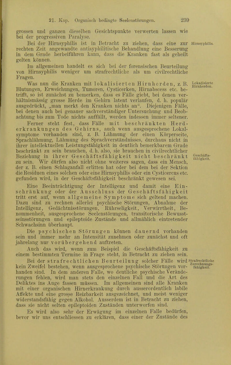 grossen und ganzen dieselben Gesichtspunkte verwerten lassen wie bei der progressiven Partilyse. Bei der Hirns3'pliilis ist in Betracht zu ziehen, dass eine zur niinsyphiiis. rechten Zeit angewandte nntisyphilitische Behandlung eine Besserung in dem Grade herbeiführen kann, dass die Kranken fast als geheilt gelten können. Im allgemeinen handelt es sich hei der forensischen Beurteilung von Hirnsyphilis weniger um strafrechtliche als um civilrechtliche Fragen. Was nun die Kranken mit lokalisierten Hirnherden, z.B. H?mherder Blutungen, Erweichungen, Tumoren, Cysticerken, Hirnabscess etc. be- trifft, so ist zunächst zu bemerken, dass es Fälle giebt, bei denen ver- hältnismässig grosse Herde im Gehirn latent verlaufen, d. h. populär ausgedrückt, „man merkt den Kranken nichts an. Diejenigen Fälle, bei denen auch bei genauer sachverständiger Untersuchung und Beob- achtung bis zum Tode nichts auffällt, werden indessen immer seltener. Ferner steht fest, dass Fälle mit beschränkten Herd- erkrankungen des Gehirns, auch wenn ausgesprochene Lokal- symptome vorhanden sind, z. B. Lähmung der einen Körperseite, Sprachlähmung, Lähmung des Sprachverständnisses, durchaus nicht in ihrer intellektuellen Leistungsfähigkeit in deutlich bemerkbarem Grade beschränkt zu sein brauchen, d. h. also, sie brauchen in civilrechtlicher Beziehung in ihrer Geschäftsfähigkeit nicht beschränkt fälffguelt zu sein. Wir dürfen also nicht ohne weiteres sagen, dass ein Mensch, der z. B. einen Schlaganfall erlitten hat oder bei dem bei der Sektion die Eesiduen eines solchen oder eine Hirnsyphilis oder ein Cysticercus etc. gefunden wird, in der Geschäftsfähigkeit beschränkt gewesen sei. Eine Beeinträchtigung der Intelligenz und damit eine Ein- schränkung oder der Ausschluss der Geschäftsfähigkeit tritt erst auf, wenn allgemeine Symptome sich geltend machen. Dazu sind zu rechnen allerlei psychische Störungen, Abnahme der Intelligenz, Gedächtnisstörungen, Rührseligkeit, Verwirrtheit, Be- nommenheit, ausgesprochene Seelenstörungen, transitorische Bewusst- seinsstörungen und epileptoide Zustände und allmählich eintretender Schwachsinn überhaupt. Die psychischen Störungen können dauernd vorhanden sein und immer mehr an Intensität zunehmen oder zunächst und oft jahrelang nur vorübergehend auftreten. Auch das wird, wenn zum Beispiel die Geschäftsfähigkeit zu einem bestimmten Termine in Frage steht, in Betracht zu ziehen sein. Bei der strafrechtlichen Beurteilung solcher Fälle wiixlsü-afrechtuche kein Zweifel bestehen, wenn ausgesprochene psychische Störungen vor-  fäwgkeitf^ banden sind. In dem anderen Falle, wo deutliche psychische Verände- rungen fehlen, wird man stets den einzelnen Fall und die Art des Deliktes ins Auge fassen müssen. Im allgemeinen sind alle Kranken mit einer organischen Hirnerkrankung durch ausserordentlich labile Affekte und eine grosse Reizbarkeit ausgezeichnet, und meist weniger widerstandsfähig gegen Alkohol. Ausserdem ist in Betracht zu ziehen, dass sie nicht selten epileptoiden Zuständen unterworfen sind. Es wird also sehr der Erwägung im einzelnen Falle bedürfen, bevor wir uns entschliessen zu erklären, dass einer der Zustände des