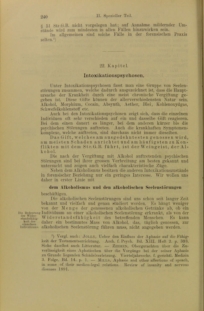 § 51 Str.G.B. nicht vorgelegen hat; auf Annahme mildernder Um- stände wird zum mindesten in allen Fällen hinzuwirken sein. Im allgemeinen sind solche Fälle in der forensischen Praxis selten.^) 22. Kapitel. Intoxikationspsychosen. Unter Intoxikationspsychoseu fasst man eine Gruppe von Seelen- störungen zusammen, w^elche dadurch ausgezeichnet ist, dass die Haupt- ursache der Krankheit durch eine meist chronische Vergiftung ge- geben ist. Diese Gifte können der allerverschiedensten Natur sein. Alkohol, Morphium,. Cocain, Absynth, Aether, Blei, Kohlenoxydgas, Schwefelkohlenstoff etc. Auch bei den Intoxikationspsychosen zeigt sich, dass die einzelnen Individuen oft sehr verschieden auf ein und dasselbe Gift reagieren. Bei dem einen dauert es länger, bei dem anderen kürzer bis die psychischen Störungen auftreten. Auch die krankhaften Symptomen- komplexe, welche auftreten, sind durchaus nicht immer dieselben. Das Gift, welches am ausgedehntesten genossen wird, am meisten Schaden anrichtetun dam häufigstenzu Kon- flikten mit dem Str.G.B. führt, ist der Weingeist, der Al- kohol. Die nach der Vergiftung mit Alkohol auftretenden psj^chischen Störungen sind bei ihrer grossen Verbreitung am besten gekannt und untersucht und zeigen auch vielfach charakteristische Züge. Neben dem Alkoholismus besitzen die anderen Intoxikationszustände in forensischer Beziehung nur ein geringes Interesse. Wir wollen uns daher in erster Linie mit dem Alkoholismufs und den alkoholischen Seelenstörungen beschäftigen. Die alkoholischen Seelenstörungen sind uns schon seit langer Zeit bekannt und vielfach und genau studiert worden. Es hängt Aveniger von der Menge der genossenen alkoholischen Getränke ab, ob ein Die Bedeutung Individuum an einer alkoholischen Seelenstörung erkrankt, als von der stauSähig- Widerstandsfähigkeit des betretenden Menschen. Eis kann e^niiinen daher eiu bestimmtes Mass von Alkohol, das, täglich genossen, zur indivitUuiras. alkoliolischeu Seelenstörung führen muss, nicht angegeben werden. ') Vergl. auch: JOLLY, Ueber den Einfluss der Aphasie auf die Fähig- keit der Testamentserrichtung. Arch. f. Psych. Bd. XIII. Heft 2. p. 323. Siehe daselbst auch Litteratur. — Ziehen, Obergutachten über die Zu- verlässigkeit eines Aphatischen über die Vorgänge bei der seiner Aphasie zu Grunde liegenden Schädelverletzuiig. Vierteljahrsschr. f. gerichtl. Medizin 3. Folge. Bd. 14. p. 1. — Mills, Aphasie and other aflections of speach, in some of their medico-legal relations. Review of insanity and nervous diseases 1891.