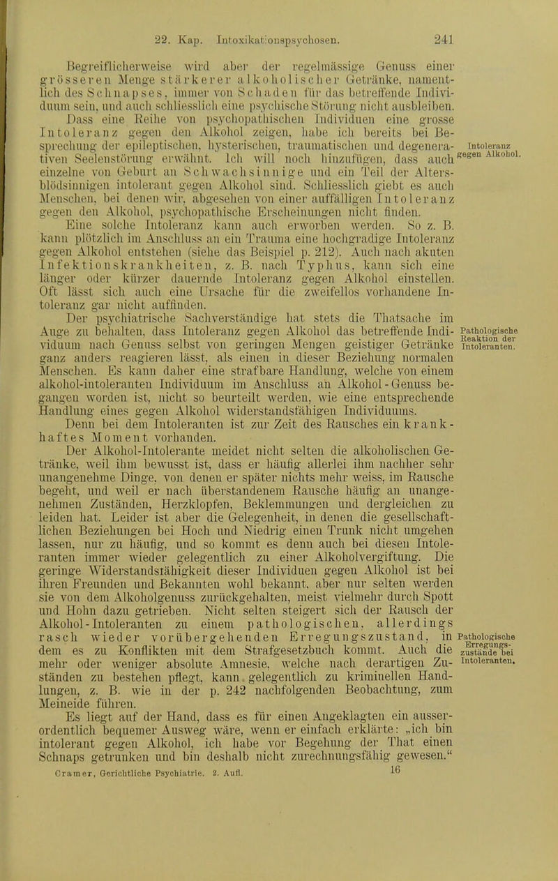 Beg-i'eifliclierweise wird abei- der regelmässige Geiiuss einer grösseren Menge stärkerer ii 1 koliol isclier Getränke, nament- lich des Schnapses, immer von Schaden ITir das betreifende Indivi- duum sein, und auch schliesslich eine psychische Störung nicht ausbleiben. Dass eine Reihe von ps.ychopatliischen Individuen eine grosse Intoleranz gegen den Alkohol zeigen, habe ich bereits bei Be- sprechung der epileptischen, hysterischen, traumatischen und degenera- Intoleranz tiven Seelenstörung erwähnt. Ich will noch hinzufügen, dass auch einzelne von Geburt an Schwachsinnige und ein Teil der Alters- blödsinnigen intolerant gegen Alkohol sind. Schliesslich giebt es auch Menschen, bei denen wir, abgesehen von einer auffälligen I n t o 1 e r a n z gegen den Alkohol, p.sychopathische Erscheinungen nicht finden. Eine solche Intoleranz kann auch erworben werden. So z. B. kann plötzlich im Anschluss an ein Trauma eine hocligradige Intoleranz gegen Alkohol entstehen (siehe das Beispiel p. 212). Auch nach akuten Infektionskrankheiten, z. B. nach Typhus, kann sich eine länger oder kürzer dauernde Intoleranz gegen Alkohol einstellen. Oft lässt sich auch eine Ursache für die zweifellos vorhandene In- toleranz gar nicht auffinden. Der psychiatrische Sachverständige hat stets die Thatsache im Auge zu behalten, dass Intoleranz gegen Alkohol das betreifende Indi- ||^^°\°|'^^g,? viduum nach Genuss selbst von geringen Mengen geistiger Getränke intoleranten, ganz anders reagieren lässt, als einen in dieser Beziehung normalen Menschen. Es kann daher eine strafbare Handlung, welche von einem alkoliol-intoleranten Individuum im Anschluss an Alkohol - Genuss be- gangen worden ist, nicht so beurteilt werden, wie eine entsprechende Handlung eines gegen Alkohol widerstandsfähigen Individuums. Denn bei dem Intoleranten ist zur Zeit des Rausches ein krank- haftes Moment vorhanden. Der Alkohol-Intolerante meidet nicht selten die alkoholischen Ge- tränke, weil ihm bewusst ist, dass er häufig allerlei ihm nachher sehr unangenehme Dinge, von denen er später nichts mehr Aveiss, im Rausche begeht, und weil er nach überstandenem Rausche häufig an unange- nehmen Zuständen, Herzklopfen, Beklemmungen und dergleichen zu leiden hat. Leider ist aber die Gelegenheit, in denen die gesellschaft- liehen Beziehungen bei Hoch und Niedrig einen Trunk nicht umgehen lassen, nur zu häufig, und so kommt es denn auch bei diesen Intole- ranten immer wieder gelegentlich zu einer Alkoholvergiftung. Die geringe Widerstandsiähigkeit dieser Individuen gegen xllkohol ist bei ihren Freunden und Bekannten wohl bekannt, aber nur selten werden sie von dem Alkoholgenuss zurückgehalten, meist vielmehr durch Spott und Hohn dazu getrieben. Nicht selten steigert sich der Rausch der Alkohol - Intoleranten zu einem pathologischen, allerdings rasch wieder vorübergehenden Erregungszustand, in Pathologische dem es zu Konflikten mit dem Strafgesetzbuch kommt. Auch die zustände ^ei mehr oder weniger absolute Amnesie, welche nach derartigen Zu- intoleranten, ständen zu bestehen pflegt, kann gelegentlich zu kriminellen Hand- lungen, z. B. wie in der p. 242 nachfolgenden Beobachtung, zum Meineide führen. Es liegt auf der Hand, dass es für einen Angeklagten ein ausser- ordentlich bequemer Ausweg wäre, wenn er einfach erklärte: „ich bin intolerant gegen Alkohol, ich habe vor Begehung der That einen Schnaps getrunken und bin deshalb nicht zurechnungsfähig gewesen. Gramer, Gerichtliche Psychiatrie. 2. Aufl.