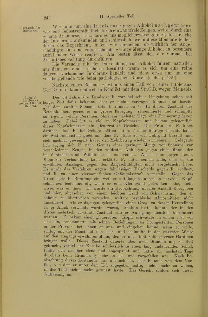achweis der Wie kaiiii iiuu eiiie Intoleranz gegen Alkohol nachgewiesen [.itoieraiiz. ^ygj.den ? Selbstverständlich durch einwandfreie Zeugen, weiter durch eine o-enaue Anamnese, d. Ii., dass es uns möglicherweise gelingt, die Ursache der Intoleranz aufzufinden und schliesslich, wenn diese Momente fehlen, durch das Experiment, indem wir versuchen, ob wirklich der Ange- schuldigte auf eine entsprechende geringe Menge Alkohol in besonders auffallender Weise reagiert. Am besten lässt sich der Versuch bei Anstaltsbeobachtung durchführen. Die Versuche mit der Darreichung von Alkohol führen natürlich nur dann zu einem sicheren Eesultat, wenn es sich um eine reine dauernd vorhandene Intoleranz handelt und nicht etwa nur um eine vorübergehende wie beim pathologischen Rausch (siehe p. 249). Nachstehendes Beispiel zeigt uns einen Fall von reiner Intoleranz. Der Kranke kam dadurch in Konflikt mit dem Str.G.B. wegen Meineids. Beispiel. Der 58 Jahre alte Landwh-t F. war bei seiner Umgebung schon seit gen'Alkohol, langer Zeit dafür bekannt, dass er nichts vertragen konnte und bereits Meineid. ^^^g^ (jgj^ zweiten Schnaps total betrunken war. In diesem Zustand der Betrunkenheit geriet er in grosse Erregung, renommierte und schimpfte auf irgend welche Personen, ohne am nächsten Tage eine Erinnerung davon zu haben. Dabei litt er viel an Kopfschmerzen und bekam gelegentlich dieser Kopfschmerzen ein „feuerrotes Gesicht. Die Frau des P. klagt darüber, dass F. bei Geldgeschäften öfters falsche Beträge bezahlt habe, ein Stationsassistent giebt an, dass F. öfters zu viel Fahrgeld bezahlt und sich nachher geweigert habe, den Mehrbetrag wieder zu nehmen. Gelegent- lich erging sich F. nach Genuss einer geringen Menge von Schnaps vor verschiedenen Zeugen in den wildesten Anklagen gegen einen Mann, der im Verdacht stand, Wilddiebereien zu treiben. Als es nun gegen diesen Mann zur Verhandlung kam, erklärte F. unter seinem Eide, dass er die erwähnten Anklagen gegen den Angeschuldigten nicht vorgebracht habe. Es wurde das Verfahren wegen fahrlässigen Falscheids gegen F. eröffiiet, und F. zu einer viermonatlichen Gefängnisstrafe verurteilt. Gegen das Urteil legte F. Berufung ein, weil er seit langen Jahren an nervösen Kopf- schmerzen leide und oft, wenn er eine Kleinigkeit getrunken habe, nicht wisse, was er thue. Er wurde zur Beobachtung unserer Anstalt übergeben imd hier, abgesehen von einem leichten Grad von Schwachsinn, den er anfangs zu übertreiben versuchte, weitere psychische Abnormitäten nicht konstatiert. Als er dagegen gelegentlich einen Grog, zu dessen Herstellung 15 gr Arrak verwandt worden waren, erhalten hatte, konnte der in den Akten mehrfach erwähnte Zustand starker Aufregung deutlich konstatiert werden. F. bekam einen „feuerroten Kopf, schwatzte in einem fort vor sich hin, renommierte mit seinen Beziehungen zu hochgestellten Personen in der Provinz, bei denen er aus- und eingehen könne, wenn er woUe, schlug mit der Faust auf den Tisch und schimpfte in der stärksten Weise auf den eingangs erwähnten Mann, den er noch hinter die eisernen Gardinen bringen wolle. Dieser Zustand dauerte über zwei Stunden an; zu Bett gebracht, verfiel der Ea-anke schliesslich in einen lang andauernden Schlaf, fühlte sich nachher elend und abgespannt und hatte am nächsten Tage durchaus keine Erinnerung mehr an das, was vorgefallen war. Nach Be- obachtung dieses Zustandes war anzunehmen, dass F. auch von dem Vor- fall, von dem er unter dem Eid angegeben hatte, nichts mehr zu wissen, in der That nichts mehr gewusst hatte. Das Gericht schloss sich dieser Auffassung an.
