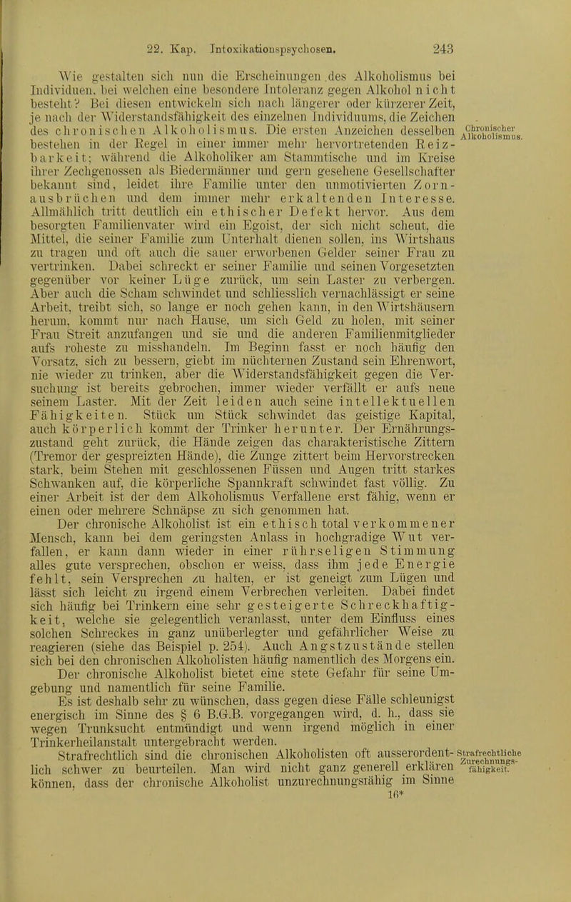 Wie g:estalteii sicli iiiiii die Ersclieiimngeii .des Alkoholismus bei Individuen, bei welchen eine besondere Intoleranz gegen Alkohol nicht besteht? Bei diesen entwickeln sich nach längei-er oder kürzerer Zeit, je nach der AViderstandsfähigkeit des einzelnen Individuums, die Zeichen des chronischen A1 k o h o 1 i s m u s. Die ei'Sten Anzeichen desselben Amobofismlis bestehen in der Regel in einer immer mehr hervortretenden Reiz- barkeit; während die Alkoholiker am Stammtische und im Kreise ihrer Zechgenossen als Biedermänner und gern gesehene Gesellschafter bekannt sind, leidet ihre Familie unter den unmotivierten Zorn- ausbrüchen und dem immer mehr erkaltenden Interesse. Allmählich tritt deutlich ein ethischer Defekt hervor. Aus dem besorgten Familienvater wird ein Egoist, der sich nicht scheut, die Mittel, die seiner Familie zum Unterhalt dienen sollen, ins Wirtshaus zu tragen und oft auch die sauer erworbenen Gelder seiner Frau zu vertrinken. Dabei schreckt er seiner Familie und seinen Vorgesetzten gegenüber vor keiner Lüge zurück, um sein Laster zu verbergen. Aber auch die Scham schwindet und schliesslich vernachlässigt er seine Arbeit, treibt sich, so lange er noch gehen kann, in den Wirtshäusern herum, kommt nur nach Hause, um sich Geld zu holen, mit seiner Frau Streit anzufangen und sie und die anderen Familienmitglieder aufs i'oheste zu misshandeln. Im Beginn fasst er noch häufig den Vorsatz, sich zu bessern, giebt im nüchternen Zustand sein Ehrenwort, nie wieder zu trinken, aber die Widerstandsfähigkeit gegen die Ver- suchung ist bereits gebrochen, immer wieder verfällt er aufs neue seinem Laster. Mit der Zeit leiden auch seine intellektuellen Fähigkeiten. Stück um Stück schwindet das geistige Kapital, auch körperlich kommt der Trinker herunter. Der Ernährungs- zustand geht zurück, die Hände zeigen das charakteristische Zittern (Tremor der gespreizten Hände), die Zunge zittert beim Her vor strecken stark, beim Stehen mit geschlossenen Füssen und Augen tritt starkes Schwanken auf, die körperliche Spannkraft schwindet fast völlig. Zu einer Arbeit ist der dem Alkoholismus Verfallene erst fähig, wenn er einen oder mehrere Schnäpse zu sich genommen hat. Der chronische Alkoliolist ist ein ethisch total verkommener Mensch, kann bei dem geringsten Anlass in hochgradige Wut ver- fallen, er kann dann wieder in einer rührseligen Stimmung alles gute versprechen, obschon er weiss, dass ihm jede Energie fehlt, sein Versprechen zu halten, er ist geneigt zum Lügen und lässt sich leicht zu irgend einem Verbrechen verleiten. Dabei findet sich häufig bei Trinkern eine sehr gesteigerte Schreckhaftig- keit, welche sie gelegentlich veranlasst, unter dem Einfluss eines solchen Schreckes in ganz unüberlegter und gefährlicher Weise zu reagieren (siehe das Beispiel p. 254). Auch Angstzustände stellen sich bei den chronischen Alkoholisten häufig namentlich des Morgens ein. Der chronische iilkoholist bietet eine stete Gefahr für seine Um- gebung und namentlich für seine Familie. Es ist deshalb sehr zu wünschen, dass gegen diese Fälle schleunigst energisch im Sinne des § 6 B.G.B, vorgegangen wird, d. h., dass sie wegen Trunksucht entmündigt und wenn irgend möglich in einer Trinkerheilanstalt untergebracht werden. Strafrechtlich sind die chronischen Alkoholisten oft ausserordent-su^techtu^^^ lieh schwer zu beurteilen. Man wird nicht ganz generell erklären ^fähigkeit können, dass der chronische Alkoholist unzurechnungsiähig im Sinne in*