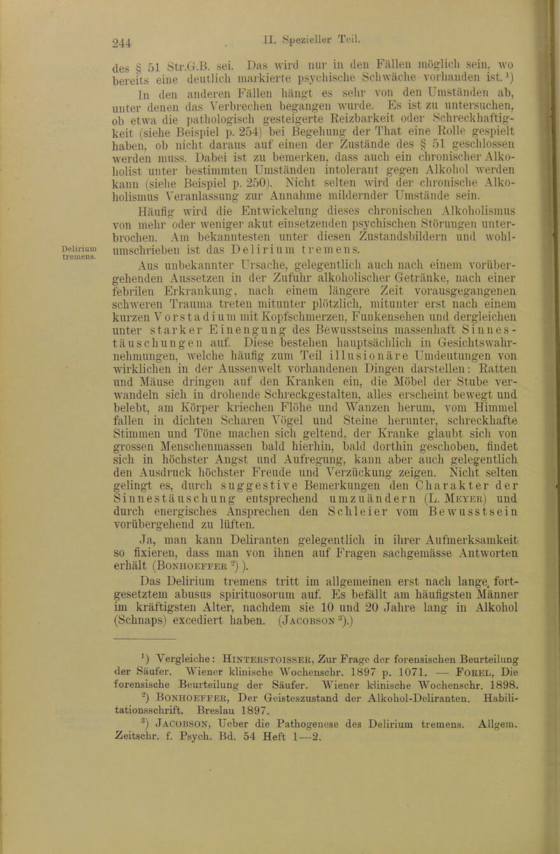des § 51 Str.G.B. sei. Das wird mir in deu Fällen niöglicli sein, wo bereits eine deutlich markierte psychische Schwäche vorhanden ist. Tn den anderen Fällen hängt es selir von den Umständen ab, unter denen das \'erbrechen beg-angen wurde. Es ist zu untersuchen, ob etwa die pathologisch gesteigerte Reizbarkeit oder Schreckliaftig- keit (siehe Beispiel p. 254) bei Begehung der That eine Rolle gespielt haben, ob nicht daraus auf einen der Zustände des § 51 geschlo.ssen werden muss. Dabei ist zu bemerken, dass auch ein chronischer Alko- holist unter bestimmten Umständen intolerant gegen Alkohol werden kann (siehe Beispiel p. 2b0). Nicht selten wird der chronisclie Alko- holismus \'eranlassung zur Annahme mildernder Umstände sein. Häufig wird die Entwickelung dieses chronischen Alkoholismus von mehr oder weniger akut einsetzenden psychischen Störungen unter- brochen. Am bekanntesten unter diesen Zustandsbildern und wohl- Deiiiium umschrieben ist das Delirium tremens. tremens. Aus unbekannter Ursache, gelegentlich auch nach einem vorüber- gehenden Aussetzen in der Zufuhr alkoholischer Getränke, nach einer febrilen Erkrankung, nach einem längere Zeit vorausgegangenen schweren Trauma treten mitunter plötzlich, mitunter erst nach einem kurzen Vorstadium mit Kopfschmerzen, Funkensehen und dergleichen unter starker Einengung des Bewusstseiiis massenhaft Sinnes- täuschungen auf. Diese bestehen hauptsächlich in Gesichtswahr- nehmungen, Avelche häufig zum Teil illusionäre Umdeutungen von wirklichen in der Aussenwelt vorhandenen Dingen darstellen: Ratten und Mäuse dringen auf den Kranken ein, die Möbel der Stube ver- wandeln sich in drohende Schreckgestalten, alles erscheint bewegt und belebt, am Körper kriechen Flöhe und Wanzen herum, vom Himmel fallen in dichten Scharen Vögel und Steine herunter, schreckhafte Stimmen und Töne machen sich geltend, der Kranke glaubt sich von grossen Menschenmassen bald hierhin, bald dorthin geschoben, findet sich in höchster Angst und Aufregung, kann aber auch gelegentlich den Ausdruck höchster Freude und Verzückung zeigen. Nicht selten gelingt es, durch suggestive Bemerkungen den Charakter der Sinnestäuschung entsprechend umzuändern (L. Meyer) und durch energisches Ansprechen den Schleier vom Bewusstsein vorübergehend zu lüften. Ja, man kann Deliranten gelegentlich in ihrer Aufmerksamkeit so fixieren, dass man von ihnen auf Fragen sachgemässe Antworten erhält (Bonhoepfer -)). Das Delirium tremens tritt im allgemeinen erst nach lange, fort- gesetztem abusus spii-ituosorum auf. Es befällt am häufigsten Männer im kräftigsten Alter, nachdem sie 10 und 20 Jahre lang in Alkohol (Schnaps) excediert haben. (Jacobson^).) ') Vergleiche: Hinterstoisser, Zur Frage der forensischen Beurteilung der Säufer. Wiener klmische Wochenscbr. 1897 p. 1071. — FOREL, Die forensische Beurteilung der Säufer. Wiener klinische Woclienschr. 1898. -) BoNHOEFFER, Der G-eisteszustand der Alkohol-Deliranten. Habili- tationsschrift. Breslau 1897. ^) Jacobson, Ueber die Pathogenese des Delirium tremens. Allgem. Zeitschr. f. Psych. Bd. 54 Heft 1—2.
