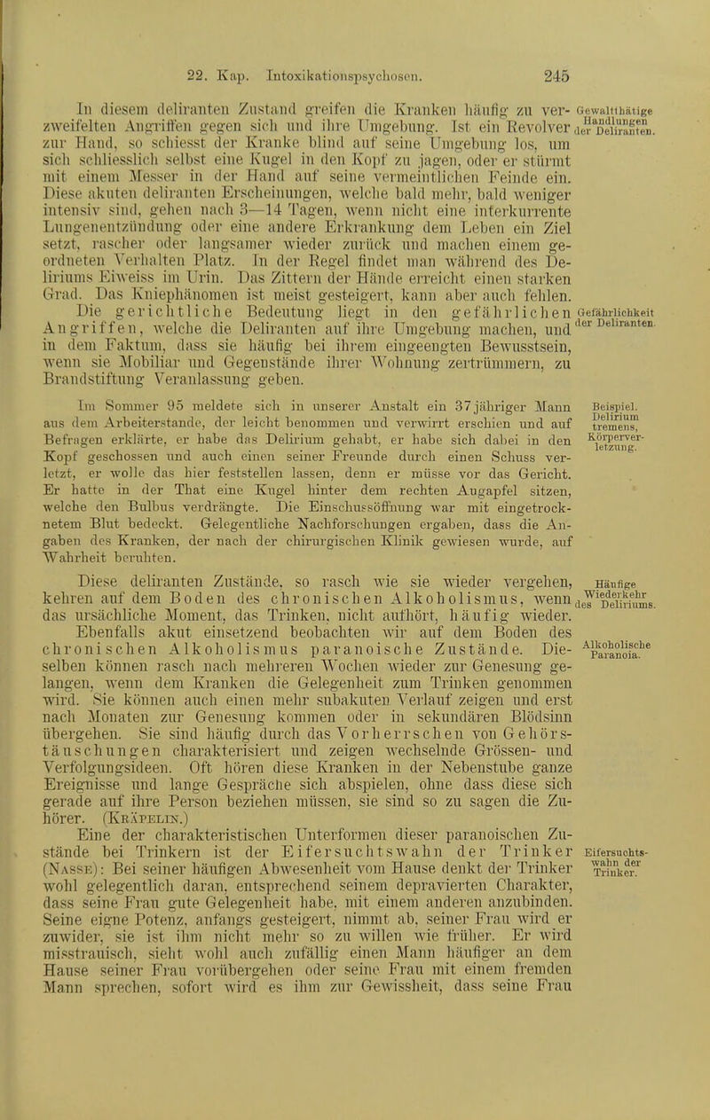 In diesem deliranten Zustand greifen die Kranken liäiifig zu ver- Gewaitihäiige zweifelten Ang-riffen g-egen sich und ihre Umgehung. Ist ein Revolver air^DenJ-anfen. zur Hand, so schiesst der Kranke blind auf seine Umgebung los, um sich schliesslich selbst eine Kugel in den Kopf zu jagen, oder er stürmt mit einem Messer in der Hand auf seine vermeintlicheu Feinde ein. Diese akuten deliranten Erscheinungen, welche bald mehr, bald weniger intensiv sind, gehen nach 3—14 Tagen, wenn nicht eine interkurrente Lungenentzündung oder eine andere Erkrankung dem Leben ein Ziel setzt, rascher oder langsamer wieder zurück nnd machen einem ge- ordneten Verhalten Platz. In der Regel findet man während des De- liriums Eiweiss im Urin. Das Zittern der Hände erreicht einen starken Grad. Das Kniephänomen ist meist gesteigert, kann aber auch fehlen. Die gerichtliche Bedeutuug liegt in den g e f ä h r 1 i c Ii e n Gefährlichkeit Angriffen, welche die Deliranten auf ihre Umgebung machen, u^^^'le'deliranten. in dem Faktum, dass sie häufig bei ilii-em eingeengten BeAvusstsein, wenn sie Mobiliar und Gegenstände ihrer Wohnung zertrümmern, zu Brandstiftung Veranlassung geben. Beispiel. Delirium tremens, K-örperver- letziing. Alkoholische Paranoia. [lu Sommer 95 meldete sich in unserer Anstalt ein 37 jähriger Mann aus dein Ai-beiterstande, der leicht benommen und verwirrt erschien und auf Befragen erklärte, er habe das Delirium gehabt, er habe sich dabei in den Kopf geschossen und auch einen seiner Freunde durch einen Sclmss ver- letzt, er wolle das hier feststellen lassen, denn er müsse vor das Gericht. Er hatte in der That eine Kugel hinter dem rechten Augapfel sitzen, welche den Bulbus verdrängte. Die Einschussöffnung war mit eingetrock- netem Blut bedeckt. Gelegentliche Nachforschungen ergaben, dass die An- gaben des Kranken, der nach der chirurgischen Klinik gewiesen wurde, auf Wahrheit beruhten. Diese deliranten Zustände, so rasch wie sie wieder vergehen, Häufige kehren auf dem Boden des chronischen Alkoholismus, wenn^jg^^Deliriums das ursächliche Moment, das Trinken, nicht aufhört, häufig wieder. Ebenfalls akut einsetzend beobachten wir auf dem Boden des chronischen Alkoholismus paranoische Zustände. Die- selben können rasch nach mehreren Wochen wieder zur Genesung ge- langen, wenn dem Kranken die Gelegenheit zum Trinken genommen wird. Sie können auch einen mehr subakuten Verlauf zeigen und erst nach Monaten zur Genesung kommen oder in sekundären Blödsinn übergehen. Sie sind häufig durch das Vorherrschen von Gehörs- täuschungen charakterisiert und zeigen Avecliselnde Grössen- und Verfolgungsideen. Oft hören diese Kranken in der Nebenstube ganze Ereignisse und lange Gespräche sich abspielen, ohne dass diese sich gerade auf ihre Person beziehen müssen, sie sind so zu sagen die Zu- hörer. (KeXpelin.) Eine der charakteristischen Unterformen dieser paranoischen Zu- stände bei Trinkern ist der Eifersuchtswahn der Trinker (Nasse): Bei seiner häufigen Abwesenheit vom Hause denkt der Trinker wohl gelegentlich daran, entsprechend seinem depravierten Charakter, dass seine Frau gute Gelegenheit habe, mit einem anderen anzubinden. Seine eigne Potenz, anfangs gesteigert, nimmt ab, seiner Frau wird er zuwider, sie ist ihm nicht mehr so zu willen wie früher. Er wird misstrauisch, sieht wohl auch zufällig einen Mann häufiger an dem Hause seiner Frau vorübergehen oder seine Frau mit einem fremden Mann sprechen, sofort wird es ihm zur Gewissheit, dass seine Frau Eil'ersuohts- wahn der Trinker.