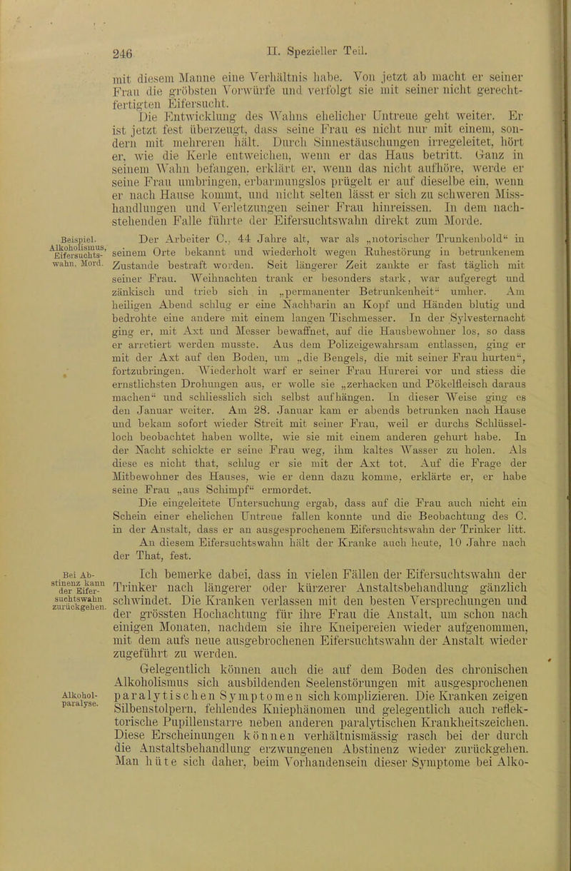 mit diesem Manne eine Verliältnis habe. Von jetzt ab macht er seiner Frau die gröbsten Vorwürfe und verfolgt sie mit seiner nicht gerecht- fertigten Eifersucht. Die P'ntwi(iklung des A\'alins ehelicher Untreue geht Aveiter. Er ist jetzt fest überzeugt, dass seine Frau es nicht nur mit einem, son- dern mit mehreren hält. Durch Sinnestäuschungen irregeleitet, hört er, wie die Kerle entweichen, Avenn er das Haus betritt. Ganz in seinem Wahn befangen, erklärt er, wenn das nicht aufhöre, Averde er seine Frau umbringen, erbarmungslos prügelt er auf dieselbe ein, Avenn er nach Hause kommt, und nicht selten lässt er sich zu schAveren Miss- handlungen und Verletzungen seiner Frau hinreissen. In dem nach- stehenden Falle führte der EifersuchtsAvahn direkt zum Morde. Beispiel. Der Arbeiter C, 44 Jahre alt, war als „notorischer Trunkenbold in ^Kfeisuciits-' seinem Orte bekannt und wiederholt wegen Ruhestörung in betrunkenem wahn, Mord. Zustande bestraft worden. Seit längerer Zeit zankte er fast täglich mit seiner Frau. Weihnachten trank er besonders stark, war aufgeregt und zänkisch und trieb sich in „permanenter Betrunkenheit umher. Am heiligen Abend schlug er eine Nachbarin an Kopf und Händen blutig und bedrohte eine andere mit einem langen Tischmesser. In der Sylvesternacht ging er, mit Axt und Messer bewaffnet, auf die Hausbewohner los, so dass er arretiert werden musste. Aus dem Polizeigewahrsam entlassen, ging er mit der Axt auf den Boden, um „die Bengels, die mit seiner Frau hurten, fortzubringen. Wiederholt warf er seiner Frau Hurerei vor und stiess die ernstlichsten Drohungen aus, er wolle sie „zerhacken und Pökelfleisch daraus machen und schliesslich sich selbst aufhängen. In dieser Weise ging es den Januar weiter. Am 28. Januar kam er abends betrunken nach Hause und bekam sofort wieder Streit mit seiner Frau, weil er dm-chs Schlüssel- loch beobachtet haben wollte, wie sie mit einem anderen gehurt habe. In der Nacht schickte er seine Frau weg, ihm kaltes Wasser zu holen. Als diese es nicht that, schlug er sie mit der Axt tot. Auf die Frage der Mitbewohner des Hauses, wie er denn dazu komme, erklärte er, er habe seine Frau „aus Schimpf ermordet. Die eingeleitete Untersuchung ergab, dass auf die Frau auch nicht ein Schein einer ehelichen Untreue fallen konnte und die Beobachtung des C. in der Anstalt, dass er an ausgesprochenem Eifersuchtswahn der Trinker litt. An diesem Eifersuchtswahn hält der Kranke auch heute, 10 Jahre nach der That, fest. Bei Ab- Ich bemerke dabei, dass in Abelen Fällen der EifersuchtsAA^ahn der ^^'(fer'^EifeT^ Trinker nach längerer oder kürzerer Anstaltsbehandhmg gänzlich zw.^uokgehen schwindet. Die Kranken Aderlässen mit den besten Versprechungen und ^ ■ der grössten Hochachtung für ihre Frau die Anstalt, um schon nach einigen Monaten, nachdem sie ihre Kneipereien AAieder aufgenommen, mit dem aufs neue ausgebrochenen Eifersuchtswahn der Anstalt AAieder zugeführt zu Averden. Gelegentlich können auch die auf dem Boden des chronischen Alkoholismus sich ausbildenden Seelenstörungen mit ausgesprochenen ■A-iiiohoi- paralytischen Symptomen sich komplizieren. Die Kranken zeigen paiayse. Silbeustolpem, fehlendes Kniephänomen und gelegentlich auch reflek- torische Pupillenstarre neben anderen paralytischen Krankheitszeichen. Diese Erscheinungen können verhältnismässig rasch bei der durch die Anstaltsbehandlung erzwungenen Abstinenz Avieder zurückgehen. Man hüte sich daher, beim Vorhandensein dieser Symptome bei Alko-