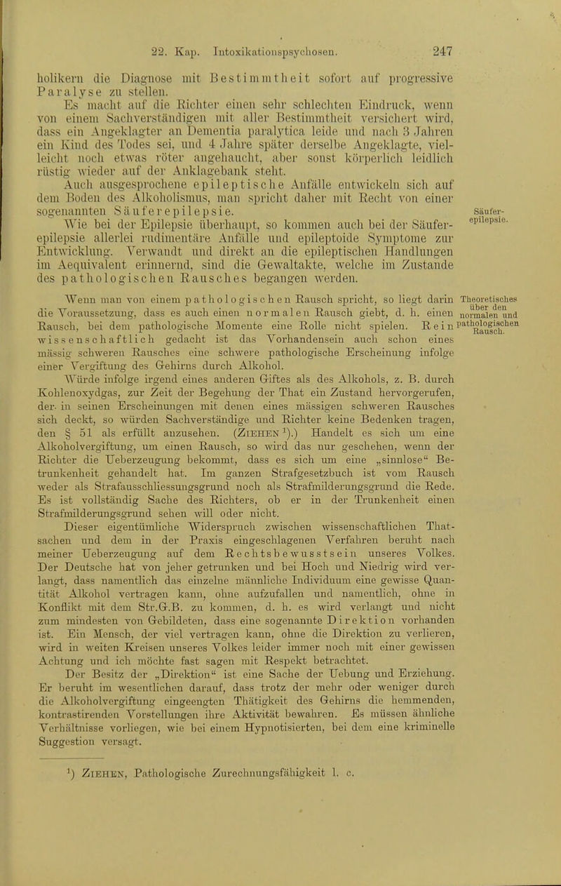 holikern die Diagnose mit Bestimmtheit sofort auf progressive Paralyse zu stellen. Es macht auf die Richter einen sehr schlechten Eindruck, wenn von einem Sachverständigen mit aller Bestimmtheit versichert wird, dass ein Angeklagter an Dementia paralytica leide und nach 3 Jahren ein Kind des Todes sei, und 4 Jahre später derselbe Angeklagte, viel- leicht noch etwas röter angehaucht, aber sonst körperlich leidlich rüstig wieder auf der .Anklagebank steht. Auch ausgesprochene epileptische Anfälle entwickeln sich auf dem Boden des Alkoholismus, man spricht daher mit Recht von einer sogenannten S ä u f e r e p i 1 e p s i e. säufer- Wie bei der Epilepsie überhaui^t, so kommen auch bei der Säufer- ®p>i®p''^- epilepsie allerlei rudimentäre Anfälle und epileptoide Symptome zur Entwicklung. Verwandt und direkt an die epileptischen Handlungen im Aequivalent erinnernd, sind die Gewaltakte, welche im Zustande des pathologischen Rausches begangen Averden. Wenn man von einem pathologischen Rausch spricht, so liegt darin Theoretisches die Voraussetzung, dass es auch einen normalen Rausch giebt, d. h. einen normalen und Rausch, bei dem pathologische Momente eine Rolle nicht spielen. Rein ^'^''^Rauldf'^^'^ wissenschaftlich gedacht ist das Vorhandensein auch schon eines massig schweren Rausches eine schwere pathologische Erscheinung infolge einer Vergiftung des Gehirns durch Alkohol. AVürde infolge irgend eines anderen Giftes als des Alkohols, z. B. durch Kohlenoxydgas, zur Zeit der Begehung der That ein Zustand hervorgerufen, der- in seinen Erscheinungen mit deiien eines massigen schweren Rausches sich deckt, so würden Sachverständige und Richter keine Bedenken tragen, den § 51 als erfüllt anzusehen. (Ziehen^).) Handelt es sich um eine Alkoholvergiftung, um einen Rausch, so wii'd das nur geschehen, wenn der Richter die Ueberzeugung bekommt, dass es sich um eine „sinnlose Be- trunkenheit gehandelt hat. Im ganzen Strafgesetzbuch ist vom Rausch weder als Strafausschliessungsgrund noch als Strafmilderungsgrund die Rede. Es ist vollständig Sache des Richters, ob er in der Trunkenheit einen Strafmilderungsgrund sehen will oder nicht. Dieser eigentümliche Widerspruch zwischen wissenschaftlichen That- sachen und dem in der Praxis eingeschlagenen Verfahren beruht nach meiner Ueberzeugung auf dem Rechtsbewusstsein unseres Volkes. Der Deutsche hat von jeher getrunken und bei Hoch und Niedrig wird ver- langt, dass namentlich das einzelne männliche Individuum eine gewisse Quan- tität Alkohol vertragen kann, oluie aufzufallen und namentlich, ohne in Konflikt mit dem Str.G.B. zu kommen, d. h. es wird verlangt und nicht zum mindesten von Gebildeten, dass eine sogenannte Direktion vorhanden ist. Ein Mensch, der viel vertragen kann, ohne die Direktion zu verlieren, wird in weiten Kreisen unseres Volkes leider immer noch mit einer gewissen Achtung und ich möchte fast sagen mit Respekt betrachtet. Der Besitz der „Du-ektion ist eine Sache der Uebung und Erziehung. Er beruht im wesentlichen darauf, dass trotz der mehr oder weniger durch die Alkoholvergiftung eingeengton Thätigkeit des Gehirns die hemmenden, kontrastirenden Vorstellungen ihre Aktivität bewahi-en. Es müssen ähidiche Verhältnisse vorliegen, wie bei einem Hypnotisierten, bei dem eine kriminelle Suggestion versagt. ) Ziehen, Pathologische Zurechnungsfälligkeit 1. c.