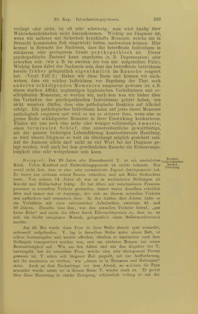 vorliegt oder nicht, ist oft selir schwierig, man wird liäufig über Wahrscheinliclikeiten niclit liinanskommen. Wichtig zur Diagnose ist, wenn wir mehrere mit Sicherheit krankhafte Momente, welche zur in Betracht kommenden Zeit eingewirkt hahen, nachweisen können. Hier kommt in Betracht der Nachweis, dass das betreiTende Individuum in stärkerem oder geringerem Grade psychopathisch ist. Dieser psychopathisclie Zustand kann angeboren (z, B. Degeneration) oder erworben sein (wie z. B. im zweiten der von mir mitgeteilten Fälle). Wichtig kann dabei der Nachweis sein, dass das betreifende Individuum bereits f r ü h e r gelegentlich eigentümlich im E a u s c h e reagiert hat. (Vergl. Fall 2.) Haben Avir diese Basis und können wir nach- weisen, dass ein solches Individuum vor Begehung der That noch anderen schädigenden Momenten ausgesetzt gewesen ist, z.B. einem starken Affekt, ungünstigen hygienischen Verhältnissen und er- schöpfenden Momenten, so werden wir, nach dem was wir bisher über das Verhalten des psychopathischen Individuums gehört haben, uns nicht wamdern dürfen, dass eine pathologische Eeaktion auf Alkohol erfolgt. Ein pathologisches Individuum kann auf jedes dieser Momente pathologisch reagieren und wird es um so sicherer thun, wenn eine so grosse Eeihe schädigender Momente in ihi-er Einwirkung konkurieren. Finden wir nun noch eine mehr oder weniger vollständige Amnesie, einen terminalen Sclilaf, eine ausserordentliche gewaltthätige, mit der ganzen bisherigen Lebensführung kontrastierende Handlung, so wird unsere Diagnose so w^eit als überhaupt möglich gesichert sein. Auf die Amnesie allein darf nicht zu viel Wert bei der Diagnose ge- legt werden, weil auch bei dem gewöhnlichen Bausche die Erinnerungs- losigkeit eine sehr weitgehende sein kann. Beispiel: Der 29 Jahre alte Dienstkiiecbt Y. ist ein unehelichespj^t^ojo||gßjjgj. Kind, lieber Kindheit und Entwicklungsperiode ist nichts bekannt. Nur rp^^^^^J^^ soviel steht fest, dass er eine sehr verwahrloste Jugend durchgemacht hat. Er lernte nur mühsam seinen Namen schreiben und mit Mühe Gedrucktes lesen. Von seinem 14. Jahre ab war er in wechselnden Stellungen als Knecht und Hilfsarbeiter thätig. Er hat öfters mit verschiedenen Frauens- personen in sexuellem Verkehr gestanden, immer waren dieselben erbeblich älter und immer war er derjenige, der sich zu diesem sexuellen Verkehr erst auffordern und ennuntern hess. In den letzten drei Jahren hatte er ein Verhältnis mit einer verheirateten Arbeiterfrau zwischen 45 und 50 Jahren. Dieselbe Hess ihm, was den sexuellen Verkehr betraf, „gar keine Ruhe und reizte ihn öfters durch Eifersuchtsscenen so, dass er, an sich ein leicht erregbarer Mensch, gelegentlich einen Selbstmordversuch machte. Am 22. Mai wurde diese Frau in ihrer Stube abends spät ermordet, erdrosselt aufgefunden. Y. lag in derselben Stube unter einem Bett, er schien besinnungslos und wachte offenbar, obschon er inzwischen nach dem Gefängnis transportiert worden war, erst am nächsten Morgen aus seiner Bewusstlosigkeit auf. Wie aus den Akten und aus den Angaben des Y. hervorgeht, hat die ermordete Frau, welche eine sehr überspannte Person gewesen ist, Y. schon seit längerer Zeit gequält, mit der Aufforderung, mit ihr zusammen zu sterben, wie „dieses so in Romanen und Zeitungen stehe. Auch an dem Nachmittage vor dem Abend, an welchem die Frau ermordet wurde, setzte sie in diesem Sinne Y. wieder stark zu. Er geriet über diese Zumutung in starke Erregung, schliesslich vollzog er mit der