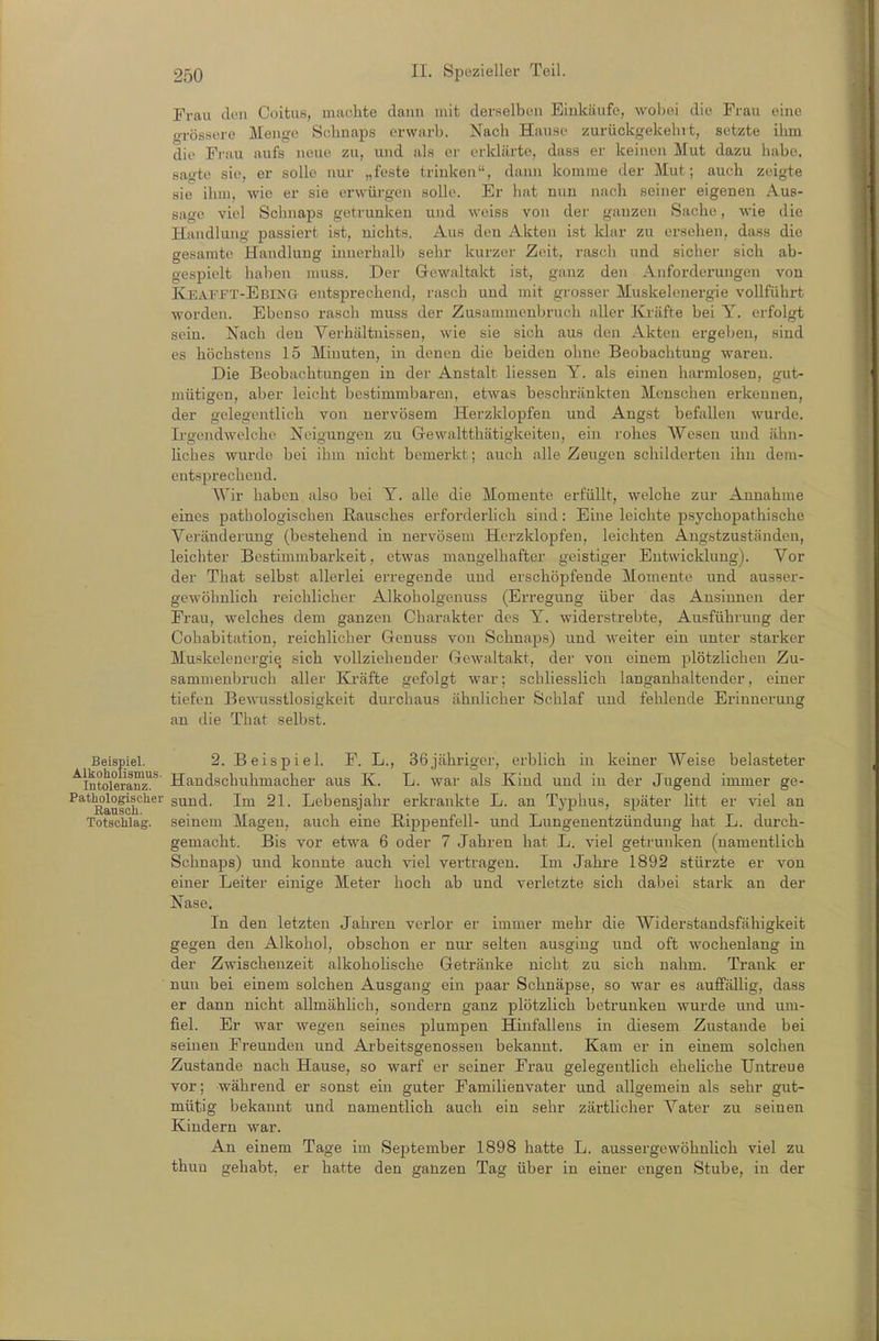 Frau doli Coitus, machte dann mit derselben Einkäufe, wobei die Frau eine o-rössere Menge Schnaps erwarb. Nach Hause zurückgekehrt, setzte ihm die Frau aufs neue zu, und als er erklärte, dass er keinen Mut dazu habe, sagte sie, er solle nur „feste trinken, daini komme der Mut; auch zeigte sie ihm, wie er sie erwüi'gen solle. Er hat nun nach seiner eigenen Aus- sage viel Schnaps getrunken und weiss von der ganzen Sache, wie die Handlung passiert ist, nichts. Aus den Akten ist klar zu ersehen, dass die gesamte Handlung innerhalb sehr kurzer Zeit, rasch und sicher sich ab- gespielt haben muss. Der Gewaltakt ist, ganz den Anforderungen von Keafjtt-Ebing entsprechend, rasch und mit grosser Muskelonergie vollführt worden. Ebenso rasch muss der Zusammenbruch aller Kräfte bei Y. erfolgt sein. Nach den Verhältnissen, wie sie sich aus den Akten ergeben, sind es höchstens 15 Minuten, in denen die beiden ohne Beobachtung waren. Die Beobachtungen in der Anstalt liessen Y. als einen harmlosen, gut- mütigen, aber leicht bestimmbaren, etwas beschränkten Menschen erkennen, der gelegentlich von nervösem Herzklopfen und Angst befallen wurde. Ii-gendwelche Neigungen zu Grewaltthätigkeiten, ein rohes Wesen und ähn- Hches wurde bei ihm nicht bemerkt; auch alle Zeugen schilderten ihn dem- entsprechend. Wir haben also bei Y. alle die Momente erfüllt, welche zur Annahme eines pathologischen ßausches erforderlich sind: Eine leichte psychopathische Veränderung (bestehend in nervösem Herzklopfen, leichten Angstzuständen, leichter Bestimmbarkeit, etwas mangelhafter geistiger Entwiclclung). Vor der Tbat selbst allerlei erregende und erschöpfende Momente und ausser- gewöhnlich reichlicher Alkoholgenuss (Erregung über das Ansinnen der Frau, welches dem ganzen Charakter des Y. widerstrebte, Ausführung der Cohabitation, reichlicher Genuss von Schnaps) und weiter ein unter starker Muskelenergie sich vollziehender Gewaltakt, der von einem plötzlichen Zu- sammenbruch aller Ki'äfte gefolgt war; schliesslich langauhaltender, einer tiefen Bewusstlosigkeit durchaus ähnlicher Schlaf und fehlende Erinnerung an die That selbst. Beispiel. 2. Beispiel. F. L., 36 jähriger, erblich in keiner Weise belasteter ^intoleranz^^ Handschuhmacher aus K. L. war als Kind und in der Jugend immer ge- ^^*^aufolf'^^^ sund. Im 21. Lebensjahr erkrankte L. an Typhus, später litt er viel an Totschlag, seinem Magen, auch eine Rippenfell- und Lungenentzündung hat L. dui'ch- gemacht. Bis vor etwa 6 oder 7 Jahren hat L. viel getrunken (namentlich Schnaps) und konnte auch viel vertragen. Im Jahre 1892 stürzte er von einer Leiter einige Meter hoch ab und verletzte sich dabei stark an der Nase. In den letzten Jahren verlor er immer mehr die Widerstandsfähigkeit gegen den Alkohol, obschon er nur selten ausging und oft wochenlang in der Zwischenzeit alkohoUsche Getränke nicht zu sich nahm. Trank er nun bei einem solchen Ausgang ein paar Schnäpse, so war es auffällig, dass er dann nicht allmähUch, sondern ganz plötzlich betrunken wurde und um- fiel. Er war wegen seines plumpen Hinfallens in diesem Zustande bei seinen Freunden und Arbeitsgenossen bekannt. Kam er in einem solclien Zustande nach Hause, so warf er seiner Frau gelegentlich eheliche Untreue vor; während er sonst ein guter Familienvater und allgemein als sehr gut- mütig bekannt und namentlich auch ein sehr zärtlicher Vater zu seinen Kindern war. An einem Tage im September 1898 hatte L. aussergewöhnlich viel zu thuu gehabt, er hatte den ganzen Tag über in einer engen Stube, in der