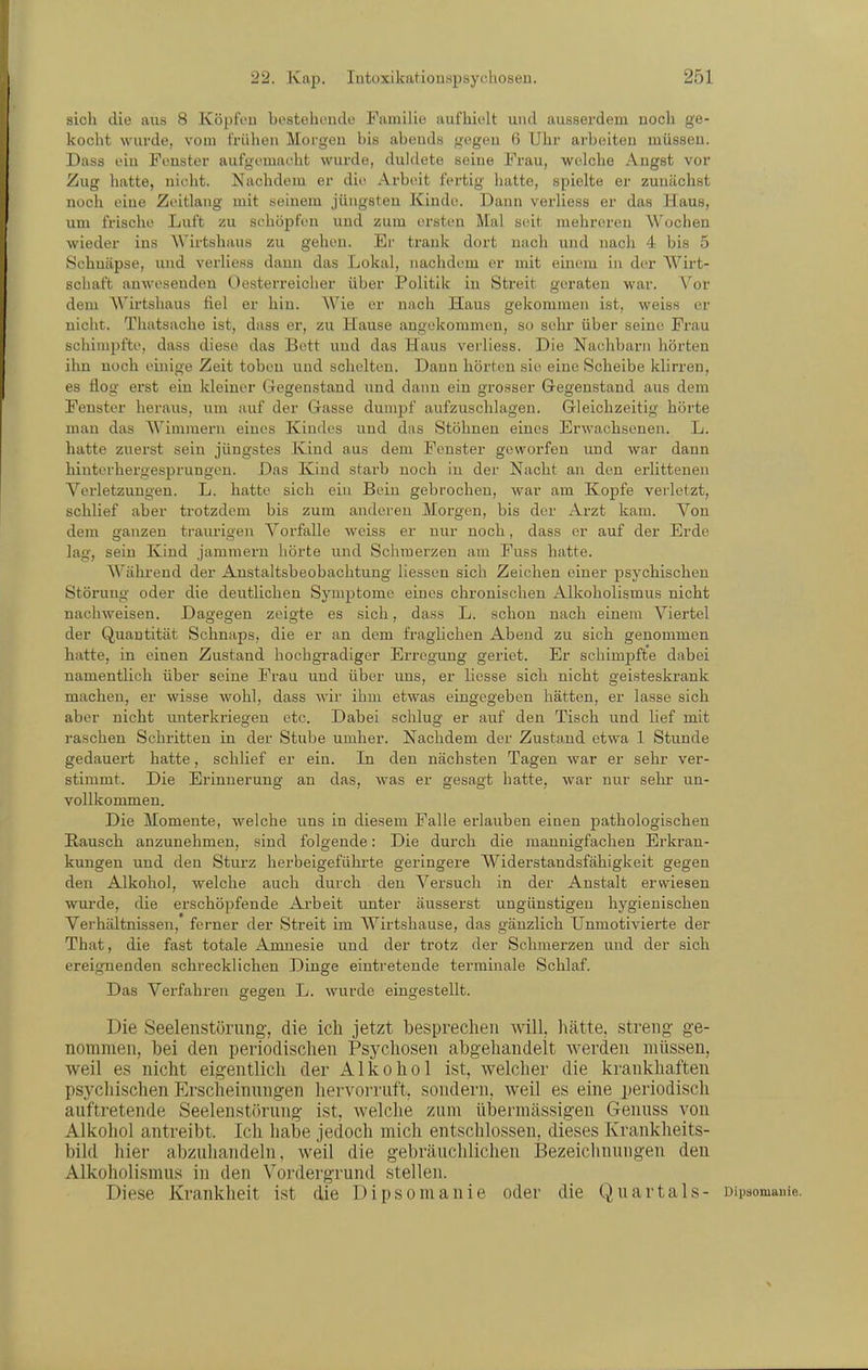 sich die aus 8 Köpfou bestehende Familie aufhielt und ausserdem noch ge- kocht wurde, vom frühen Morgen bis abends gegen 6 Uhr arbeiten müssen. Dass ein Fenster aufgemacht wurde, duldete seine Frau, welche Angst vor Zug hatte, nicht. Nachdem er die Arbeit fertig hatte, spielte er zunächst noch eine Zeitlang mit seinem jüngsten Kinde. Dann verliess er das Haus, um frische Luft zu schöpfen und zum ersten Mal seit mehreren Wochen wieder ins Wirtshaus zu gehen. Er trank dort nach und nach 4 bis 5 Schnäpse, und verliess dann das Lokal, nachdem er mit einem in der Wirt- schaft anwesenden Oesterreicher über Politik in Streit geraten war. V^or dem AVirtshaus fiel er hin. AVie er nach Haus gekommen ist, weiss er nicht. Tluitsache ist, dass er, zu Hause angekommen, so sehr über seine Frau schimpfte, dass diese das Bett und das Haus vei'liess. Die Nachbarn hörten ihn noch einige Zeit toben und schelten. Dann hörten sie eine Scheibe klirren, es flog erst ein kleiner Gegenstand und dann ein grosser Gegenstand aus dem Fenster heraus, um auf der Gasse dumpf aufzuschlagen. Gleichzeitig hörte man das AA'^imraern eines Kindes und das Stöhnen eines Erwachsenen. L. hatte zuerst sein jüngstes Kind aus dem Fenster geworfen und war dann hinterhergesprungen. Das Kind starb noch in der Nacht an den erlittenen Verletzungen. L. hatte sich ein Bein gebrochen, war am Kopfe verletzt, schlief aber trotzdem bis zum anderen Morgen, bis der Arzt kam. Von dem ganzen traurigen A'^orfalle Aveiss er nur noch, dass er auf der Erde lag, sein Kind jammern hörte und Schmerzen am Fuss hatte. AA'^ährend der Anstaltsbeobachtung liessen sich Zeichen einer psychischen Störung oder die deutlichen Symptome eines chronischen Alkoholismus nicht nachweisen. Dagegen zeigte es sich, dass L. schon nach einem A^iertel der Quantität Schnaps, die er an dem fraglichen Abend zu sich genommen hatte, in einen Zustand hochgradiger Erregung geriet. Er schimpfte dabei namentlich über seine Frau und über uns, er liesse sich nicht geisteskrank machen, er wisse wohl, dass wir ihm etwas eingegeben hätten, er lasse sich aber nicht imterkriegen etc. Dabei schlug er auf den Tisch und lief mit raschen Schritten in der Stube umher. Nachdem der Zustand etwa 1 Stunde gedauert hatte, schlief er ein. In den nächsten Tagen war er sehr ver- stimmt. Die Erinnerung an das, was er gesagt hatte, war nur sehr un- vollkommen. Die Momente, welche uns in diesem Falle erlauben einen pathologischen Rausch anzunehmen, sind folgende: Die durch die mannigfachen Erkran- kungen und den Sturz herbeigeführte geringere Widerstandsfähigkeit gegen den Alkohol, welche auch durch den Versuch in der Anstalt erwiesen wurde, die erschöpfende Arbeit unter äusserst ungünstigen hygienischen Verhältnissen, ferner der Streit im Wirtshause, das gänzlich Unmotivierte der That, die fast totale Amnesie und der trotz der Schmei'zen und der sich ereignenden schrecklichen Dinge eintretende terminale Schlaf. Das Verfahren gegen L. wurde eingestellt. Die Seelenstörung, die ich jetzt besprechen will, hätte, streng ge- nommen, bei den periodischen Psychosen abgehandelt werden müssen, weil es nicht eigentlich der Alkohol ist, welcher die krankhaften psycliischen Erscheinungen hervorruft, sondern, weil es eine periodisch auftretende Seelenst<)rung ist, welche zum übermässigen Genuss von Alkohol antreibt. Ich habe jedoch mich entschlossen, dieses Krankheits- bild hier abzuhandeln, weil die gebräuchlichen Bezeiclmungen den Alkoholismus in den Vordergrund stellen. Diese Krankheit ist die Dipsomanie oder die Quartals- oipsomame.