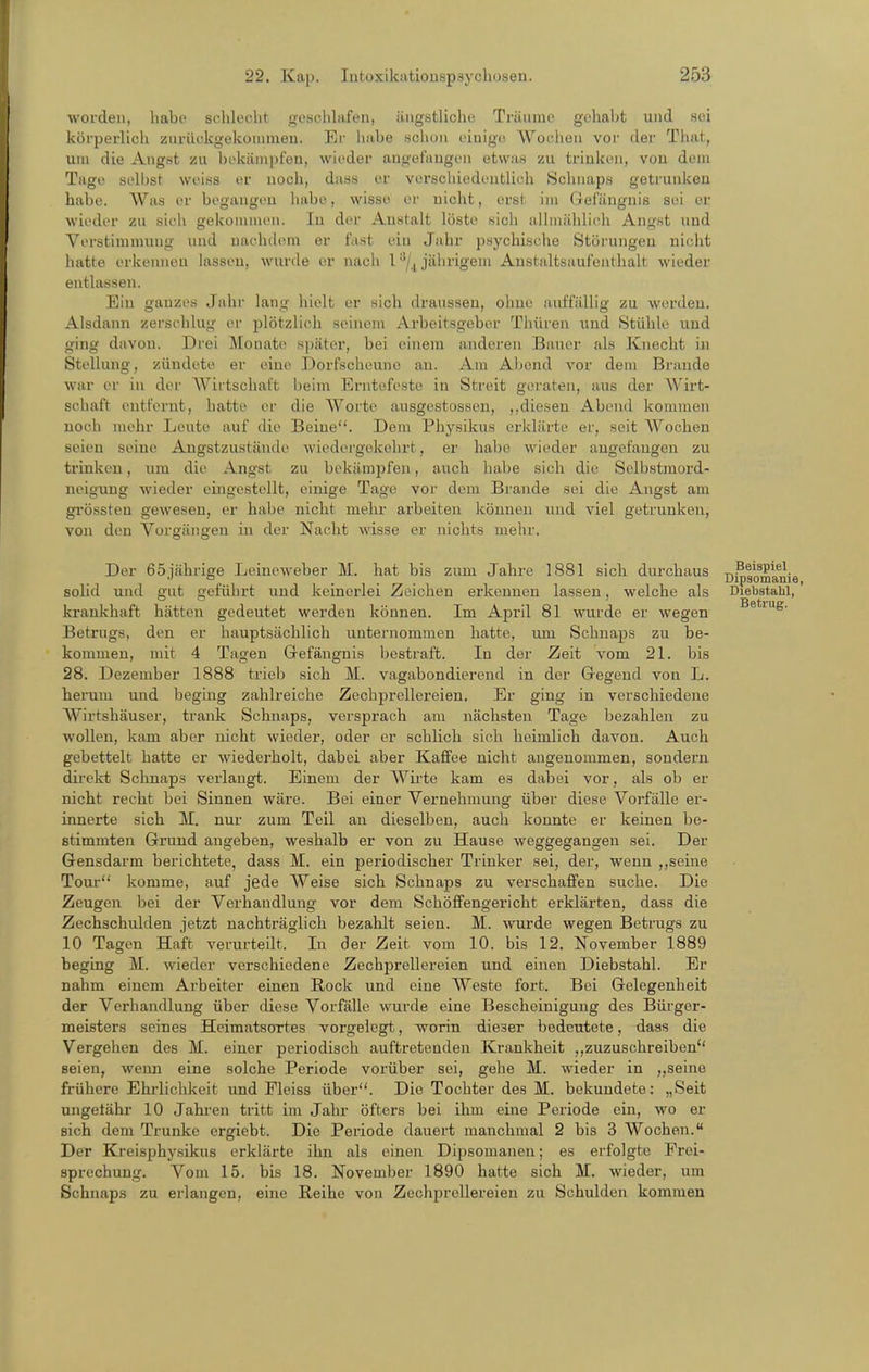 woi-den, habe schlecht gcschhifen, ängstliche Träume gehal>t und sei köi-perlich ziirückgekommeu. Ei' habe Hchuii einige Wochen vor der That, um die Angst zu bekäiupfeu, wieder augefaugen etwaH zu trinken, von dem Tage sell)st weiss er noch, dass er verschiedentlich Schnaps getrunken habe. AVas er begangen habe, wisse er nicht, erst im Gel'ängnis sei er wieder zu sich gekommen. In der Austalt löste sich allmählich Angst und Verstimmung und naehchnn er fast ein Jahr psychische Störungen nicht hatte erkennen lassen, wurde er nach l^/^ jährigem Anstaltsauf'enthalt wieder entlassen. Bin ganzes Jahr lang hielt er sich draussen, ohne auffällig zu wcu'deu. Alsdann zerschlug er plötzlich seinem Arbeitsgeber Thüren und Stühle und ging davon. Drei Monate später, bei einem anderen Bauer als Knecht in Stellung, zündete er eine Dorfscheuno au. Am Abend vor dem Braude war er in der Wirtschal't beim Erntefeste in Streit geraten, aus der Wirt- schaft entfernt, hatte er die Worte ausgestossen, diesen Abend kommen noch nu^hr Leute auf die Beine. Dem Physikus erklärte er, seit AVochen seien seine Angstzustäude Aviedergckchrt, er habe wieder augefaugen zu trinken, um die Angst zu bekämpfen, auch habe sich die Selbstmord- ucigung wieder eingestellt, einige Tage vor dem Brande sei die Angst am gi'össten gewesen, er habe nicht mehr arbeiten können und viel getrunken, von den Vorgängen in der Nacht wisse er nichts mehr. Der 65jährige Leineweber M. hat bis zum Jahre 1881 sich durchaus Dipsomanie solid und gut geführt und keinerlei Zeichen erkennen lassen, welche als Diebstahl, krankhaft hätten gedeutet werden können. Im April 81 wurde er wegen ^ Betrugs, den er hauptsächlich unternommen hatte, mn Schnaps zu be- kommen, mit 4 Tagen Gefängnis bestraft. In der Zeit vom 2L bis 28. Dezember 1888 trieb sich M. vagabondierend in der Gegend von L. herum und beging zahlreiche Zechprellereien. Er ging in verschiedene Wirtshäuser, trank Schnaps, versprach am nächsten Tage bezahlen zu wollen, kam aber nicht wieder, oder er schlich sich heimlich davon. Auch gebettelt hatte er wiederholt, dabei aber Kaffee nicht angenommen, sondern direkt Schnaps verlangt. Einem der A\''ii-te kam es dabei vor, als ob er nicht recht bei Sinnen wäre. Bei einer Vernehmung über diese Vorfälle er- innerte sich M. nur zum Teil an dieselben, auch konnte er keinen bo- Btimmten Grund angeben, weshalb er von zu Hause weggegangen sei. Der Gensdarm berichtete, dass M. ein periodischer Trinker sei, der, wenn ,,seine Tour komme, auf jede Weise sich Schnaps zu verschaffen suche. Die Zeugen bei der Verhandlung vor dem Schöffengericht erklärten, dass die Zechschulden jetzt nachträglich bezahlt seien. M. wurde wegen Betrugs zu 10 Tagen Haft verurteilt. In der Zeit vom 10. bis 12. November 1889 beging M. wieder verschiedene Zechprellereien und einen Diebstahl. Er nahm einem Arbeiter einen Rock und eine Weste fort. Bei Gelegenheit der Verhandlung über diese Vorfälle wurde eine Bescheinigung des Bürger- meisters seines Heimatsortes vorgelegt, worin dieser bedeutete, daas die Vergehen des M. einer periodisch auftretenden Krankheit zuzuschreiben'' seien, wenn eine solche Periode vorüber sei, gehe M. wieder in ,,seine frühere Ehrlichkeit und Fleiss über. Die Tochter des M. bekundete: „Seit ungeiähr 10 Jahren tritt im Jahr öfters bei ihm eine Periode ein, wo er sich dem Trünke ergiebt. Die Periode dauert manchmal 2 bis 3 Wochen. Der Kreisphysikus erklärte ihn als einen Dipsomanen; es erfolgte Frei- sprechung. Vom 15. bis 18. November 1890 hatte sich M. wieder, um Schnaps zu erlangen, eine Heihe von Zechprellereien zu Schulden kommen