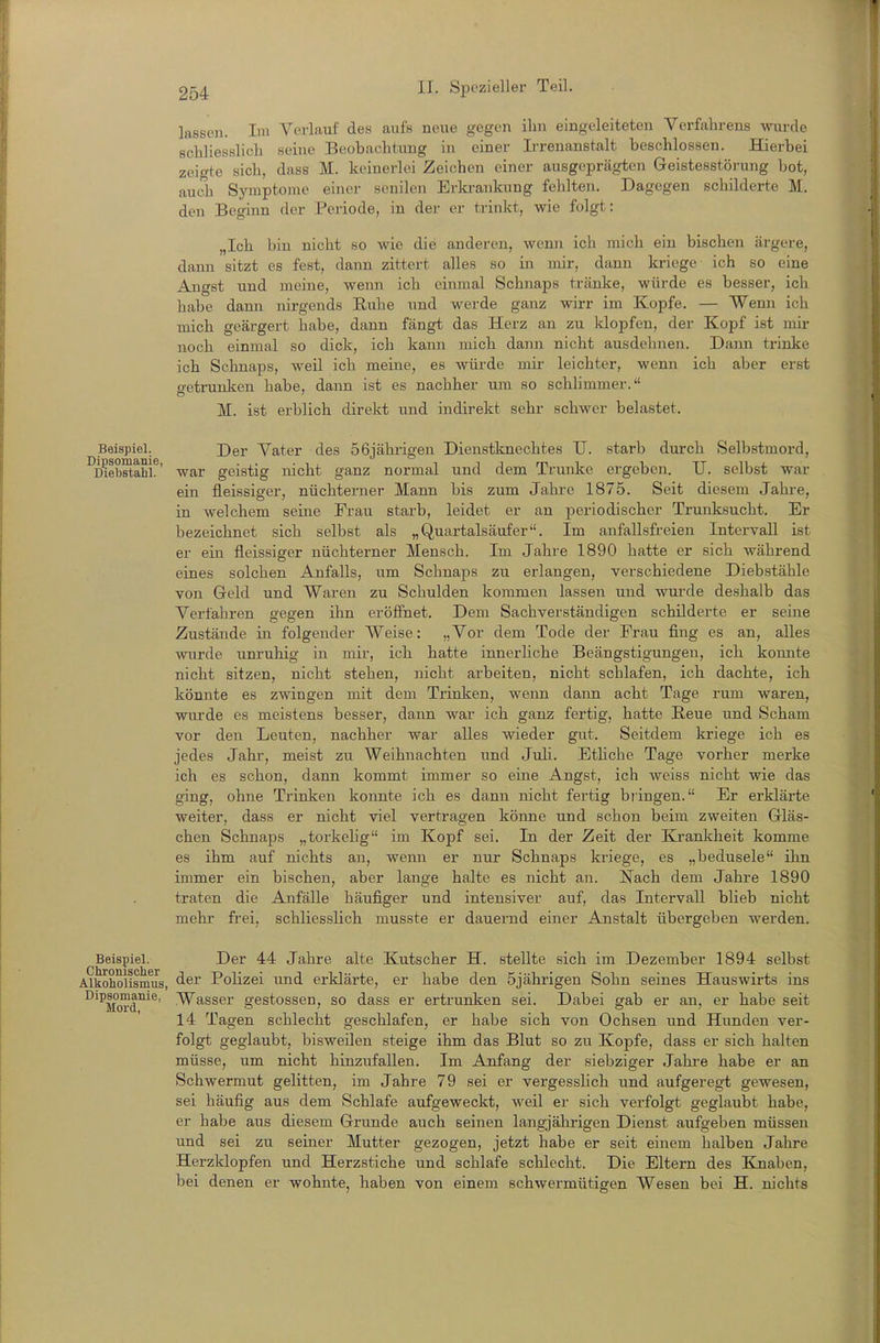lassen. Im Verlauf des aufs neue gegen ihn eingeleiteten Verfsihrens wiu-cle schliesslich seine Beobachtung in einer Ii-renanstalt beschlossen. Hierbei zeigte sich, dass M. keinerlei Zeichen einer ausgeprägten Geistesstörung bot, auch Symptome einer senilen Erlcrankung fehlten. Dagegen schilderte M. den Beginn der Periode, in der er trinkt, wie folgt: „Ich bin nicht so wie die anderen, wenn ich mich ein bischen ärgere, dann sitzt es fest, dann zittert alles so in mir, dann kriege ich so eine Angst und meine, wenn ich einmal Schnaps tränke, würde es besser, ich habe dann nirgends Ruhe und werde ganz wirr im Kopfe. — Wenn ich mich geärgert habe, dann fängt das Herz an zu klopfen, der Kopf ist mir noch einmal so dick, ich kann mich daini nicht ausdehnen. Dann trinke ich Schnaps, weil ich meine, es würde mir leichter, wenn ich aber erst getrunken habe, dann ist es nachher um so schlimmer.'' M. ist erblich direkt und indirekt sehr schwer belastet. Beispiel. Der Vater des 56jährigen Dienstknechtes TJ. starb durch Selbstmord, ^D^ebstahL' war geistig nicht ganz normal und dem Trünke ergeben. TJ. selbst war ein fleissiger, nüchterner Mann bis zum Jahre 1875. Seit diesem Jahre, in welchem seine Frau starb, leidet er an periodischer Trunksucht. Er bezeichnet sich selbst als „Quartalsäufer. Im anfallsfreien Intervall ist er ein fleissiger nüchterner Mensch. Im Jahre 1890 hatte er sich während eines solchen Anfalls, um Schnaps zu erlangen, verschiedene Diebstähle von Geld und Waren zu Schulden kommen lassen und wurde deshalb das Verfahren gegen ihn eröf3fhet. Dem Sachverständigen schilderte er seine Zustände in folgender Weise: „Vor dem Tode der Frau fing es an, alles wurde unruhig in mii-, ich hatte innerliche Beängstigungen, ich konnte nicht sitzen, nicht stehen, nicht arbeiten, nicht schlafen, ich dachte, ich könnte es zwingen mit dem Trinken, wenn dann acht Tage rum waren, wm-de es meistens besser, dann war ich ganz fertig, hatte E,eue und Scham vor den Leuten, nachher war alles wieder gut. Seitdem kriege ich es jedes Jahr, meist zu Weihnachten und Juli. Etliche Tage vorher merke ich es schon, dann kommt immer so eine Angst, ich weiss nicht wie das ging, ohne Trinken konnte ich es dann nicht fertig bringen. Er erklärte weiter, dass er nicht viel vertragen könne und schon beim zweiten Gläs- chen Schnaps „torkelig im Kopf sei. In der Zeit der Krankheit komme es ihm auf nichts an, wenn er nur Schnaps kriege, es „bedusele ihn immer ein bischen, aber lange halte es nicht an. Nach dem Jahre 1890 traten die Anfälle häufiger und intensiver auf, das Intervall blieb nicht mehr frei, schliesslich musste er dauernd einer Anstalt übergeben werden. Beispiel. Der 44 Jahre alte Kutscher H. stellte sich im Dezember 1894 selbst Alkoholismus, ^^r Polizei und erklärte, er habe den 5jährigen Sohn seines Hauswirts ins ^'^Morf^^^' ^^ss^^ gestossen, so dass er ertrunken sei. Dabei gab er an, er habe seit 14 Tagen schlecht geschlafen, er habe sich von Ochsen und Hunden ver- folgt geglaubt, bisweilen steige ihm das Blut so zu Kopfe, dass er sich halten müsse, um nicht hinzufallen. Im Anfang der siebziger Jahi'e habe er an Schwermut gelitten, im Jahre 79 sei er vergesslich und aufgereg-t gewesen, sei häufig aus dem Schlafe aufgeweckt, weil er sich verfolgt geglaubt habe, er habe aus diesem Grunde auch seinen langjälirigen Dienst aufgeben müssen und sei zu seiner Mutter gezogen, jetzt habe er seit einem halben Jahre Herzklopfen und Herzstiche und schlafe schlecht. Die Eltern des Bjnaben, bei denen er wohnte, haben von einem schwermütigen Wesen bei H. nichts