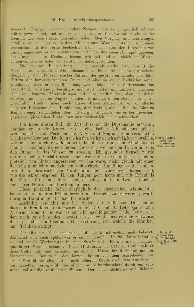 boinorkt. Dagegen orkläi'tou andere Zeugen, dass er gelegentlich schwer- mütig gewesen sei, und andere wieder, dass er, für gewöhnlich ein solider Mensch, zeitweise stärker getrunken habe. Den Vorgang mit dem Jungen erzählte er so, dass er an dorn Abhang zum Wasser gestanden und einen Gegenstand in der Ferne beobachtet habe. Da habe dei- Junge ihn von hinten angerannt, er sei erschrocken und habe ihm einen „Schnps gegeben, der Junge sei die Böschung heruntergekugelt und sei gleich im Wasser verschwunden, er habe wie versteinert dabei gestanden. Die genauere Beobachtung in der Anstalt stellte fest, dass H, die Zeichen des chronischen Allcoholismus bot. Er zeigte eine ausgesprochene Steigerung der Reflexe, starkes Zittern der gespreizten Hände, fibrilläres Zittern der herausgestreckten Zunge und eine so starke Reduktion seiner Intelligenz, dass er sieb über das, was infolge seines Verbrechens ihm bevorstand, vollständig beruhigte und stets heiter und zufrieden erschien. Genauere, längere Untei-haltungen mit ihm stellten fest, dass er sicher zeitweise an stärkeren Angstzuständcu litt und zu diesen Zeiten stärker als gewöhnlich trank. Aber auch ausser diesen Zeiten litt er an allerlei nervösen Erscheinungen, Herzklopfen, dem Gefühl, als ob ihm das Blut zu Kopfe stiege, Schwindelanfällen und dergl. Zugleich war er bei unvorher- gesehenen plötzlichen Ereignissen ausserordentlich leicht schreclchaft. Ich habe diesen Fall im Aiischluss an die Dipsomanie erwähnt, obschon er in die Kategorie des chronischen Alkoholismus gehört, weil auch bei ihm Perioden mit Angst und Neigung zum vermehrten Trinken vorkommen. Die krankhafteSchreckhaftigkeit, welche, schreckhaftig- wie ich hier auch erwähnen will, bei dem chronischen Alkoholismus chronischem häufig vorkommt, ist es oifenbar gewesen, welche den H. veranlasste, ^ii^ohoiismus. den Jungen in das Wasser zu stossen. Ein gesunder Mensch würde unter gleichen Verhältnissen, auch wenn er in Gedanken versunken, plötzlich von hinten angestossen worden wäre, nicht gleich mit einer derartig gänzlich unmotivierten, unüberlegten Handlung reagiert haben. Irgend ein beabsichtigter Mord kann nicht vorgelegen haben, weil, wie die Akten ergeben, H. den Jungen gern hatte und mit Erlaubnis der Eltern öfter mit ihm spazieren ging, und die Leiche Zeichen sichtbarer Gewalt nicht erkennen liess. Diese plötzliche Schreckhaftigkeit der chronischen Alkoholisten ist auch in anderen Fällen bereits als Ursache zu schweren gewalt- thätigeu Handlungen beobachtet worden. Auffällig erscheint mir bei vielen der Fälle von Dipsomanie, dass die Krankheit erst zwischen dem 30. und 40. Lebensjahre zum Ausbruch kommt. So war es auch im nachfolgenden Falle, der ausser- dem noch ganz besondes charakteristisch zeigt, dass es eine zeitweise, d. h. periodisch auftretende Geistesstörung ist, welche die Kranken zum Trinken zwingt. Der 39jäbrige Tischlermeister 0. M. aus B. ist erblich nicht belastet. Beispiel. Als Kind und auch später war er immer gesund. Im 25. Jahi-e heiratete ^ahlrefcheKon- er und • wurde Werkmeister in einer Strafanstalt. Er war als ein sohder, ^'^^IfG^B.'^^™ gutmütiger Mensch bekannt. Nach 11 Jahren, im Oktober 1895, gab er diese Stelle auf, und arbeitete im eigenen Hause für Rechnung anderer Unternehmer. Bereits in den letzten Jahren vor dem Ausscheiden aus seiner Werkführerstelle, und in noch höherem Grade nach dem Ausscheiden aus derselben, erregte M. die allgemeine Aufmerksamkeit durch ein zeit- weise vollständig verändertes Wesen. Der sonst nüchterne und fleissige
