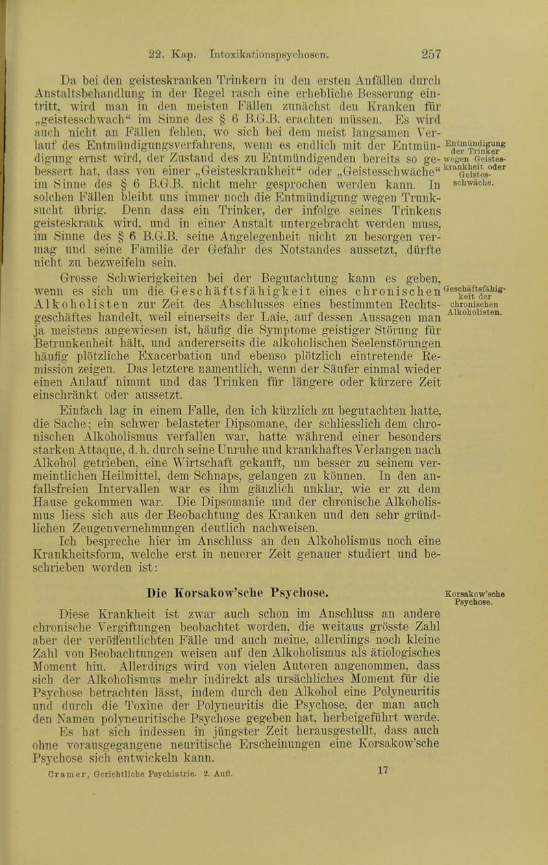Da bei den geisteskranken Trinkern in den ersten Anfällen durcli Anstaltsbeliandlung- in der Regel rasch eine erhebliche Bessernng ein- tritt, wird man in den meisten Fällen znnächst den Kranken für „geistesschwach im Sinne des § 6 B.G.B, erachten müssen. Es wird auch nicht an Phallen fehlen, wo sich bei dem meist langsamen Ver- lauf des Entmündigungsverfahrens, wenn es endlich mit der Entmün- •'^Sel^Ti-fnler^ digung ernst wird, der Zustand des zu Entmündigenden bereits so ge-wcKM Geistes- bessert hat, dass von einer „Geisteskrankheit oder „Geistesschwäche '''Geistes-***'^ im Sinne des § 6 B.G.B, nicht mehr gesproclien werden kann. In sciiwäche. solchen Fällen bleibt uns immer noch die Entmündigung wegen Trunk- sucht übrig. Denn dass ein Trinker, der infolge seines Tiinkens geisteskrank wird, und in einer Anstalt untergebracht werden muss, im Sinne des § 6 B.G.B, seine Angelegenheit nicht zu besorgen ver- mag und seine Familie der Gefahr des Notstandes aussetzt, dürfte nicht zu bezweifeln sein. Grosse Schwierigkeiten bei der Begutachtung kann es geben, wenn es sich um die Geschäftsfähigkeit eines chronischen^^^I^Jf^fr'^^K- Alkoholisten zur Zeit des Abschlusses eines bestimmten Rechts- chronischen geschältes handelt, weil einerseits der Laie, auf dessen Aussagen man ja meistens augewiesen ist, häufig die Symptome geistiger Störung für Betrunkenheit hält, und andererseits die alkoholischen Seelenstörungen häufig plötzliche Exacerbation und ebenso plötzlich eintretende Re- mission zeigen. Das letztere namentlich, wenn der Säufer einmal wieder einen Anlauf nimmt und das Trinken für längere oder kürzere Zeit einschränkt oder aussetzt. Einfach lag in einem Falle, den ich kürzlich zu begutachten hatte, die Sache; ein schwer belasteter Dipsomane, der schliesslich dem chro- nischen Alkoholismus verfallen war, hatte während einer besonders starken Attaque, d. h. durch seine Unruhe und krankhaftes Verlangen nach Alkohol getrieben, eine Wirtschaft gekauft, um besser zu seinem ver- meintlichen Heilmittel, dem Schnaps, gelangen zu können. In den an- fallsfreien Intervallen war es ihm gänzlich unklar, wie er zu dem Hause gekommen war. Die Dipsomanie und der chronische Alkoholis- mus liess sich aus der Beobachtung des Kranken und den sehr gründ- lichen Zeugenvernehmungen deutlich nachweisen. Ich bespreche hier im Anschluss an den Alkoholismus noch eine Krankheitsform, welche erst in neuerer Zeit genauer studiert und be- schrieben worden ist: Die Korsakow'sche Psychose. Korsakow'sohe Psychose. Diese Krankheit ist zwar auch schon im Anschluss an andere chronische Vergiftungen beobachtet worden, die weitaus grösste Zahl aber der veröffentlichten Fälle und auch meine, allerdings noch kleine Zahl von Beobachtungen weisen auf den Alkoholismus als ätiologisches Moment hin. Allerdings wird von vielen Autoren angenommen, dass sich der Alkoholismus mehr indirekt als ursächliches Moment für die Psychose betrachten lässt, indem durch den Alkohol eine Polyneuritis und durch die Toxine der Polyneuritis die Psychose, der man auch den Namen polyneuritische Psychose gegeben hat, herbeigeführt Averde. Es hat sich indessen in jüngster Zeit herausgestellt, dass auch ohne vorausgegangene neuritische Erscheinungen eine Korsakow'sche Psychose sich entwickeln kann. Cr am er, Gerichtliche Psychiatrie. 2. Aufl. 1'^
