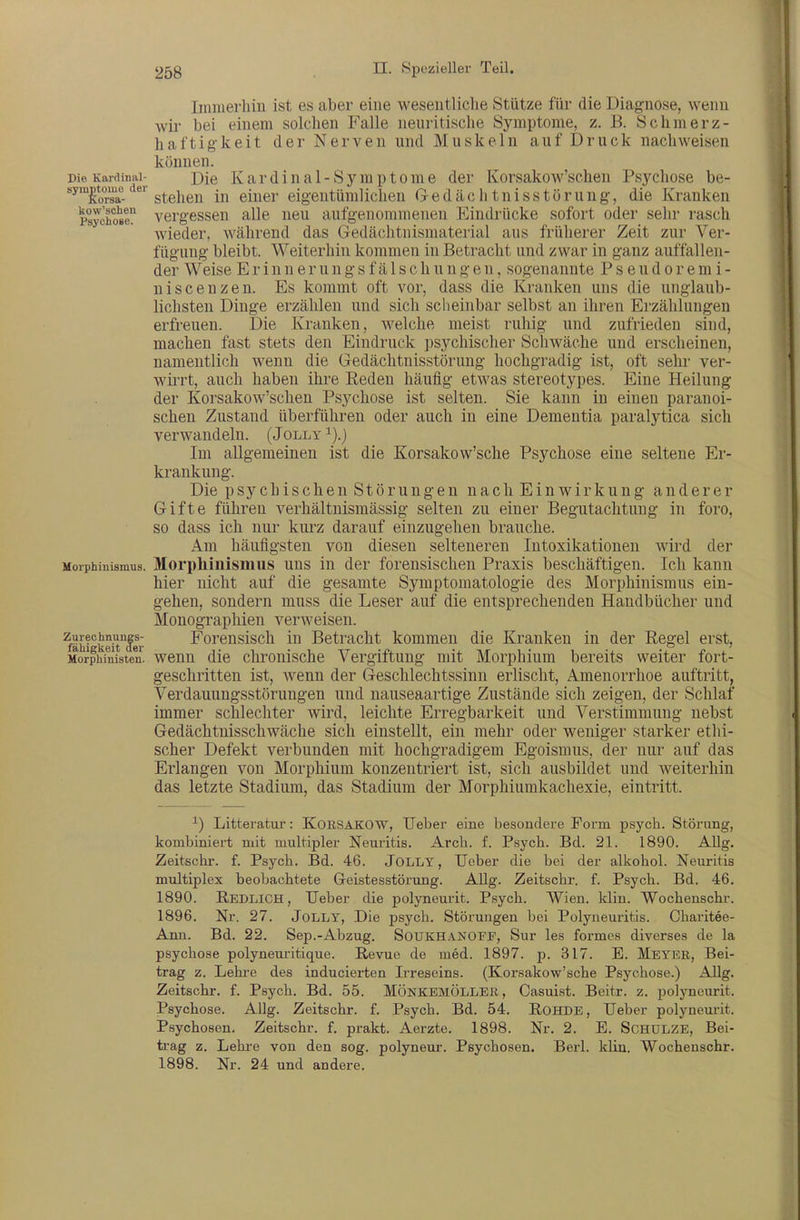 Imnierliiu ist es aber eine wesentliche Stütze für die Diagnose, wenn wir bei einem solchen Falle neuritische Symptome, z. B. Schmerz- haftig-keit der Nerven und Muskeln auf Druck nachweisen können. Die Kardinal- pie K a r d i u R1 - S j m p 10 m 6 der Korsakow'schen Psychose be- ^^&a^- stehen in einer eigentümlichen Gedächtnisstörung, die Kranken Psycho^l vergessen alle neu aufgenommenen Eindrücke sofort oder sehr rasch wieder, während das Gedächtnismaterial aus früherer Zeit zur Ver- fügung bleibt. Weiterhin kommen in Betracht und zwar in ganz auffallen- der Weise Erinnerungsfä 1 schungen, sogenannte Pseudoremi- uiscenzen. Es kommt oft vor, dass die Kranken uns die unglaub- lichsten Dinge erzählen und sich scheinbar selbst an ihren Erzählungen erfreuen. Die Kranken, welche meist ruhig und zufrieden sind, machen fast stets den Eindruck psychischer Schwäche und erscheinen, namentlich wenn die Gedächtnisstörung hochgradig ist, oft sehr ver- wiii't, auch haben ihre Reden häufig etwas stereotypes. Eine Heilung der Korsakow'schen Psychose ist selten. Sie kann in einen paranoi- schen Zustand überführen oder auch in eine Dementia paralytica sich verwandeln. (Jolly ^).) Im allgemeinen ist die Korsakow'sche Psychose eine seltene Er- krankung. Die psychischen Störungen nach Einwirkung anderer Gifte führen verhältnismässig selten zu einer Begutachtung in foro, so dass ich nur kurz darauf einzugehen brauche. Am häufigsten von diesen selteneren Intoxikationen wird der Morphinismus. Morphiiiisiiius uus iu der forensischen Praxis beschäftigen. Ich kann hier nicht auf die gesamte Symptomatologie des Morphinismus ein- gehen, sondern muss die Leser auf die entsprechenden Handbücher und Monographien verweisen. zurechnun|s- Foreusisch in Betracht kommen die Kranken in der Regel erst, Morpiiinisten. weuu die chrouische Vergiftung mit Morphium bereits weiter fort- geschritten ist, wenn der Geschlechtssinn erlischt, Amenorrhoe auftritt, Verdauungsstörungen und nauseaartige Zustände sich zeigen, der Schlaf immer schlechter wird, leichte Erregbarkeit und Verstimmung nebst Gedächtnisschwäche sich einstellt, ein mehr oder weniger starker ethi- scher Defekt verbunden mit hochgradigem Egoismus, der nur auf das Erlangen von Morphium konzentriert ist, sich ausbildet und weiterhin das letzte Stadium, das Stadium der Morphiumkachexie, eintritt. ^) Litteratur: KORSAKOW, Uebei- eine besondere Form psych. Störung, kombiniert mit multipler Neuritis. Arch. f. Psych. Bd. 21. 1890. AUg. Zeitschr. f. Psych. Bd. 46. JOLLY, TJeber die bei der alkohol. Neuritis multiplex beobachtete Geistesstörung. Allg. Zeitschr. f. Psych. Bd. 46. 1890. Redlich, TJeber die polyneurit. Psych. Wien. klin. Wochenschr. 1896. Nr. 27. Jolly, Die psych. Störungen bei Polyneuritis. Charitee- Ann. Bd. 22. Sep.-Abzug. SOUKHANOFF, Sur les formes diverses de la psychose polyneui-itique. Revue de med. 1897. p. 317. E. Meybr, Bei- trag z. Lehi-e des inducierten Ii-reseins. (Korsakow'sche Psychose.) AUg. Zeitschr. f. Psych. Bd. 55. MÖNKBMÖLLER, Casuist. Beitr. z. polyneurit. Psychose. Allg. Zeitschr. f. Psych. Bd. 54. Rohde, Ueber polyneurit. Psychosen. Zeitschr. f. prakt. Aerzte. 1898. Nr. 2. E. SCHULZE, Bei- trag z. Lehi-e von den sog. polyneur. Psychosen. Berl. klin. Wochenschr. 1898. Nr. 24 und andere.
