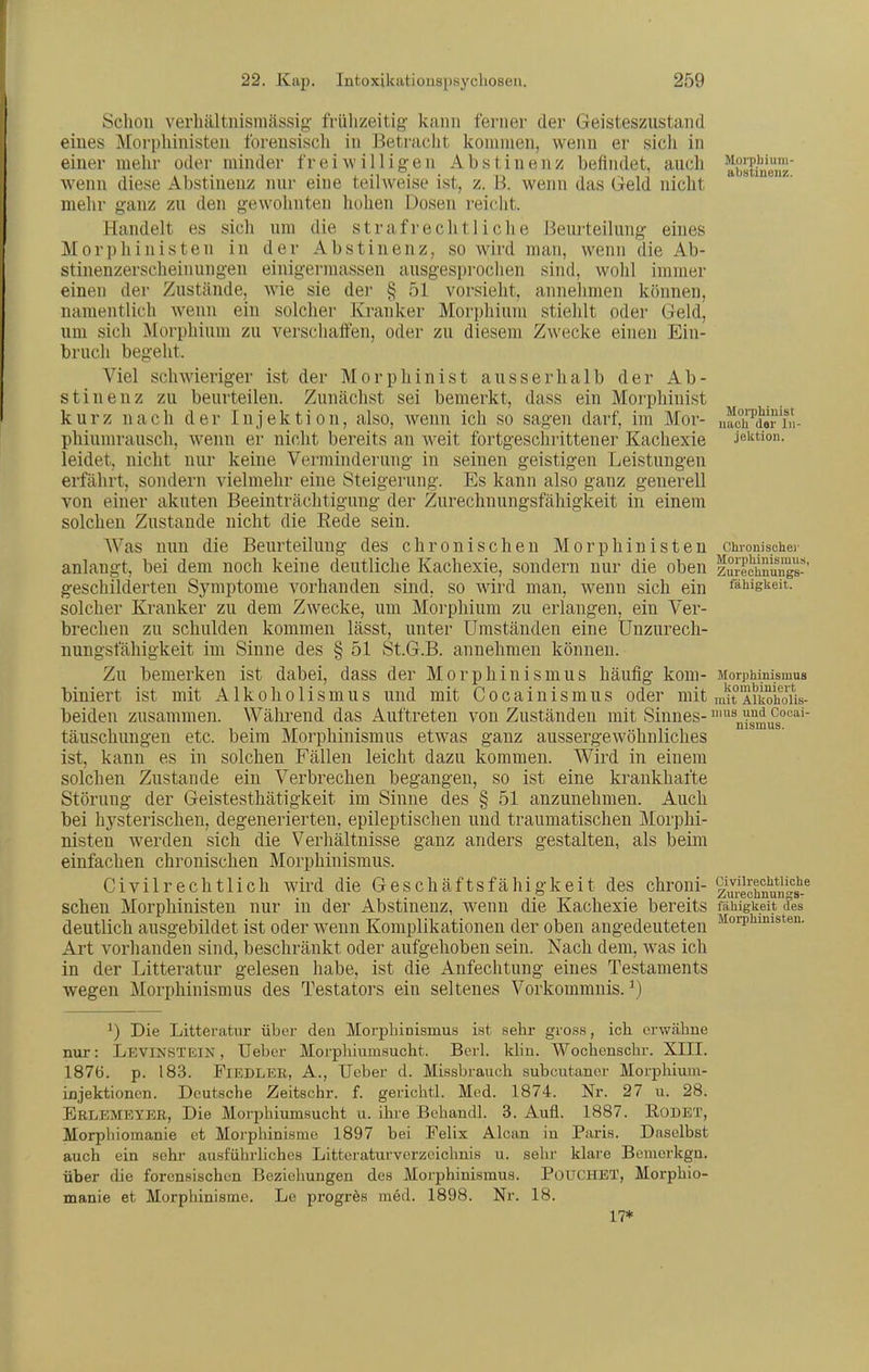 Schon verhältnismässig- frühzeitig- kann ferner der Geisteszustand eines Morphinisten forensisch in Betracht kommen, wenn er sich in einer mehr oder minder freiwilligen Abstinenz befindet, auch absUnenz wenn diese Abstinenz nur eine teilweise ist, z. B. wenn das Geld nicht mehr ganz zu den gewohnten hohen Dosen reiciit. Handelt es sich um die strafrechtliche Beurteilung eines Morphinisten in der Abstinenz, so wird man, wenn die Ab- stinenzerscheinungen einigermassen ausgesprochen sind, wohl immer einen der Zustände, wie sie der § 51 vorsieht, annehmen können, namentlich wenn ein solcher Kranker Morphium stiehlt oder Geld, um sich Morphium zu verschaffen, oder zu diesem Zwecke einen Ein- bruch begeht. Viel schwieriger ist der Morphinist ausserhalb der Ab- stinenz zu beurteilen. Zunächst sei bemerkt, dass ein Morphinist kurz nach der Injektion, also, wenn ich so sagen darf, im Mor- nach^da^ni- phiumrausch, wenn er nicht bereits an weit fortgeschrittener Kachexie jektion. leidet, nicht nur keine Verminderung- in seinen geistigen Leistungen erfährt, sondern vielmehr eine Steigerung. Es kann also ganz generell von einer akuten Beeinträchtigung der Zurechnungsfähigkeit in einem solchen Zustande nicht die Rede sein. Was nun die Beurteilung des chronischen Morphinisten chronischer anlaugt, bei dem noch keine deutliche Kachexie, sondern nur die oben zSrechnungs-' geschilderten Symptome vorhanden sind, so wird man, wenn sich ein fähigkeit. solcher Kranker zu dem Zwecke, um Morphium zu erlangen, ein Ver- brechen zu schulden kommen lässt, unter Umständen eine Unzurech- nungsfähigkeit im Sinne des § 51 St.G.B. annehmen können. Zu bemerken ist dabei, dass der Morphinismus häufig kom- Morphinismus biniert ist mit Alkoholismus und mit Cocainismus oder mit m!AiShoUs- beiden zusammen. Während das Auftreten von Zuständen mit Sinnes- ^^n^^u^°'^^'' täuschungen etc. beim Morphinismus etwas ganz aussergewöhnliches ist, kann es in solchen Fällen leicht dazu kommen. Wird in einem solchen Zustande ein Verbrechen begangen, so ist eine krankhafte Störung- der Geistesthätigkeit im Sinne des § 51 anzunehmen. Auch bei hysterischen, degenerierten, epileptischen und traumatischen Morphi- nisten werden sich die Verhältnisse ganz anders gestalten, als beim einfachen chronischen Morphinismus. Civilrechtlich wird die Geschäftsfähigkeit des chroni- l^;;!^^^^^*;!'!^^.^ sehen Morphinisten nur in der Abstinenz, wenn die Kachexie bereits fäWgkeit des deutlich ausgebildet ist oder wenn Komplikationen der oben angedeuteten ^^oiTiimisten. Art vorhanden sind, beschränkt oder aufgehoben sein. Nach dem, was ich in der Litteratur gelesen habe, ist die Anfechtung eines Testaments wegen Morphinismus des Testators ein seltenes Vorkommnis.^) Die Litteratur über den Morphinismus ist sehr gross, ich erwähne nur: Levinstkin , lieber Morphiumsucht. Berl. Idin. Wochenscbr. XIII. 1876. p. 183. Fiedler, A., lieber d. Missbranch subcutaner Morphiuni- injektionen. Deutsche Zeitschr. f. gerichtl. Med. 1874. Nr. 27 u. 28. Eelbmeyee, Die Morphiumsucht ii. ihre Behandl. 3. Aufl. 1887. EODET, Morphiomanie et Morphinisme 1897 bei Felix Alcan in Paris. Daselbst auch ein sehr ausführliches Litteraturverzeichnis u. sehr klare Bemerkgu. über die forensischen Beziehungen des Morphinismus. POUCHET, Morphio- manie et Morphinisme. Le progres med. 1898. Nr. 18. 17*