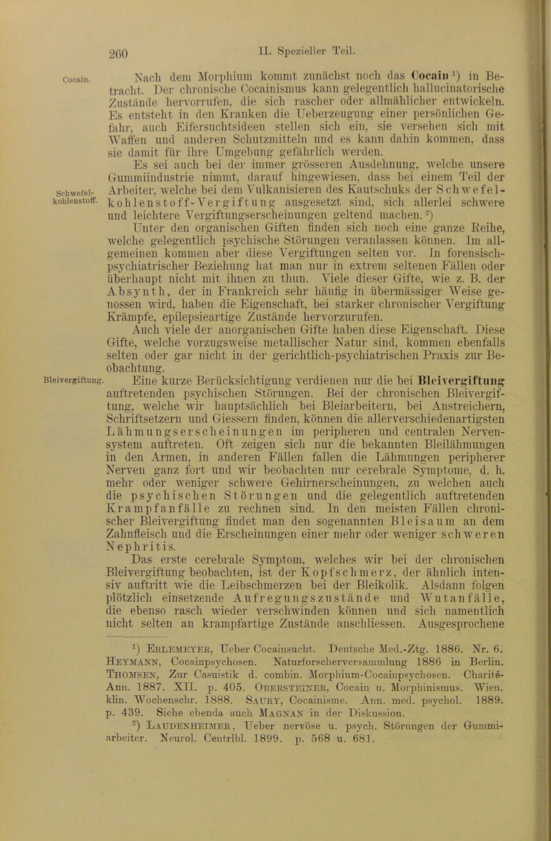 Cocain. Nach dem Morphium kommt zunächst noch das Cocaiii ^) in Be- tracht. Der clironische Cocainismus kann gelegentlich hallucinatorisclie Zustände hervorrufen, die sich rascher oder allmählicher entwickeln. Es entsteht in den Kranken die Ueberzeugung einer persönlichen Ge- fahr, auch Eifersuclitsideen stellen sich ein, sie versehen sich mit Waffen und andei en Schutzmitteln und es kann dahin kommen, dass sie damit für ihre Umgebung gefährlich werden. Es sei auch bei der immer grösseren Ausdehnung, welche unsere Gummiindustrie nimmt, darauf hingewiesen, dass bei einem Teil der Schwefel- Arbeiter, welche bei dem Vulkanisieren des Kautschuks der Schwefel- kohienstofif. k o h 1 c u s 10 ff- V 6 r g i ft u n g ausgesetzt sind, sich allerlei schwere und leichtere Vergiftungserscheinungen geltend machen. -) Unter den organischen Giften finden sich noch eine ganze Reihe, welche gelegentlich psychische Störungen veranlassen können. Im all- gemeinen kommen aber diese Vergiftungen selten vor. In forensisch- psychiatrischer Beziehung hat man nur in extrem seltenen Fällen oder überhaupt nicht mit ihnen zu thun. Viele dieser Gifte, wie z. B. der Absynth, der in Frankreich sehr häufig in übermässiger Weise ge- nossen wird, haben die Eigenschaft, bei starker chronischer Vergiftung Krämpfe, epilepsieartige Zustände hervorzurufen. Auch viele der anorganischen Gifte haben diese Eigenschaft. Diese Gifte, welche vorzugsweise metallischer Natur sind, kommen ebenfalls selten oder gar nicht in der gerichtlich-psychiatrischen Praxis zui' Be- obachtung. Bleivergiftung. Eine kurze Berücksichtigung verdienen nur die bei Bleivergiftung auftretenden psychischen Störungen. Bei der chronischen Bleivergif- tung, welche wir hauptsächlich bei Bleiarbeitern, bei Anstreichern, Schriftsetzern und Giessern finden, können die allerverschiedenartigsten Lähmungserscheinungen im peripheren und centralen Nerven- system auftreten. Oft zeigen sich nur die bekannten Bleilähmungen in den Armen, in anderen Fällen fallen die Lähmungen peripherer Nerven ganz fort und wir beobachten nur cerebrale Symptome, d. h. mehr oder weniger schwere Gehirnerscheinungen, zu welchen auch die psychischen Störungen und die gelegentlich auftretenden Krampfanfälle zu rechnen sind. In den meisten Fällen chroni- scher Bleivergiftung findet man den sogenannten Bleisaum an dem Zahnfleisch und die Erscheinungen einer mehr oder weniger schweren Nephritis. Das erste cerebrale Symptom, welches wir bei der chronischen Bleivergiftung beobachten, ist der Kopfschmerz, der ähnlich inten- siv auftritt wie die Leibschmerzen bei der Bleikolik. Alsdann folgen plötzlich einsetzende Aufregnngs zu stände und Wutanfälle, die ebenso rasch wieder verschwinden können und sich namentlich nicht selten an krampfartige Zustände anschliessen. Ausgesprochene ^) Eblemetbr, lieber Cocainsucht. Deutsche Med.-Ztg. 1886. Nr. 6. Hetmann, Cocainpsychosen. Naturforscherversammlung 1886 in Berlin. Thomsen, Zur Casuistik d. combin. Morphium-Cocainpsychosen. Charite- Ann. 1887. XII. p. 405. Obersteij;ee, Cocain u. Morphinismus. Wien, klin. Wochenschr. 1888. Saury, Cocainisme. Ann. med. psychol. 1889. p. 439. Siehe ebenda auch Magnan in der Diskussion. -) LaUDENHEIMEE, , Ueber nervöse u. psych. Störungen der Gummi- arbeiter. Neurol. Centrlbl. 1899. p. 568 u. 681.