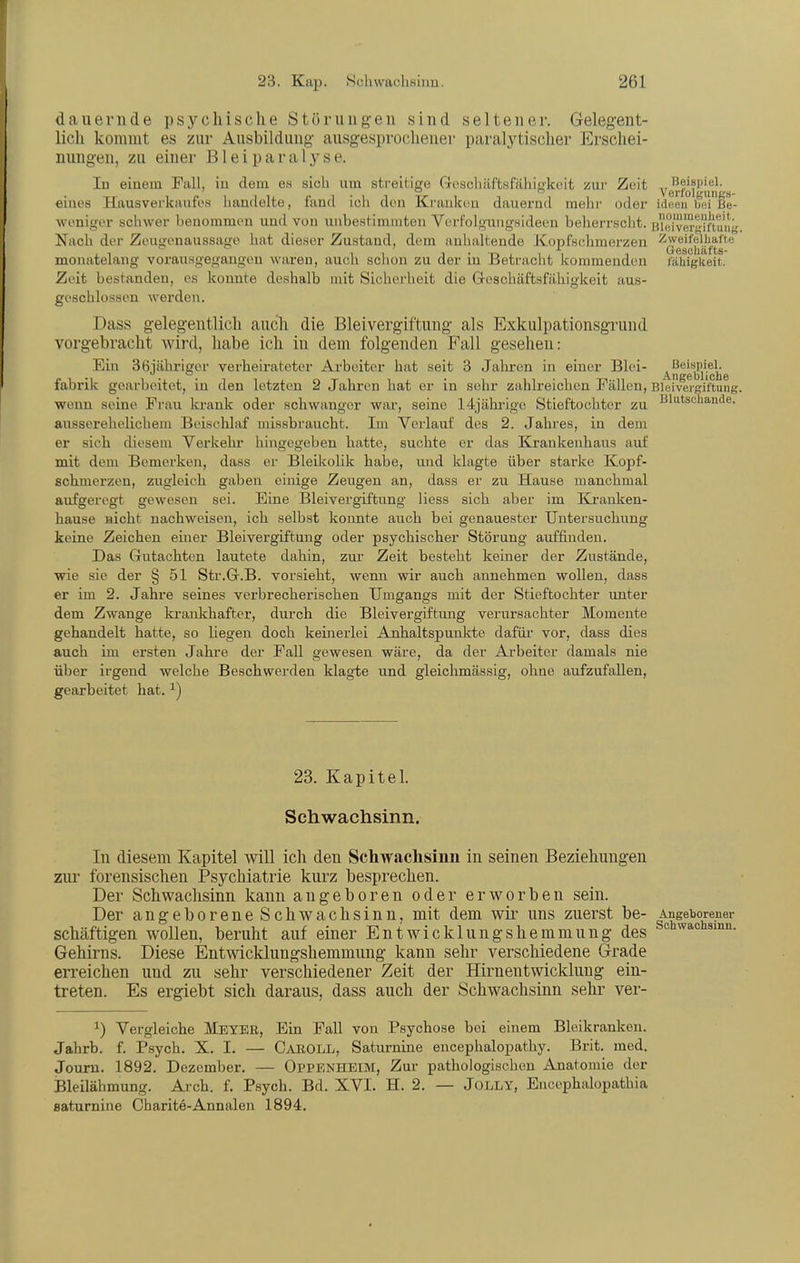 dauernde psychische Störungen sind seltener. Gelegent- lich kommt es zur Ausbildung ausge.sprochener paralytischer Erschei- nungen, zu einer Bleiparaly se. In einem Fall, in dem es sich um streitige Gosohäftsfähigkeit znv Zeit verfoll'ungs eines Hausverkanfos handelte, fand ich den Krauken dauernd mehr oder iiloeu bei Be- wonigor schwer benommen uml von unbeHtimniten Vort'olgiingsideen beherrscht. BWjivM-K^nuii'' Nach der Zeuoonaussaoo hat dieser Zustand, dem anhaltende Kopfschmerzen Zweifelhafte GrGSCll8;ltS~ monatelang vorausgegangen waren, auch schon zu der in Betracht kommenden i'ähigkeit. Zeit bestanden, es konnte deshalb mit Sicherheit die G-oschäftsfähigkeit aus- geschlossen werden. Dass geleß-entlich auch die Bleivergiftung als Exkulpationsgrund vorgebracht wird, habe ich in dem folgenden Fall gesehen: Ein 36iähriger verheirateter Arbeiter hat seit 3 Jahi-on in einer Blei- ßei«pi.el- . . . An£rcblicli6 fabrik gearbeitet, in den letzten 2 Jahren hat er in sehr zahlreichen Fällen, Bleiveigiftung. wenn seine Frau krank oder schwanger war, seine 14jährige Stieftochter zu Blutscliande. ausserehelichem Beischlaf missbraucht. Im Verlauf des 2. Jahres, in dem er sich diesem Verkehr liingegeben hatte, suchte er das Krankenhaus auf mit dem Bemerken, dass er Bleikolik habe, und klagte über starke Kopf- schmerzen, zugleich gaben einige Zeugen an, dass er zu Hause manchmal aufgeregt gewesen sei. Eine Bleivergiftung liess sich aber im Kranken- hause nicht nachweisen, ich selbst koimte auch bei genauester Untersuchung keine Zeichen einer Bleivergiftung oder psychischer Störung auffinden. Das Gutachten lautete dahin, zur Zeit besteht keiner der Zustände, wie sie der § 51 Str.G.B. vorsieht, wenn wir auch annehmen wollen, dass er im 2. Jahre seines verbrecherischen Umgangs mit der Stieftochter unter dem Zwange kraiilchafter, durch die Bleivergiftung verursachter Momente gehandelt hatte, so liegen doch keinerlei Anhaltspunkte dafüi- vor, dass dies auch im ersten Jahi-e der Fall gewesen wäre, da der Arbeiter damals nie über irgend welche Beschwerden klagte und gleichmässig, ohne aufzufallen, gearbeitet hat. ^) 23. Kapitel. Schwachsinn. In diesem Kapitel will ich den Schwaclisinn in seinen Beziehungen zur forensischen Psychiatrie kurz besprechen. Der Schwachsinn kann angeboren oder erworben sein. Der angeborene Schwachsinn, mit dem wii^ uns zuerst be- Angeboreuer schäftigen wollen, beruht auf einer Entwicklungshemmung des Schwachsinn. Gehirns. Diese Entwicklungshemmung kann sehr verschiedene Grade erreichen und zu sehr verschiedener Zeit der Hirnentwicklung ein- treten. Es ergiebt sich daraus, dass auch der Schwachsinn sehr ver- ^) Vei-gleiche Meyer, Ein Fall von Psychose bei einem Bleikranken. Jahrb. f. Psych. X. I. — Cauoll, Saturnine encephalopathy. Brit. med. Jouru. 1892. Dezember. — Oppenheim, Zur pathologischen Anatomie der Bleilähmung. Ai-ch. f. Psych. Bd. XVI. H. 2. — JOLLY, Encephalopathia eaturnine Charite-Annalen 1894.