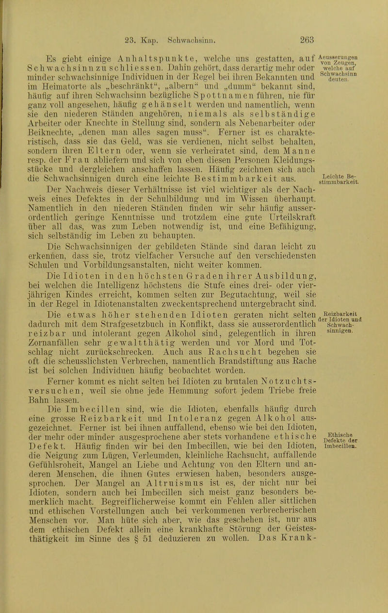 Es giebt einige Anhaltspunkte, welche uns gestatten, auf Aeu^ssfirm^sen S c h w a c h s i n n z u s c h 1 i e s s e n. Dahin gehört, dass derartig mehr oder weidie auf' minder sclnvachsinnige Individuen in der Kegel bei ihren Bekannten und ^*^deuten'° im Heimatorte als „beschränkt, „albern und „dumm bekannt sind, häufig auf ihren Schwachsinn bezügliche Spottnamen führen, nie für ganz voll angesehen, häufig gehänselt werden und namentlich, wenn sie den niederen Ständen angehören, niemals als selbständige Arbeiter oder Knechte in Stellung sind, sondern als Nebenarbeiter oder ßeikneclite, „denen man alles sagen muss. Ferner ist es charakte- ristisch, dass sie das Geld, was sie verdienen, nicht selbst behalten, sondern ihren Eltern oder, wenn sie verheiratet sind, dem Manne resp. der Frau abliefern und sich von eben diesen Personen Kleidungs- stücke und dergleichen anschaffen lassen. Häufig zeichnen sich auch die Schwachsinnigen durch eine leichte Bestimmbarkeit aus. sümmbarueit. Der Nachweis dieser Verhältnisse ist viel wichtiger als der Nach- weis eines Defektes in der Schulbildung und im Wissen überhaupt. Namentlich in den niederen Ständen finden wir sehr häufig ausser- ordentlich geringe Kenntnisse und trotzdem eine gute Urteilskraft über all das, was zum Leben notwendig ist, und eine Befähigung, sich selbständig im Leben zu behaupten. Die SchAvachsinnigen der gebildeten Stände sind daran leicht zu erkennen, dass sie, trotz vielfacher Versuche auf den verschiedensten Schulen und Vorbildungsanstalten, nicht weiter kommen. Die Idioten in den höchsten Graden ihrer Ausbildung, bei welchen die Intelligenz höchstens die Stufe eines drei- oder vier- jährigen Kindes erreicht, kommen selten zur Begutachtung, weil sie in der Regel in Idiotenanstalten zweckentsprechend untergebracht sind. Die etwas höher stehenden Idioten geraten nicht selten^gRei|^^arkeit^ dadurch mit dem Strafgesetzbuch in Konflikt, dass sie ausserordentlich Schwach- reizbar und intolerant gegen Alkohol sind, gelegentlich in ihren sinnigen. Zornanfällen sehr gewaltthätig werden und vor Mord und Tot- schlag nicht zurückschrecken. Auch aus Rachsucht begehen sie oft die scheusslichsten Verbrechen, namentlich Brandstiftung aus Rache ist bei solchen Individuen häufig beobachtet worden. Ferner kommt es nicht selten bei Idioten zu brutalen Notzuchts- versuchen, weil sie ohne jede Hemmung sofort jedem Triebe freie Bahn lassen. Die Imbecillen sind, wie die Idioten, ebenfalls häufig durch eine grosse Reizbarkeit und Intoleranz gegen Alkohol aus- gezeichnet. Ferner ist bei ihnen auffallend, ebenso wie bei den Idioten, der mehr oder minder ausgesprochene aber stets vorhandene ethische offekte'der Defekt. Häufig finden wir bei den Imbecillen, wie bei den Idioten, imbecuien. die Neigung zum Lügen, Verleumden, kleinliche Rachsucht, auffallende Gefühlsroheit, Mangel an Liebe und Achtung von den Eltern und an- deren Menschen, die ihnen Gutes erwiesen haben, besonders ausge- sprochen. Der Mangel an Altruismus ist es, der nicht nur bei Idioten, sondern auch bei Imbecillen sich meist ganz besonders be- merklich macht. Begreiflicherweise kommt ein Fehlen aller sittlichen und ethischen Vorstellungen auch bei verkommenen verbrecherischen Menschen vor. Man hüte sich aber, wie das geschehen ist, nur aus dem ethischen Defekt allein eine krankhafte Störung der Geistes- thätigkeit im Sinne des § 51 deduzieren zu wollen. Das Krank-