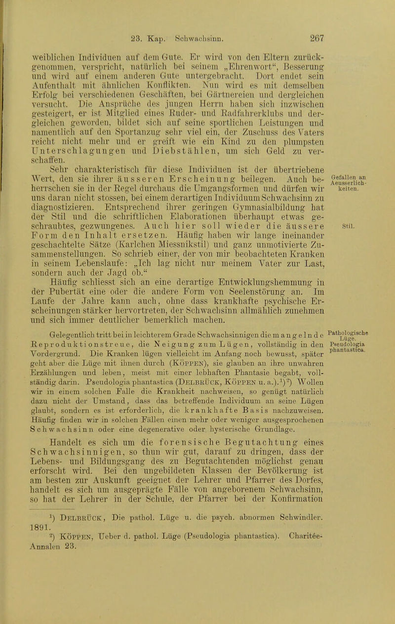 weiblichen Individuen auf dem Gute. Er wird von den Eltern zurück- genommen, verspricht, natlirlich bei seinem „Ehrenwort, Besserung- und wird auf einem anderen Gute untergebracht. Dort endet sein Aufenthalt mit ähnlichen Konflikten. Nun wird es mit demselben Erfolg bei verschiedenen Geschäften, bei Gärtnereien und dergleichen versucht. Die Ansprüche des jungen Herrn haben sich inzwischen gesteigert, er ist Mitglied eines Euder- und Eadfahrerklubs und der- gleichen geworden, bildet sich auf seine sportlichen Leistungen und namentlich auf den Sportanzug sehr viel ein, der Zuschuss des Vaters reicht nicht mehr und er greift wie ein Kind zu den ))lumpsten Unterschlagungen und Diebstählen, um sich Geld zu ver- schaffen. Sehr charakteristisch für diese Individuen ist der übertriebene Wert, den sie ihrer äusseren Erscheinung beilegen. Auch be- AeiggeiiidT- herrschen sie in der Regel durchaus die Umgangsformen und dürfen wir keiten. uns daran nicht Stessen, bei einem derartigen Individuum Schwachsinn zu diagnostizieren. Entsprechend ihrer geringen Gymnasialbildung hat der Stil und die schriftlichen Elaborationen überhaupt etwas ge- schraubtes, gezwungenes. Auch hier soll wieder die äussere stn. Form den Inhalt ersetzen. Häufig haben wir lange ineinander geschachtelte Sätze (Karlchen Miessnikstil) und ganz unmotivierte Zu- sammenstellungen. So schrieb einer, der von mir beobachteten Kranken in seinem Lebenslaufe: „Ich lag nicht nur meinem Vater zur Last, sondern auch der Jagd ob. Häufig schliesst sich an eine derartige Entwicklungshemmung in der Pubertät eine oder die andere Form von Seelenstörung an. Im Laufe der Jahre kann auch, ohne dass krankhafte psychische Er- scheinungen stärker hervortreten, der Schwachsinn allmählich zunehmen und sich immer deutlicher bemerklich machen. Gelegentlich tritt beiin leichterem Grade Schwachsinnigen die mangelnde Pathologische E. e jD r 0 d u k t i 0 n s t r e u e , die Neigung zum Lügen, vollständig in den Pseudologia Vordergrund. Die Kranken lügen vielleicht im Anfang noch bewusst, später i'^^^^^*'''*'- geht aber die Lüge mit ihuen dui'ch (Koppen), sie glauben an ihre unwahren Erzählungen und leben, meist mit einer lebhaften Phantasie begabt, voll- ständig darin. Pseudologia phantastica (DelbkÜCK, KÖPPEN u. a.).^)-) Wollen wir in einem solchen Falle die Krankheit nachweisen, so genügt natürlich dazu nicht der Umstand, dass das betreffende Individuum an seine Lügen glaubt, sondern es ist erforderlich, die krankhafte Basis nachzuweisen. Häufig finden wir in solchen Fällen einen mehr oder weniger ausgesprochenen Schwachsinn oder eine degenerative oder hysterische Grundlage. Handelt es sich um die forensische Begutachtung eines Schwachsinnigen, so thun wir gut, darauf zu dringen, dass der Lebens- und Bildungsgang des zu Begutachtenden möglichst genau erforscht wird. Bei den ungebildeten Klassen der Bevölkerung ist am besten zur Auskunft geeignet der Lehrer und Pfarrer des Dorfes, handelt es sich um ausgeprägte Fälle von angeborenem Schwachsinn, so hat der Lehrer in der Schule, der Pfarrer bei der Konfirmation Delbrück, Die patbol. Lüge u. die psych, abnormen Schwindler. 189L -) Koppen, lieber d. pathol. Lüge (Pseudologia phantastica). Charitee- Annalen 23.
