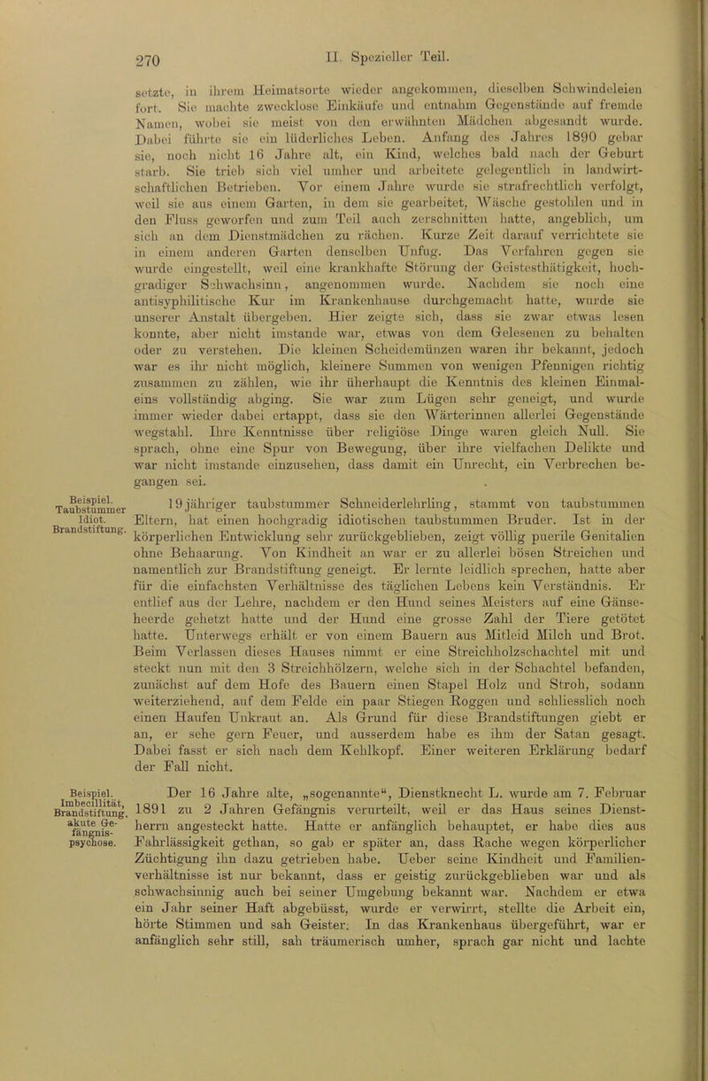 setzte, iu ihrem Heimatsorte wieder angekommen, dieselben Schwindeleien fort. Sie machte zwecklose Einkäufe und entnahm Gegenstände auf fremde Namen, wobei sie meist von den erwähnten Mädchen abgesandt wurde. Dabei führte sie ein lüderliches Leben. Anfang des Jahres 1890 gebar sie, noch nicht 16 Jahre alt, ein Kind, welches bald nach der Geburt starb. Sie trieb sich viel umher und arbeitete gelegentlich in landwirt- schaftlichen Betrieben. Vor einem Jahre wurde sie strafrechtlich verfolgt, weil sie aus einein Garten, in dem sie geai-beitet, Wäsche gestohlen und in den Fluss geworfen und zum Teil aach zei-schnitten hatte, angeblich, um sich an dem Dienstmädchen zu i'ächen. Kurze Zeit darauf verrichtete sie in einem anderen Garten denselben Unfug. Das Verfahren gegen sie wurde eingestellt, weil eine krankhafte Störung der Geistesthätigkeit, hoch- gradiger Schwachsinn, angenommen wurde. Nachdem sie noch eine antisyphilitische Kui- im Krankenhause durchgemacht hatte, wiu-de sie unserer Anstalt übergeben. Hier zeigte sich, dass sie zwar etwas lesen konnte, aber nicht imstande war, etwas von dem Gelesenen zu behalten oder zu verstehen. Die kleinen Scheidemünzen waren ihr bekannt, jedoch war es ihi- nicht möglich, kleinere Summen von wenigen Pfennigen richtig ziisammen zu zählen, wie ihr überhaupt die Kenntnis des kleinen Einmal- eins vollständig abging. Sie war zum Lügen sehr geneigt, und wurde immer wieder dabei ertappt, dass sie den Wärterinnen allerlei Gegenstände wegstahl. Ihre Kenntnisse über religiöse Dinge waren gleich Null. Sie sprach, ohne eine Spur von Bewegung, über ihre vielfachen Delikte und war nicht imstande einzusehen, dass damit ein Um-echt, ein Verbrechen be- gangen sei. Taubstummer 19jähriger taubstummer Schneiderlehrling, stammt von taubstummen Idiot. Eltern, hat einen hochgradig idiotischen taubstummen Bruder. Ist in der körperlichen Entwicklung sehr zurückgeblieben, zeigt völlig puerile Genitalien ohne Behaarung. Von Kindheit an war er zu allex-lei bösen Streichen und namentlich zur Brandstiftung geneigt. Er lernte leidlich sprechen, hatte aber für die einfachsten Verhältnisse des täglichen Lebens kein Verständnis. Er entlief aus der Lehre, nachdem er den Hund seines Heisters auf eine Gänse- heerde gehetzt hatte und der Hund eine grosse Zahl der Tiere getötet hatte. Unterwegs erhält er von einem Bauern aus Mitleid Milch und Brot. Beim Verlassen dieses Hauses nimmt er eine Streichholzschachtel mit und steckt nun mit den 3 Streichhölzern, welche sich in der Schachtel befanden, zunächst auf dem Hofe des Bauern einen Stapel Holz und Stroh, sodann weiterziehend, auf dem Felde ein paar Stiegen Roggen und schliesslich noch einen Haufen Unkraut an. Als Grund für diese Brandstiftungen giebt er an, er sehe gern Feuer, und ausserdem habe es ihm der Satan gesagt. Dabei fasst er sich nach dem Kehlkopf. Einer weiteren Erklärung bedarf der Fall nicht. Beispiel. Der 16 Jahre alte, „sogenannte, Dienstknecht L. wm'de am 7. Februar Brandstiftung, 1891 ZU 2 Jahren Gefängnis verui'teilt, weil er das Haus seines Dienst- *förf^n^^ herm angesteckt hatte. Hatte er anfänglich behauptet, er habe dies aus psycliose. Fahiiässigkeit gethan, so gab er später an, dass Rache wegen körperlicher Züchtigung ihn dazu getrieben habe. Ueber seine Kindheit und Familien- verhältnisse ist nur bekannt, dass er geistig zui'ückgeblieben war und als schwachsinnig auch bei seiner Umgebung bekannt war. Nachdem er etwa ein Jahr seiner Haft abgebüsst, wurde er verwü-rt, stellte die Arbeit ein, hörte Stimmen und sah Geister; In das Krankenhaus übergeführt, war er anfänglich sehr still, sah träumerisch umher, sprach gar nicht und lachte Brandstiftung.