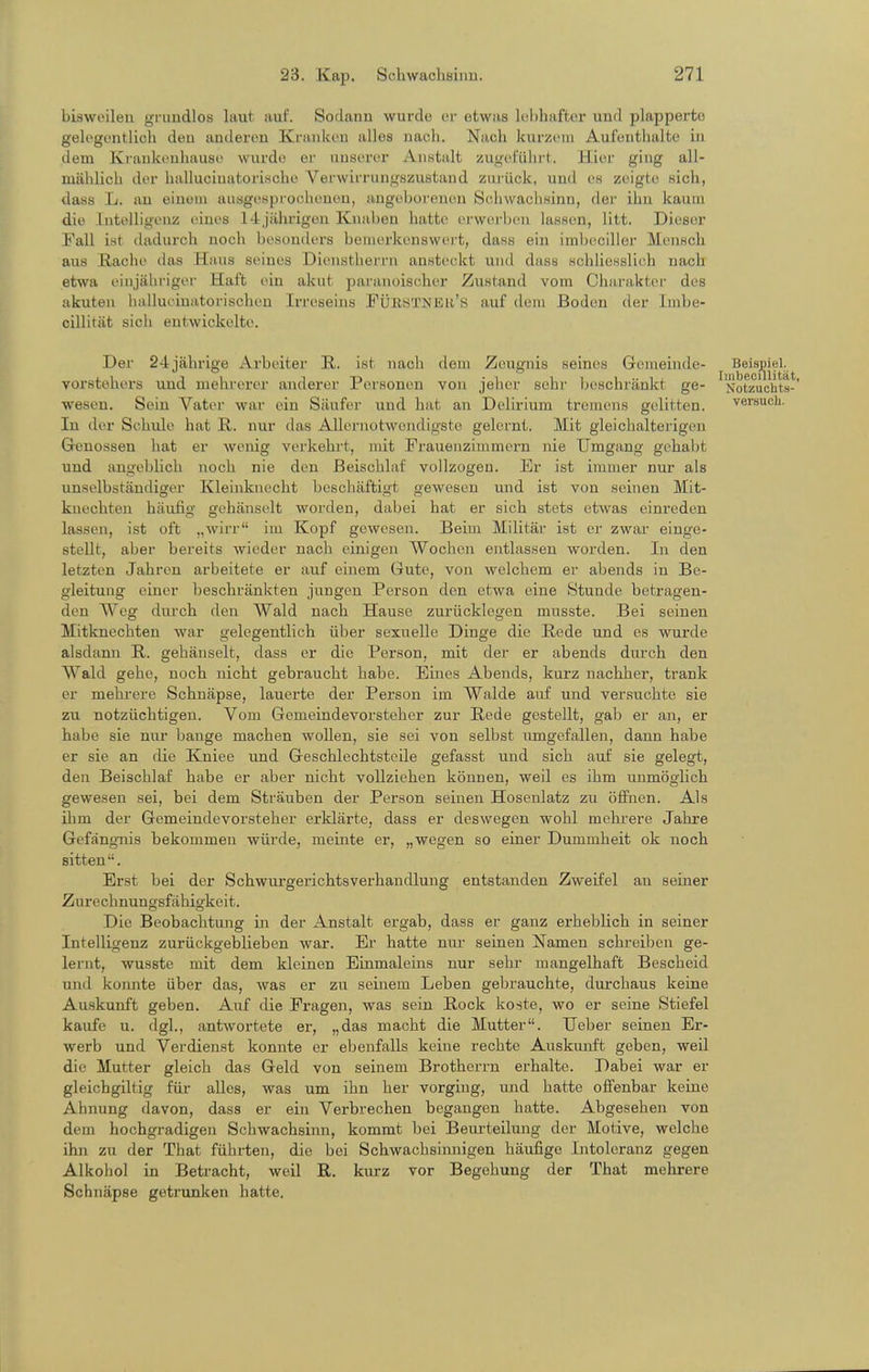 bisweilen gi-iindlos laut auf. Sodann wurde or etwas lebhafter und plapperte gelogontlich den anderen Kranken alles nach. Nach kurzem Aufenthalte in dem Ki-ankeuliause wurde er xiuserer Anstalt zuncPülu-t. Hier ging all- mählich der halluciuatorische Verwirriingszustand zurück, und eH zeigte sich, dass L. an einem ausgesprochenen, angeborenen Schwachsinn, der ihn kaum die Intelligenz eines 14jährigen Knaben hatte erwei-ben lassen, litt. Dieser Fall ist dadurch noch besonders bemerkenswert, dass ein imbeciller Mensch aus ßaclie das Haus seines Dienstherrn ansteckt und dass schliesslich nach etwa einjähriger Haft ein akut paranoischer Zustand vom Chai-aktci- des akuten iiallucinatorischen Irreseins FÜBSTNEH's auf dem Boden der Imbe- cillität sich entwickelte. Der 24jährige Arbeiter R. ist nach dem Zeugnis seines Gemeinde- ^ Beisjiiel.^ Vorstehers und mehrerer anderer Personen von jeher sehr beschränkt ge- Notzuchts- wesen. Sein Vater war ein Säufer und hat an Delirium tremens gelitten. versuch. In der Schule hat H. nur das Allernotwendigste gelernt. Mit gleiehalterigen Genossen hat er wenig verkehrt, mit Frauenzimmern nie Umgang gehabt und angebüch noch nie den Beischlaf vollzogen. Er ist immer nur als unselbständiger Kleinknecht beschäftigt gewesen und ist von seinen Mit- knecbten häufig gehänselt worden, dabei hat er sich stets etwas einreden lassen, ist oft „wirr im Kopf gewesen. Beim Militär ist er zwar einge- stellt, aber bereits wieder nach einigen Wochen entlassen worden. In den letzten Jahren arbeitete er auf einem Gute, von welchem er abends in Be- gleitung einer beschränkten jungen Person den etwa eine Stunde betragen- den Weg durch den Wald nach Hause zurücklegen musste. Bei seinen Mitknechten war gelegentlich über sexuelle Dinge die Rede und es wurde alsdann R. gehänselt, dass er die Person, mit der er abends durch den Wald gehe, noch nicht gebraucht habe. Eines Abends, kurz nachher, trank er mehrere Schnäpse, lauerte der Person im Walde auf und versuchte sie zu notzüchtigen. Vom Gemeindevorsteher zur Rede gestellt, gab er an, er habe sie nur bange machen wollen, sie sei von selbst umgefallen, dann habe er sie an die Kniee und Geschlechtsteile gefasst und sich auf sie gelegt, den Beischlaf habe er aber nicht vollziehen können, weil es ihm unmöglich gewesen sei, bei dem Sträuben der Person seinen Hosenlatz zu öffnen. Als ihm der Gemeindevorsteher erklärte, dass er deswegen wohl mehrere Jahre Gefängnis bekommen würde, meinte er, „wegen so einer Dummheit ok noch sitten. Erst bei der Schwm-gerichtsverhandlung entstanden Zweifel au seiner Zurechnungsfähigkeit. Die Beobachtung in der Anstalt ergab, dass er ganz erheblich in seiner Intelligenz zurückgeblieben war. Er hatte nur seinen Namen schreiben ge- lernt, wusste mit dem kleinen Einmaleins nur sehr mangelhaft Bescheid und konnte über das, was er zu seinem Leben gebrauchte, durchaus keine Auskunft geben. Ai;f die Fragen, was sein Rock koste, wo er seine Stiefel kaufe u. dgl., antwortete er, „das macht die Mutter. Ueber seinen Er- werb und Verdienst konnte er ebenfalls keine rechte Auskunft geben, weU die Mutter gleich das Geld von seinem Brotherrn erhalte. Dabei war er gleichgiltig für alles, was um ihn her vorging, und hatte offenbar keine Ahnung davon, dass er ein Verbrechen begangen hatte. Abgesehen von dem hochgradigen Schwachsinn, kommt bei Beiu-teilung der Motive, welche ihn zu der That führten, die bei Schwachsinnigen häufige Intoleranz gegen Alkohol in Betracht, weil R. kurz vor Begehung der That mehrere Schnäpse getrunken hatte.