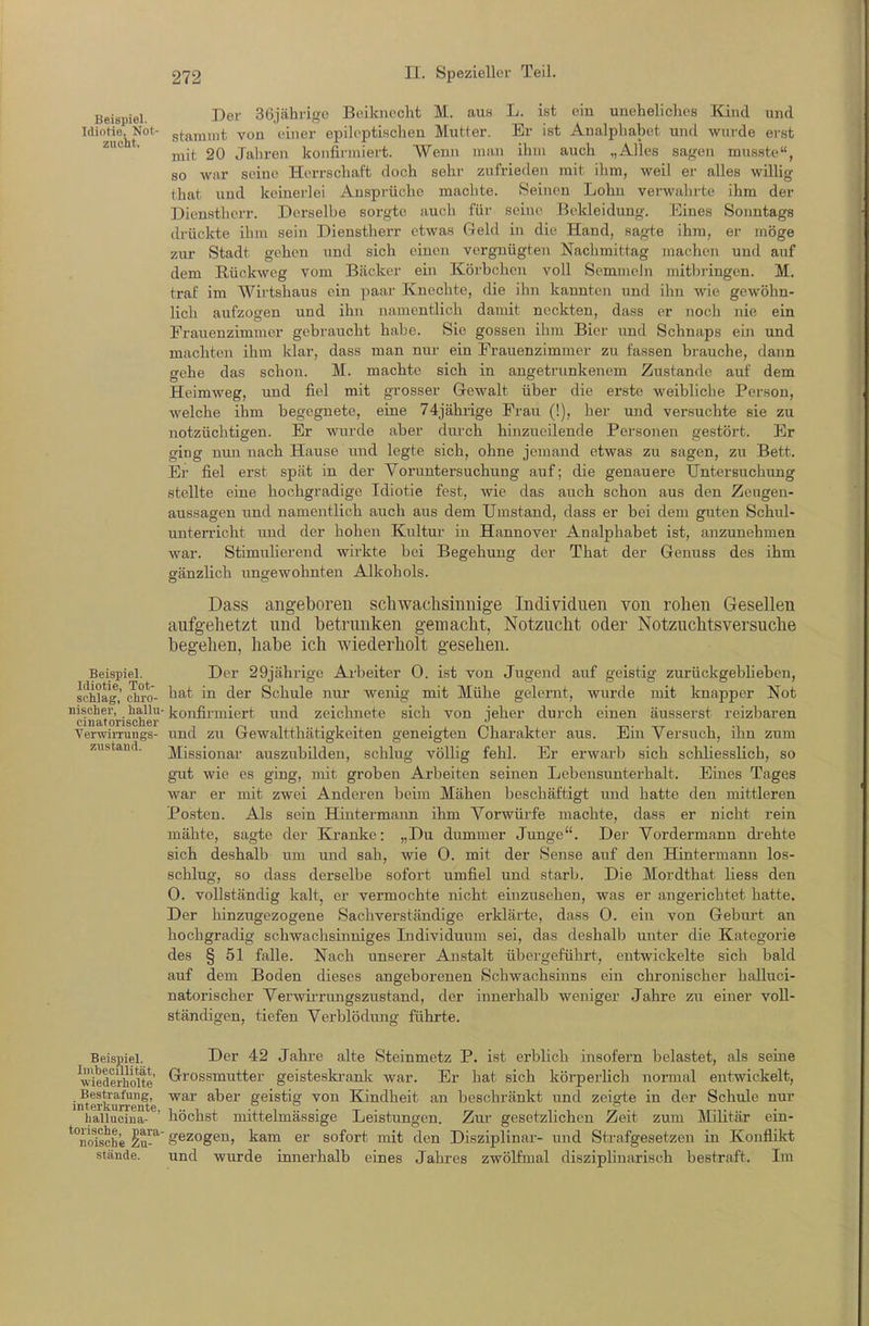 Beispiel. Der Sejähi-igo Beiknecht M. aus L. ist ein uneheliches Kind und HioJie^Not- gt-a^mut von einer epileptischen Mutter. Er ist Analphabet und wurde erst mit 20 Jahren konfirmiert. Wenn man ihm auch „Alles sagen musste, 80 war seine Herrschaft doch sehr zufrieden mit ihm, weil er alles wiUig that und keinerlei Ansprüche machte. Seinen Lohn verwahrte ihm der Dienstherr. Derselbe sorgte auch für seine Bekleidung. Eines Sonntags ckückte ilim sein Dienstherr etwas Geld in die Hand, sagte ihm, er möge zur Stadt gehen und sich einen vergnügten Nachmittag machen und auf dem Rückweg vom Bäcker ein Körbchen voll Semmeln mitbringen. M. traf im Wirtshaus ein paai- Knechte, die ihn kannten und ihn wie gewöhn- lich aufzogen und ihn namentlich damit neckten, dass er noch nie ein Frauenzimmer gebraucht habe. Sie gössen ihm Bier und Schnaps ein und machten ihm klar, dass man nur ein Frauenzimmer zu fassen brauche, dann gehe das schon. M. machte sich in angetrunkenem Zustande auf dem Heimweg, und fiel mit grosser Gewalt über die erste weibliche Person, welche ihm begegnete, eine 74jährige Frau (!), her und versuchte sie zu notzüchtigen. Er wurde aber durch hinzueilende Personen gestört. Er ging nun nach Hause imd legte sich, ohne jemand etwas zu sagen, zu Bett. Er fiel erst spät in der Voruntersuchung auf; die genauere Untersuchung stellte eine hochgradige Idiotie fest, wie das auch schon aus den Zeugen- aussagen und namentlich auch aus dem Umstand, dass er bei dem guten Schul- unterricht und der hohen Kultur- in Hannover Analphabet ist, anzunehmen war. StimuUerend wirkte bei Begehung der That der Genuss des ihm gänzlich ungewohnten Alkohols. Dass angeboren scliwachsinuige Individuen von rohen Gesellen aufgehetzt und betrunken gemacht, Notzucht oder Notzuchtsversuche begehen, habe ich wiederholt gesehen. Der 29jährige Arbeiter 0. ist von Jugend auf geistig zurückgebheben, hat in der Schule nur wenig mit Mühe gelernt, wurde mit knapper Not nischer, haUu- konfirmiert und zeichnete sich von jeher durch einen äusserst reizbaren ciD9jtoriscli6i' VerwiiTungs- und zti Gewaltthätigkeiten geneigten Charakter aus. Ein Versuch, ihn zum Missionar auszubilden, schlug völlig fehl. Er erwarb sich schliesslich, so gut wie es ging, mit groben Arbeiten seinen Lebensunterhalt. Eines Tages war er mit zwei Anderen beim Mähen beschäftigt imd hatte den mittleren Posten. Als sein Hintermann ihm Vorwürfe machte, dass er nicht rein mähte, sagte der Elranke: „Du dummer Junge. Der Vordermann di-ehte sich deshalb um und sah, wie 0. mit der Sense auf den Hintermann los- schlug, so dass derselbe sofort umfiel und starb. Die Mordthat Hess den 0. vollständig kalt, er vermochte nicht einzusehen, was er angerichtet hatte. Der hinzugezogene Sachverständige erklärte, dass 0. ein von Gebiu't an hochgradig schwachsinniges Individuum sei, das deshalb unter die Kategorie des § 51 falle. Nach unserer Anstalt übergeführt, entwickelte sich bald auf dem Boden dieses angeborenen Schwachsinns ein chronischer halluci- natorischer Verwii'rungszustand, der innerhalb weniger Jahre zu einer voll- ständigen, tiefen Verblödung führte. Beispiel. Idiotie, Tot- schlas, clii'o- zustand. Beispiel. Imbeoillität, wiederliolte Bestrafung, interkurrente, hallucina- torische, para- noische Zu- stände. Der 42 Jahre alte Steinmetz P. ist erblich insofern belastet, als seine Grossmutter geisteski-ank war. Er hat sich körperHch normal entwickelt, war aber geistig von Kindheit an beschränkt und zeigte in der Schule nur höchst mittelmässige Leistungen. Zur- gesetzlichen Zeit zum Militär ein- gezogen, kam er sofort mit den Disziplinar- und Strafgesetzen in Konflikt und wurde innerhalb eines Jahres zwölfmal disziphnarisch bestraft. Im