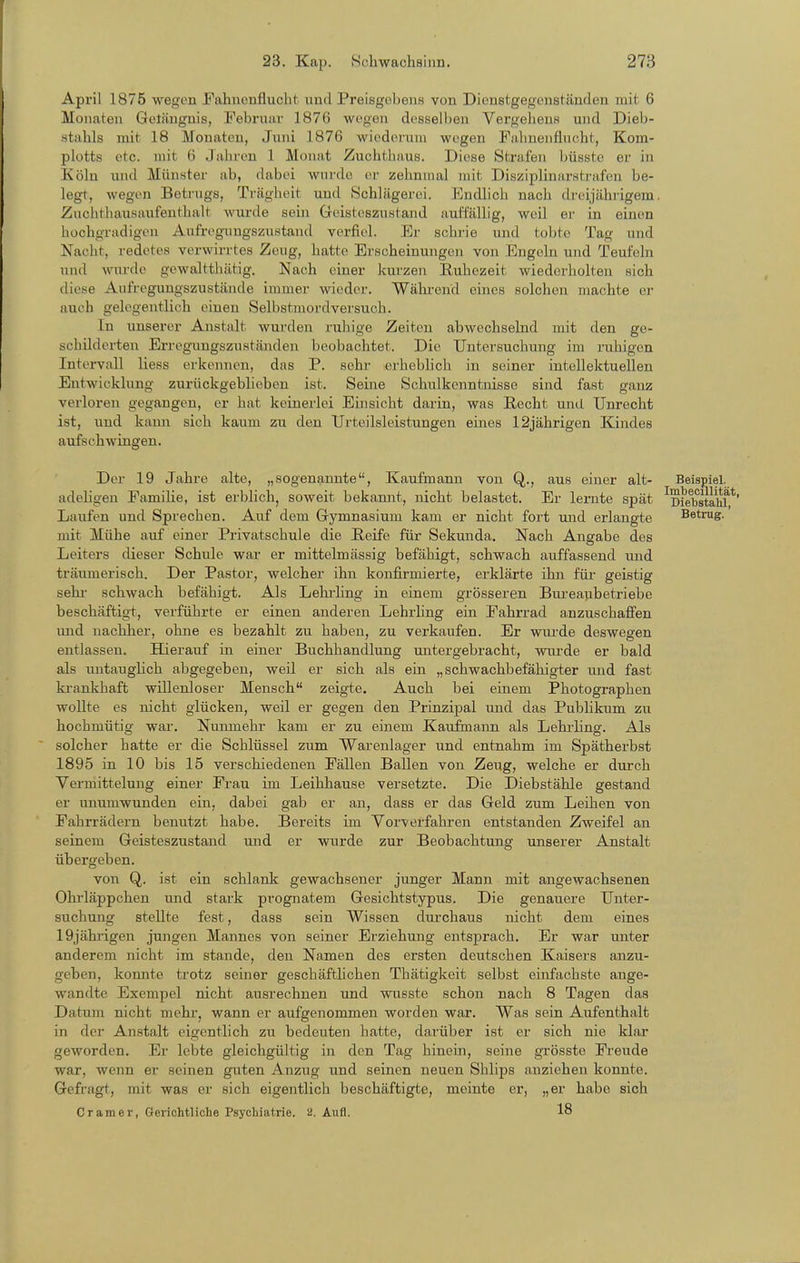 April 1875 wegen Fahnenflucht und Preisgobens von Dienstgegenständen mit 6 Monaten Getiingnis, Februar 1876 wegen desselben Vergehens und Dieb- stahls mit 18 Monaten, Juni 1876 wiederum wegen Fahnenflucht, Kom- plotts etc. mit 6 Jahren 1 Monat Zuchthaus. Diese Strafen büsste er in Köln und Münster ab, dabei wurde er zehnmal mit Disziplinarstrafen be- legt, wegen Betrugs, Trägheit und Schlägeroi. Endlich nach di-eijährigem. Znclithausaufenthalt wurde sein Greisteszustand aui'l'ällig, weil er in einen hochgradigen Aufregungszustand verfiel. Er schrie und tobte Tag und Nacht, redetes verwirrtes Zeug, hatte Erscheinungen von Engeln und Teufeln und wurde gewaltthätig. Nach einer kurzen Ruhezeit wiederholten sich diese Aufregungszustände immer wieder. Wäkrend eines solchen machte er auch gelegentlich einen Selbstmordversuch. In unserer Anstalt wurden ruhige Zeiten abwechselnd mit den ge- schilderten Erregungszuständen beobachtet. Die Untersuchung im ruhigen Intervall Hess erkennen, das P. sehr erhebhch in seiner intellektuellen Entwicklung zurückgeblieben ist. Seine Schulkenntnisse sind fast ganz verloren gegangen, er hat keinerlei Einsicht darin, was Recht und Unrecht ist, und kami sich kaum zu den Urteilsleistungen eines 12jährigen Kindes aufschwingen. Der 19 Jahre alte, „sogenannte, Kaufmann von Q,., aus einer alt- Beispiel, adeligen Familie, ist erblich, soweit bekannt, nicht belastet. Er lernte spät ^Diebstahf Laufen und Sprechen. Auf dem Gymnasium kam er nicht fort und erlangte Betrug, mit Mühe auf einer Privatschule die Reife für Sekunda. Nach Angabe des Leiters dieser Schule war er mittelmässig befähigt, schwach auffassend und träumerisch. Der Pastor, welcher ihn konfirmierte, erklärte ihn für geistig Sehl schwach befähigt. Als Lehrhng in einem grösseren Bureaubetriebe beschäftigt, verführte er einen anderen Lehrling ein Fahrrad abzuschaffen und nachher, ohne es bezahlt zu haben, zu verkaufen. Er wurde deswegen entlassen. Hierauf in einer Buchhandlung untergebracht, wurde er bald als untaugHch abgegeben, weil er sich als ein „schwachbefähigter und fast krankhaft willenloser Mensch zeigte. Auch bei einem Photographen wollte es nicht glücken, weil er gegen den Prinzipal und das Publikum zu hochmütig war. Nunmehr kam er zu einem Kaufmann als Lehi-ling. Als solcher hatte er die Schlüssel zum Warenlager und entnahm im Spätherbst 1895 in 10 bis 15 verschiedenen Fällen Ballen von Zeug, welche er durch Vermittelung einer Frau im Leihhause versetzte. Die Diebstähle gestand er unumwunden ein, dabei gab er an, dass er das Geld zum Leihen von Fahrrädern benutzt habe. Bereits im Vorverfahren entstanden Zweifel an seinem Geisteszustand und er wurde zur Beobachtung unserer Anstalt übergeben. von Q,. ist ein schlank gewachsener junger Mann mit angewachsenen Ohi'läppchen und stark prognatem Gesichtstypus. Die genauere Unter- suchung stellte fest, dass sein Wissen dm-chaus nicht dem eines 19jährigen jungen Mannes von seiner Erziehung entsprach. Er war unter anderem nicht im stände, den Namen des ersten deutschen Kaisers anzu- geben, konnte trotz seiner geschäfthchen Thätigkeit selbst einfachste auge- wandte Exempel nicht ausrechnen und wusste schon nach 8 Tagen das Datum nicht mehr, wann er aufgenommen worden war. Was sein Aufenthalt in der Anstalt eigentlich zu bedeuten hatte, darüber ist er sich nie klar geworden. Er lebte gleichgültig in den Tag hinein, seine grösste Freude war, wenn er seinen guten Anzug und seinen neuen Shlips anziehen konnte. Gefragt, mit was er sich eigentlich beschäftigte, meinte er, „er habe sich Gramer, Gerichtliche Psychiatrie. 2. Aufl. 18