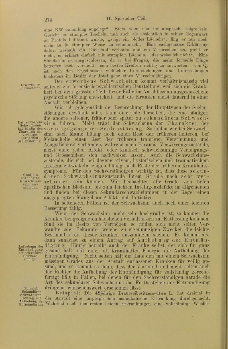 eine Käfersammlimg angelegt. Stets, wenn man ihn ansprach, zeigte sein Gesicht ein stumpfes Lächeln, und auch als absichtlich in seiner Gegenwart zu Protokoll diktiert wurde, „zeigt ein blödes Lächehi, fing ei- nur noch mehi' an in stumpfer Weise zu schmunzeln. Eine sachgemässe Erklärung dafür, weshalb ein Diebstahl verboten und eia Verbrechen sei, giebt er ■nicht, er erldärt einfach mit stumpfem Lächeln, „das weiss ich nicht. Eine Simulation ist ausgeschlossen, da er bei Fragen, die mehr formelle Dinge betrefieu, stets vorsucht, nach Ijcsten Kräften richtig zu antworten, von Q. ist nach den Ergebnissen vielfacher Untersuchungen und Unterredungen höchstens im Besitz der Intelligenz eines Vierzehnjährigen. Der erworbene Schwachsinn kommt verhältnismässig viel s^hTachS. seltener zur forensisch-psychiatrischen Beurteilung, weil sich die Krank- heit bei dem grössten Teil dieser Fälle im Anschluss an ausgesprochene psychische Störung entwickelt, und die Kranken meist dauernd in einer Anstalt verbleiben. Wie ich gelegentlich der Besprechung der Haupttypen der Seelen- störungen erwähnt habe, kann eine jede derselben, die eine häufiger, die andere seltener, früher oder später zu sekundärem Schwach- ^schw^hsinrsinn führen. Meist trägt der Schwachsinn den Charakter der 'charakfef ^ ° ^ ^ ^ ® § ^ » ® ® ^ S 6 61 c u s t ö r u u g. So fiu den wir bei Schwach- vorausge- sinn nach Manie häufig noch einen Rest der früheren heiteren, bei seelenftörung. MelauchoHe eiucu Rest der früheren traurigen Verstimmung und Aengstlichkeit vorhanden, während nach Paranoia Verwirrungszustände, meist ohne jeden Affekt, oder kindisch schwachsinnige Verfolgungs- und Grössenideen sich nachweisen lassen. Auch die Schwachsinn s- zustände, die sich bei degenerativem, hysterischem und traumatischem Irresein entwickeln, zeigen häufig noch Reste der früheren Kranklieits- symptome. Für den Sachverständigen wichtig ist, dass diese sekun- sekuifdären däreu Schwachsiuuszuständc ihrem Grade nach sehr ver- Schwachsinns schieden sein können. Wir beobachten alle Grade vom tiefen schieden, apathischen Blödsinn bis zum leichten Intelligenzdefekt im allgemeinen und finden bei diesen Sekundärschwachsinnigen in der Regel einen ausgeprägten Mangel an Affekt und Initiative. In selteneren Fällen ist der Schwachsinn auch noch einer leichten Besserung fähig. Wenn der Schwachsinn nicht sehr hochgradig ist, so können die Kranken bei geeigneten häuslichen Verhältnissen zur Entlassung kommen. Sind sie im Besitz von Vermögen, so finden sich nicht selten Ver- wandte oder Bekannte, welche zu eigennützigen Zwecken die leichte Bestimmbarkeit dieser Kranken auszunützen suchen. Es kommt als- dann zunächst zu einem Antrag auf Aufhebung der Entmün- Aufhebung derdiguug. Häufig betreibt auch der Kranke selbst, der sich für ganz bdTelfuncfären^^^™'^ einer oft krankhaften Energie die Aufhebung der Schwach- Entmündigung. Nicht selten hält der Laie den mit einem Schwachsinn sinnigen, j^ässigcn Gradcs aus der Anstalt entlassenen Kranken für völlig ge- sund, und so kommt es denn, dass der Vormund und nicht selten auch der Richter die Aufhebung der Entmündigung für vollständig gerecht- fertigt hält in Fällen, bei denen für den Sachverständigen gerade die Art des sekundären Schwachsinns das Fortbestehen der Entmündigung Beispiel, dringend wünschenswert erscheinen lässt. Schwachsimi Beispiel: Die 42jährige Brauereibesitzerswitwe L. hat di-eimal in Airfhebnngde Anstalt eine ausgesprochen mauiakalische Erkrankung dui-chgemacht. Entmündigung. Während nach den ersten beiden Erkrankungen eine vollständige Wieder-