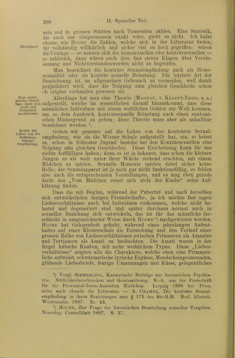 sein und in grossen Städten nach Tausenden zählen. Eine Statistik, die auch nur einigermassen exakt wäre, giebt es nicht. Icli halte ebenso wie Hoche die Zahlen, welche sich in der Litteratur finden, Häufigkeit, ^-.jj. yoUständig willkürlich und sicher viel zu hoch gegriffen; wären die Urninge — so nennen sich die homosexuellen oder konträrsexuellen — so zahlreich, dann wären auch ihre fast steten Klagen über Verein- samung und Nichtverstandenwerden nicht zu begreifen. Man bezeichnet die konträre Sexualempfindung auch als Homo- sexualität oder als konträr sexuelle Belastung. Die letztere Art der Bezeichnung ist im allgemeinen Gebrauch zu vermeiden, weil damit präjudiziert wird, dass die Neigung zum gleichen Geschlecht schon ob origine vorhanden gewesen sei. mfiche ßruSd- Allerdings hat man eine Theorie (Magnan, v. Krapft-Ebing u. a.)- läge lässt sich aufgestellt, welche im wesentlichen darauf hinauskommt, dass diese Sicherheit mäunlicheu Individuen mit einem weiblichen Gehirn zur Welt kommen, nachweisen, gQ (jem Ausdruck kouträrsexuelle Belastung auch einen anatomi- schen Hintergrund zu geben; diese Theorie muss aber als unhaltbar bezeichnet werden. ^) Le^e'von^der Gehen wir genauer auf die Lehre von der konträren Sexual- konträieu empfiudung, wie sie die Wiener Schule aufgestellt hat, ein, so heisst empflndung. ^s, schon in frühester Jugend bestehe bei den Konträrsexuellen eine Neigung zum gleichen Geschlechte. Diese Erscheinung kann für uns nichts Auffälliges haben; denn es ist ja bekannt, dass schon die kleinen Jungen es als weit unter ihrer Würde stehend erachten, mit einem Mädchen zu spielen. Sexuelle Momente spielen dabei sicher keine Rolle; der Sexualapparat ist ja noch gar nicht funktionsfähig, es fehlen also auch die entsprechenden Vorstellungen, und es mag eben gerade darin das „Vom Mädchen reisst sich stolz der Knabe seine Auf- klärung finden. Dass die mit Beginn, während der Pubertät und nach derselben sich entwickelnden innigen Freundschafts-, ja ich möchte fast sagen Liebesverhältnisse auch bei Individuen vorkommen, welche nicht be- lastet und degeneriert sind und später durchaus normal auch in sexueller Beziehung sich entwickeln, das ist für das männliche Ge- schlecht in ausgezeichneter Weise durch Ho che -) nachgewiesen worden. HocHE hat (jelegenheit gehabt, während eines jahrelangen Aufent- haltes auf einer Klosterschule die Entstehung und den Verlauf einer grossen Reihe von Liebesverhältnissen zwischen Primanern als Amantes und Tertianern als Amati zu beobachten. Die Amati waren in der Regel hübsche Knaben, mit mehr weiblichem Typus. Diese „Liebes- verhältnisse zeigten alle die Charaktere, welche eben eine Primaner- liebe aufweist, schwärmerische lyrische Ergüsse, Mondscheinpromenaden, glühende Liebesbriefe, feurige Umarmungen und Küsse, gelegentliches ^) Vergl. SlEMERLING, Kasuistische Beiträge zui- forensischen Psychia- trie. Sittlichkeitsverbrechen und Geistesstörung. S.-A. aus der Festschi-iffc für die Provinzial-Ii-ren-Anstalten Nietleben. Leipzig 1896 bei Pries, siehe auch ebenda die Litteratur. — A. CßAMEE, Die konträre Sexual- empfindung in ihi-en Beziehmigen zum § 175 des Str.G.B. Berl. klinisch. Wochenschr. 1897. Nr. 43. -) HoCHE, Zur Frage der forensischen Beurteilung sexueller Vergehen. Nem-olog. Centralblatt 1897. S. 37.