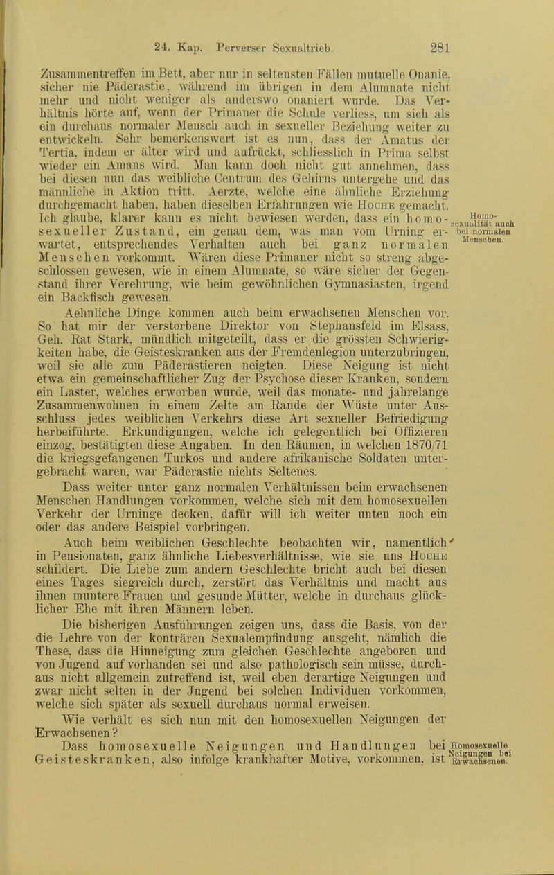 Zusammentreffen im Bett, aber nur in seltensten Fällen mutnelle Onanie, sicher nie Päderastie, während im übrigen in dem Alumnate nicht melir und nicht weniger als andei'swo onaniert wurde. Das Ver- hältnis hörte auf, wenn der Primaner die Scluile verliess, um sich als ein durchaus normaler Mensch auch in sexueller Beziehung weiter zu entwickeln. Sehr bemerkenswert ist es nun, dass der Amatus der Tertia, indem er älter wird und aufrückt, schliesslich in Prima selbst wieder ein Amans wird. Man kann doch nicht gut annehmen, dass bei diesen nun das weibliche Centrum des Gehirns untergehe und das männliche in Aktion tritt. Aerzte, welche eine ähnliche Erziehung durchgemacht haben, haben dieselben Erfalirnngen wie Hoche gemacht. Ich glaube, klarer kann es nicht bewiesen werden, dass ein h o m o - gexuSittrauch sexueller Zustand, ein genau dem, was man vom Urning er- i^ei normalen wartet, entsprechendes Verhalten auch bei ganz normalen Menschen vorkommt. Wären diese Primaner nicht so streng abge- schlossen gewesen, wie in einem Alumnate, so wäre sicher der Gegen- stand ihrer Verehrung, wie beim gewöhnlichen Gymnasiasten, irgend ein Backfisch geAvesen. Aehnliche Dinge kommen auch beim erwachsenen Menschen vor. So hat mir der verstorbene Direktor von Stephansfeld im Elsass, Geh. Eat Stark, mündlich mitgeteilt, dass er die grössten Schwierig- keiten habe, die Geisteskranken aus der Fremdenlegion unterzubringen, weil sie alle zum Päderastieren neigten. Diese Neigung ist nicht etwa ein gemeinschaftlicher Zug der Psychose dieser Kranken, sondern ein Laster, welches erworben wurde, weil das monate- und jahrelange Zusammenwohnen in einem Zelte am Rande der Wüste unter Aus- schluss jedes weiblichen Verkehrs diese Art sexueller Befriedigung herbeiführte. Erkundigungen, welche ich gelegentlich bei Offizieren einzog, bestätigten diese Angaben. In den Räumen, in welchen 1870/71 die kriegsgefangenen Turkos und andere afrikanische Soldaten unter- gebracht waren, war Päderastie nichts Seltenes. Dass weiter unter ganz normalen Verhältnissen beim erwachsenen Menschen Handlungen vorkommen, welche sich mit dem homosexuellen Verkehr der Urninge decken, dafür will ich weiter unten noch ein oder das andere Beispiel vorbringen. Auch beim weiblichen Geschlechte beobachten wir, namentlich' in Pensionaten, ganz ähnliche Liebesverhältnisse, wie sie uns Hoche schildert. Die Liebe zum andern Geschlechte bricht auch bei diesen eines Tages siegreich durch, zerstört das Verhältnis und macht aus ihnen muntere Frauen und gesunde Mütter, welche in durchaus glück- licher Ehe mit ihren Männern leben. Die bisherigen Ausführungen zeigen uns, dass die Basis, von der die Lehre von der konträren Sexualempfindung ausgeht, nämlich die These, dass die Hinneigung zum gleichen Geschlechte angeboren und von Jugend auf vorhanden sei und also pathologisch sein müsse, durch- aus nicht allgemein zutreffend ist, weil eben derartige Neigungen und zwar nicht selten in der Jugend bei solchen Individuen vorkommen, welche sich später als sexuell durchaus normal erweisen. Wie verhält es sich nun mit den homosexuellen Neigungen der Erwachsenen ? Dass homosexuelle Neigungen und Handlungen bei Homosexuelle. Geisteskranken, also infolge krankhafter Motive, vorkommen, ist Emlclsenen
