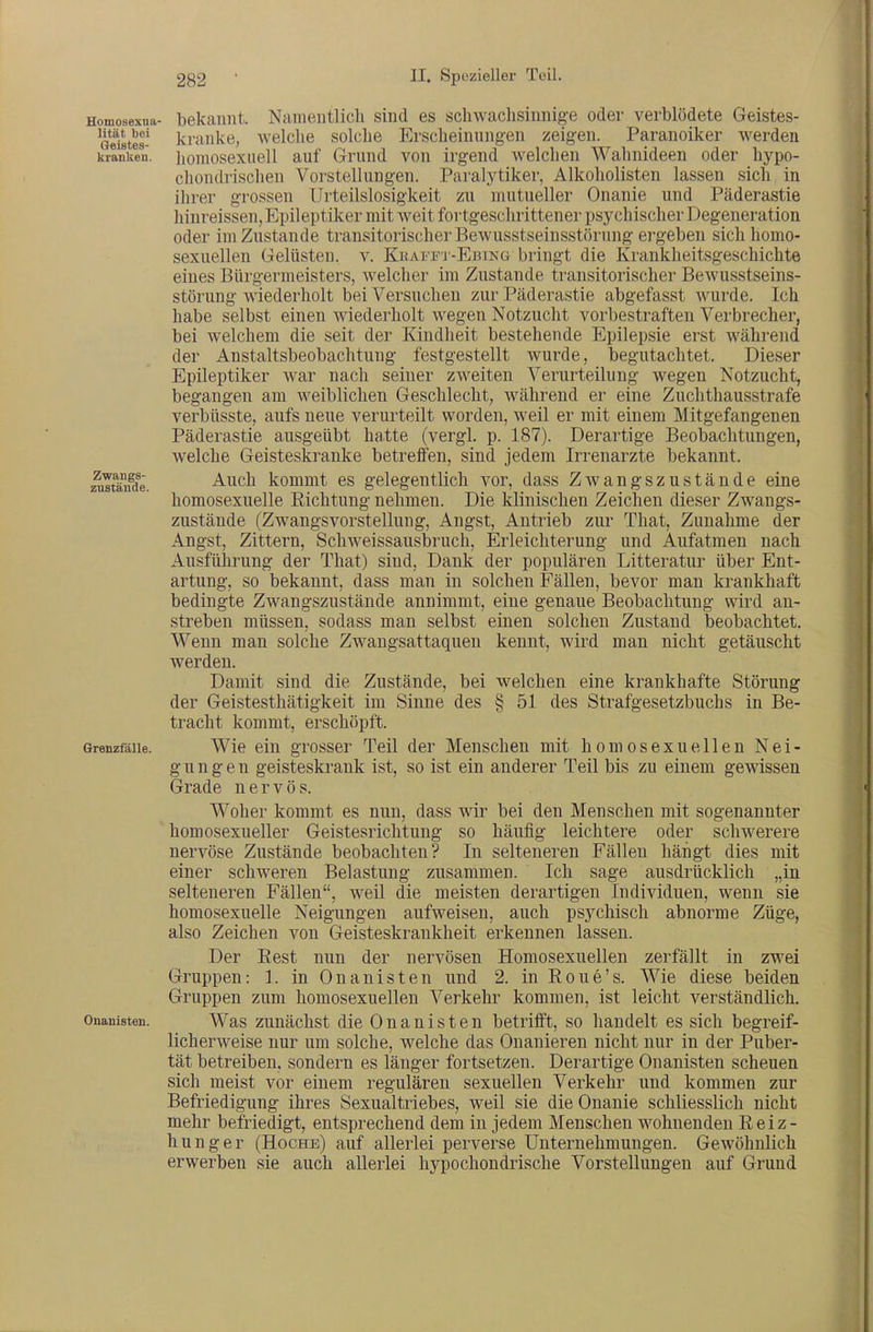 Homosexua- bekannt. Namentlich sind es schwaclisinnig-e oder verblödete Geistes- 'öeistes- kranke, welche solche Erscheinungen zeigen. Paranoiker werden krlnken. iioniosexuell auf Grund von irgend welchen Wahnideen oder hypo- chondrischen Vorstellungen. Paralytiker, Alkoholisten lassen sich in ihrer grossen Urteilslosigkeit zu mutueller Onanie und Päderastie hinreissen, Epileptiker mit weit fortgeschrittener psychischer Degeneration oder im Zustande transitorischerBewusstseinsstörung ergeben sich homo- sexuellen Gelüsten, v. Kkai-'fi'-Ebing bringt die Krankheitsgeschichte eines Bürgermeisters, welcher im Zustande transitorischer Bewusstseins- störung wiederholt bei Versuchen zur Päderastie abgefasst wurde. Ich habe selbst einen wiederholt wegen Notzucht vorbestraften Verbrecher, bei welchem die seit der Kindheit bestehende Epilepsie erst während der Anstaltsbeobachtung festgestellt wurde, begutachtet. Dieser Epileptiker war nach seiner zweiten Verurteilung wegen Notzucht, begangen am weiblichen Geschlecht, während er eine Zuchthausstrafe verbüsste, aufs neue verurteilt worden, weil er mit einem Mitgefangenen Päderastie ausgeübt hatte (vergl. p. 187). Derartige Beobachtungen, welche Geisteskranke betreffen, sind jedem Irrenarzte bekannt. :^Itäifde. Auch kommt es gelegentlich vor, dass Zwangszustände eine homosexuelle Kichtung nehmen. Die klinischen Zeichen dieser Zwangs- zustände (Zwangsvorstellung, Angst, Antrieb zur That, Zunahme der Angst, Zittern, Schweissausbruch, Erleichterung und Aufatmen nach Ausführung der That) sind. Dank der populären Litteratur über Ent- artung, so bekannt, dass man in solchen Fällen, bevor man krankhaft bedingte Zwangszustände annimmt, eine genaue Beobachtung wird an- streben müssen, sodass man selbst einen solchen Zustand beobachtet. Wenn man solche Zwangsattaquen kennt, wird man nicht getäuscht werden. Damit sind die Zustände, bei welchen eine krankhafte Störung der Geistesthätigkeit im Sinne des § 51 des Strafgesetzbuchs in Be- tracht kommt, erschöpft. GrenzfäUe. Wie ein grosser Teil der Menschen mit homosexuellen Nei- gungen geisteskrank ist, so ist ein anderer Teil bis zu einem gewissen Grade nervös. Woher kommt es nun, dass wir bei den Menschen mit sogenannter ' homosexueller Geistesrichtung so häufig leichtere oder schwerere nervöse Zustände beobachten? In selteneren Fällen hängt dies mit einer schweren Belastung zusammen. Ich sage ausdrücklich „in selteneren Fällen, weil die meisten derartigen Individuen, wenn sie homosexuelle Neigungen aufweisen, auch psychisch abnorme Züge, also Zeichen von Geisteskrankheit erkennen lassen. Der Eest nun der nervösen Homosexuellen zerfällt in zwei Gruppen: 1. in Onanisten und 2. in Roue's. Wie diese beiden Gruppen zum homosexuellen Verkehr kommen, ist leicht verständlich. Onanisten. Was zuuächst die 0 n a u i s t e n betrifft, so handelt es sich begreif- licherweise nur um solche, welche das Onanieren nicht nur in der Puber- tät betreiben, sondern es länger fortsetzen. Derartige Onanisten scheuen sich meist vor einem regulären sexuellen Verkehr und kommen zur Befriedigung ihres Sexualtriebes, weil sie die Onanie schliesslich nicht mehr befriedigt, entsprechend dem in jedem Menschen wohnenden E e i z - hunger (Hoche) auf allerlei perverse Unternehmungen. Gewöhnlich erwerben sie auch allerlei hypochondrische Vorstellungen auf Grund