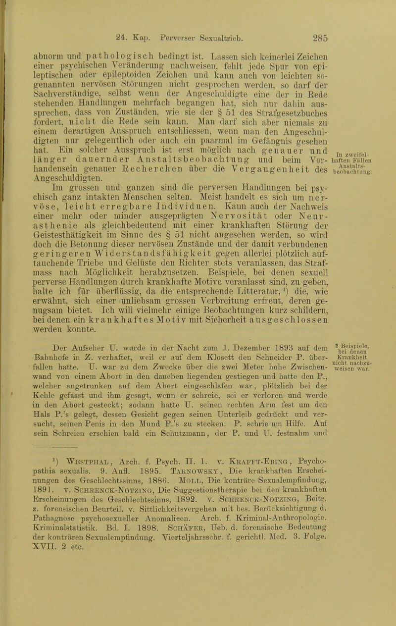 abnorm und p a t Ii o 1 o g- i s c h bedingt ist. Lassen sich keinerlei Zeichen einer psychischen Veränderung nachweisen, fehlt jede Spur von epi- leptischen oder epileptoiden Zeichen und kann auch von leichten so- g-enannten nervösen Störung-en nicht gespi-ochen werden, so darf der Sachverständige, selbst wenn dei- Angeschuldigte eine der in Rede stehenden Handlungen mehrfach begangen hat, sich nur dahin aus- sprechen, dass von Zuständen, wie sie der § 51 des Strafgesetzbuches fordert, nicht die Rede sein kann. Man darf sich aber niemals zu einem derartigen Ausspruch entschliessen, wenn man den Angeschul- digten nur gelegentlich oder auch ein paarmal im Gefängnis gesehen hat. Ein solcher Ausspruch ist erst möglich nach genauer und .zweite] länger dauernder Anstaltsbeobachtung und beim Vor- haften^^Färien handensein genauer Recherchen über die Vergangenheit des beobfchnnig. Angeschuldigten. Im grossen und ganzen sind die perversen Handlungen bei psy- chisch ganz intakten Menschen selten. Meist handelt es sich um ner- vöse, leicht erregbare Individuen. Kann auch der Nachweis einer mehr oder minder ausgeprägten Nervosität oder Neur- asthenie als gleichbedeutend mit einer krankhaften Störung der Geistesthätigkeit im Sinne des § 51 nicht angesehen werden, so wird doch die Betonung dieser nervösen Zustände und der damit verbundenen geringeren Widerstandsfähigkeit gegen allerlei plötzlich auf- tauchende Triebe und Gelüste den Richter stets veranlassen, das Straf- mass nach Möglichkeit herabzusetzen. Beispiele, bei denen sexuell perverse Handlungen durch krankhafte Motive veranlasst sind, zu geben, halte ich für überflüssig, da die entsprechende Litteratur,') die, wie erwähnt, sich einer unliebsam grossen Verbreitung erfreut, deren ge- nugsam bietet. Ich will vielmehr einige Beobachtungen kurz schildern, bei denen ein krankhaftes Motiv mit Sicherheit ausgeschlossen werden konnte. Der Aufseher TJ. wurde in der Nacht zum 1. Dezember 1893 auf dem \ff'|e,\e\?' Bahnhofe in Z. vei-baftct, weil er auf dem Klosett den Schneider P. über- Krankheit fallen hatte. TJ. war zu dem Zwecke über die zwei Meter hohe Zwischen- ^^'^ wand von einem Abort in den daneben liegenden gestiegen und hatte den P., welcher angetrunken auf dem Abort eingeschlafen war, plötzlich bei der Kehle gefasst und ihm gesagt, wenn er schreie, sei er verloren und werde in den Abort gesteckt; sodann hatte U. seinen rechten Arm fest um den Hals P.'s gelegt, dessen Gesicht gegen seinen Unterleib gedrückt und ver- sucht, seinen Penis in den Mund P.'s zu stecken. P. schrie um Hilfe. Auf sein Schreien erschien bald ein Schutzmann, der P. und U. festnahm und weisen war. ^) Westphal, Arch. f. Psych. II. 1. V. Keapft-Ebing , Psycho- pathia sexuaUs. 9. Aufl. 1895. Tarnowsky , Die ki-ankhaften Erschei- nungen des Geschlechtssinns, 1886. MoLL, Die konträre Sexualempfindung, 1891. V. SCHRENCK-NOTZING, Die Suggestionstherapie bei den krankhaften Erscheinungen des Geschlechtssinns, 1892. V. SCHRENCK-NOTZING, Beitr. z. forensischen Beurteil, v. Sittlichkeitsvergehen mit bes. Berücksichtigung d, Pathagnose psychosexueller Anomalieen. Arch. f. Kriminal-Anthropologie. Kriminalstatistik. Bd. I. 1898. ScHÄEER, TJeb. d. forensische Bedeutung der konträren Sexualempfindung. Vierteljahrsschr. f. gerichtl. Med. 3. Folge. XVII. 2 etc.
