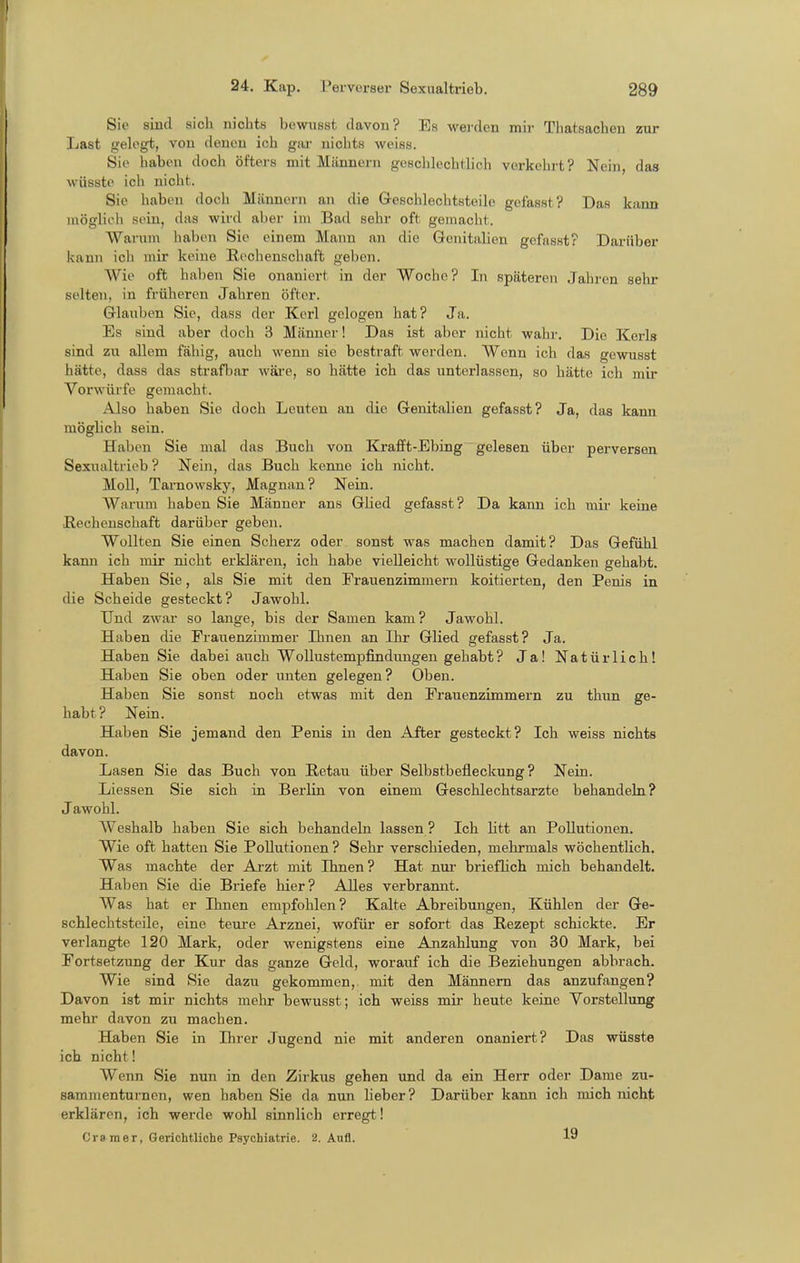Sie sind sich nichts bewiisst davon? Es werden mir Thatsachen zur Last gelegt, von denen ich giu- niclits weiss. Sie haben doch öfters mit Männern geschlechtlich verkehrt? Nein, das wüsste ich nicht. Sie haben doch Männern an die Geschlechtsteile gefasst? Das kann möglich sein, das wird aber im Bad sehr oft gemacht. Warum haben Sie einem Mann an die Genitalien gefasst? Darüber kann ich mir keine Rechenschaft geben. Wie oft haben Sie onaniert in der Woche? In späteren Jahi-en sehr selten, in früheren Jahren öfter. Glauben Sie, dass der Kerl gelogen hat? Ja. Es sind aber doch 3 Männer! Das ist aber nicht wahr. Die Kerls sind zu allem fähig, auch wenn sie bestraft werden. Wenn ich das gewusst hätte, dass das strafl)ar wäi'e, so hätte ich das unterlassen, so hätte ich mir Vorwürfe gemacht. Also haben Sie doch Leuten an die Genitalien gefasst? Ja, das kann möghch sein. Haben Sie mal das Buch von Ki-afft-Ebing gelesen über perversen Sexualtrieb ? Nein, das Buch kenne ich nicht. Moll, Tarnowsky, Magnan? Nein. Warum haben Sie Männer ans Glied gefasst? Da kann ich mir keine Rechenschaft darüber geben. Wollten Sie einen Scherz oder sonst was machen damit? Das Gefühl kann ich mir nicht erklären, ich habe vielleicht wollüstige Gedanken gehabt. Haben Sie, als Sie mit den Frauenzimmern koitierten, den Penis in die Scheide gesteckt? Jawohl. Und zwar so lange, bis der Samen kam? Jawohl. Haben die Frauenzimmer Ihnen an Ihr Glied gefasst? Ja. Haben Sie dabei auch Wollustempfindungen gehabt? Ja! Natürlichl Haben Sie oben oder imten gelegen? Oben. Haben Sie sonst noch etwas mit den Frauenzimmern zu thun ge- habt? Nein. Haben Sie jemand den Penis in den After gesteckt? Ich weiss nichts davon. Lasen Sie das Buch von ßetau über Selbstbefleckung? Nein. Liessen Sie sich in Berlin von einem Geschlechtsarzte behandeln? Jawohl. Weshalb haben Sie sich behandeln lassen ? Ich Utt an Pollutionen, Wie oft hatten Sie Pollutionen ? Sehr verschieden, mehrmals wöchentlich. Was machte der Ai-zt mit Ihnen? Hat nur brieflich mich behandelt. Haben Sie die Briefe hier? Alles verbrannt. Was hat er Ihnen empfohlen? Kalte Abreibungen, Kühlen der Ge- schlechtsteile, eine teui'e Arznei, wofür er sofort das Rezept schickte. Er verlangte 120 Mark, oder wenigstens eine Anzahlung von 30 Mark, bei Fortsetzung der Kur das ganze Geld, worauf ich die Beziehungen abbrach. Wie sind Sie dazu gekommen,, mit den Männern das anzufangen? Davon ist mir nichts mehr bewusst; ich weiss mii- heute keine Vorstellung mehr davon zu machen. Haben Sie in Ihrer Jugend nie mit anderen onaniert? Das wüsste ich nicht! Wenn Sie nun in den Zirkus gehen und da ein Herr oder Dame zu- sammenturnen, wen haben Sie da nun lieber ? Darüber kann ich mich nicht erklären, ich werde wohl sinnlich erregt! Crsmer, Gerichtliche Psychiatrie. 2. Aufl. 19