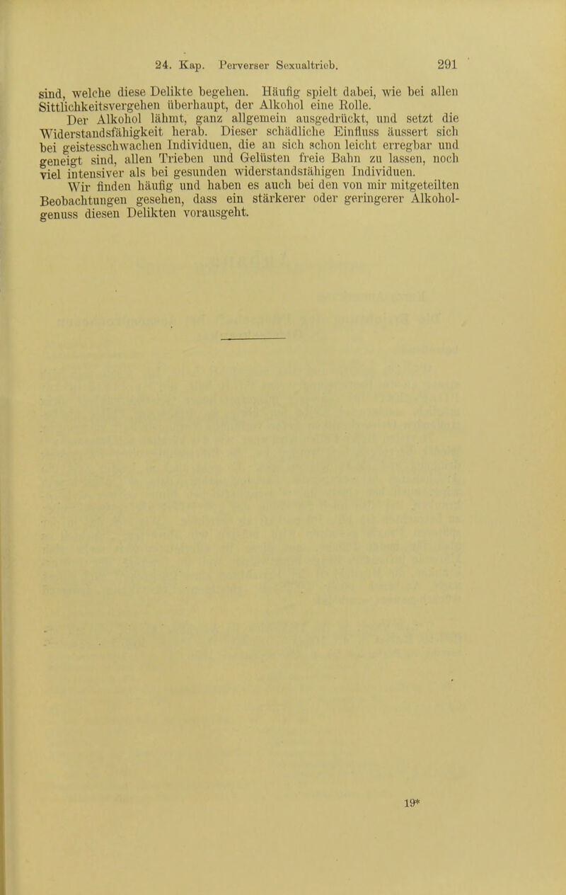 sind, welche diese Delikte begelien. Häufig spielt dabei, wie bei allen Sittlichkeitsvergehen überhaupt, der Alkohol eine Rolle. Der Alkohol lähmt, ganz allgemein ausgedrückt, und setzt die Widerstandsfähigkeit herab. Dieser schädliche Einfluss äussert sich bei geistesschwachen Individuen, die an sich »chon leicht erregbar und geneigt sind, allen Trieben und Gelüsten freie Bahn zu lassen, noch viel intensiver als bei gesunden widerstandsiähigen Individuen. Wir finden häufig und haben es auch bei den von mir mitgeteilten Beobachtungen gesehen, dass ein stärkerer oder geringerer Alkohol- genuss diesen Delikten vorausgeht. 19*