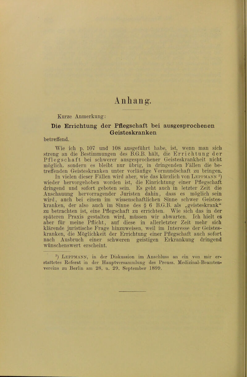 Anhang. Kurze Anmerkung: Die Errichtung der Pflegschaft bei ausgesprochenen Geisteskranken betreffend. Wie icli p. 107 und 108 ausgeführt habe, ist, wenn man sich streng an die Bestimmungen des B.Gr.B. hält, die Errichtung der Pflegschaft bei schwerer ausgesprochener Geisteskrankheit nicht möglich, sondern es bleibt nur übrig, in dringenden Fällen die be- treffenden Geisteskranken unter vorläufige Vormundschaft zu bringen. In vielen dieser Fällen wird aber, wie das kürzlich von Leppmann ^) wieder hervorgehoben worden ist, die Einrichtung einer Pflegschaft dringend und sofort geboten sein. Es geht auch in letzter Zeit die Anschauung hervorragender Juristen dahin, dass es möglich sein wird, auch bei einem im wissenschaftlichen Sinne schwer Geistes- kranken, der also auch im Sinne des § 6 B.G.B, als ,,geisteskrank zu betrachten ist, eine Pflegschaft zu errichten. Wie sich das in der späteren Praxis gestalten wird, müssen wir abwarten. Ich hielt es aber für meine Pflicht, auf diese in allerletzter Zeit mehr sich klärende juristische Frage hinzuweisen, weil im Interesse der Geistes- kranken, die Möglichkeit der Errichtung einer Pflegschaft auch sofort nach Ausbruch einer schweren geistigen Erkrankung dringend wünschenswert erscheint. ') Leppmann, in der Diskussion im Anschluss an ein von mir er- stattetes Referat in der Hauptversammlung des Preuss. Medizinal-Beamten-