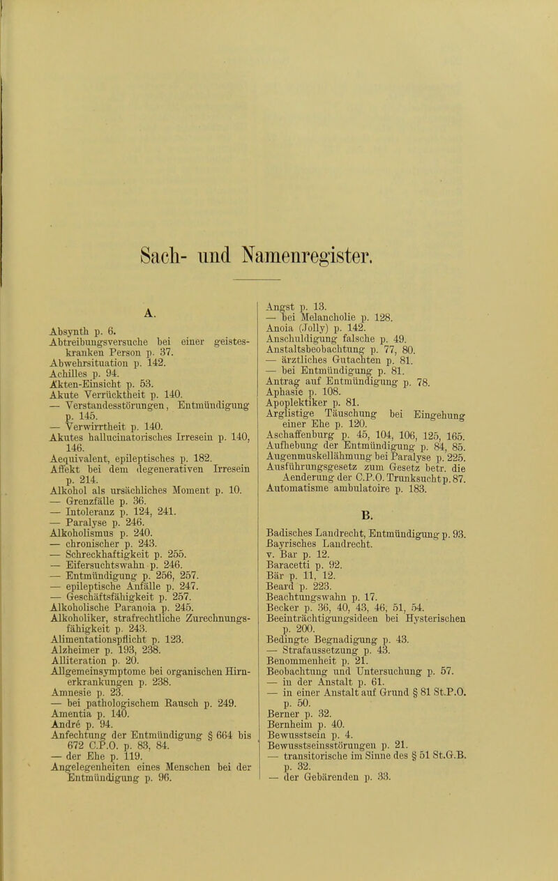 Sach- und Namenregister. A. Absynth p. 6. Abtreibuugsversiache bei einer geistes- kranken Person p. 37. Abwebrsituation p. 142. Achilles p. 94. Akten-Einsicht p. 53. Akute Verrücktheit p. 140. — Verstandesstörungen, Entmündigung p. 145. — Verwirrtheit p. 140. Akutes hallucinatoiisches Irresein p. 140, 146. Aequivalent, epileptisches p. 182. Affekt bei dem degenerativen Irresein p. 214. Alkohol als ursächliches Moment p. 10. — Grenzfälle p. 36. — Intoleranz p. 124, 241. — Paralyse p. 246. Alkoholismus p. 240. — chronischer p. 243. — Schreckhaftigkeit p. 255. — Eifersuchtswahn p. 246. — Entmündigung p. 256, 257. — epileptische Anfälle p. 247. — Geschäftsfähigkeit p. 257. Alkoholische Paranoia p. 245. Alkoholiker, strafi'echtliche Zurechnungs- fähigkeit p. 243. Alimentationspflicht p. 123. Alzheimer p. 193, 238. Alliteration p. 20. Allgemeinsymptome bei organischen Hii'n- erkrankungen p. 238. Amnesie p. 23. — bei pathologischem Rausch p. 249. Amentia p. 140. Andre p. 94. Anfechtung der Entmündigung § 664 bis 672 C.P.O. p. 83, 84. — der Ehe p. 119. Angelegenheiten eines Menschen bei der Entmündigung p. 96. Angst p. 13. — bei Melancholie p. 128. Anoia (Jolly) p. 142. Anschuldigung falsche p. 49. Anstaltsbeobachtung p. 77, 80. — ärztliches Gutachten p. 81. — bei Entmündigung p. 81. Antrag auf Entmündigung p. 78. Aphasie p. 108. Apoplektiker p. 81. Arglistige Täuschung bei Eiugehune einer Ehe p. 120. ^ Aschaffenburg p. 45, 104, 106, 125, 165. Aufhebung der Entmündigung p. 84, 85. Augenmuskellähmung bei Paralyse p.'225. Ausführungsgesetz zum Gesetz betr. die Aenderung der C.P.O. Trunksuchtp. 87. Automatisme ambulatoire p. 183. B. Badisches Landrecht, Entmündigung p. 93. Bayrisches Landrecht. V. Bar p. 12. Baracetti p. 92. Bär p. 11, 12. Beard p. 223. Beachtungswahn p. 17. Becker p. 36, 40, 43, 46, 51, .54. Beeinträchtigungsideen bei Hysterischen p. 200. Bedingte Begnadigung p. 43. — Strafaussetzung p. 43. Benommenheit p. 21. Beobachtung und Untersuchung p. 57. — in der Anstalt p. 61. — in einer Anstalt auf Grund § 81 St.P.O. p. 50. Berner p. 32. Bernheim p. 40. Bewusstsein p. 4. Bewusstseinsstörungen p. 21. — transitorische im Sinne des § 51 St.G.B. p. 32. — der Gebärenden p. 33.